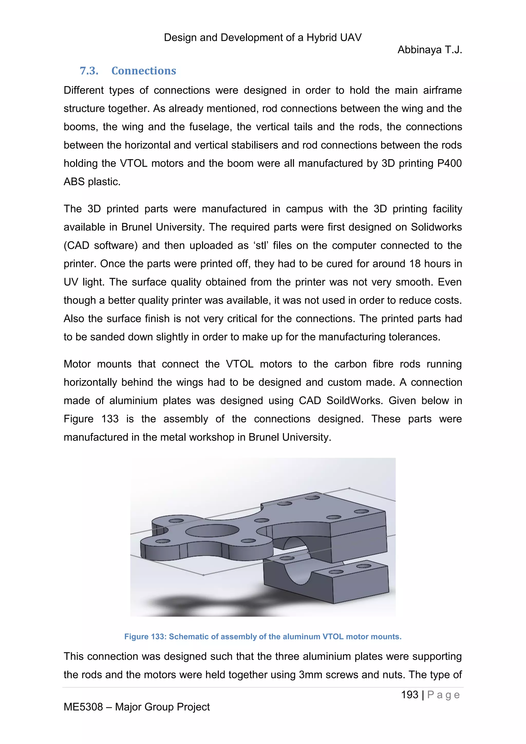Design and Development of a Hybrid UAV
Abbinaya T.J.
193 | P a g e
ME5308 – Major Group Project
7.3. Connections
Different types of connections were designed in order to hold the main airframe
structure together. As already mentioned, rod connections between the wing and the
booms, the wing and the fuselage, the vertical tails and the rods, the connections
between the horizontal and vertical stabilisers and rod connections between the rods
holding the VTOL motors and the boom were all manufactured by 3D printing P400
ABS plastic.
The 3D printed parts were manufactured in campus with the 3D printing facility
available in Brunel University. The required parts were first designed on Solidworks
(CAD software) and then uploaded as ‘stl’ files on the computer connected to the
printer. Once the parts were printed off, they had to be cured for around 18 hours in
UV light. The surface quality obtained from the printer was not very smooth. Even
though a better quality printer was available, it was not used in order to reduce costs.
Also the surface finish is not very critical for the connections. The printed parts had
to be sanded down slightly in order to make up for the manufacturing tolerances.
Motor mounts that connect the VTOL motors to the carbon fibre rods running
horizontally behind the wings had to be designed and custom made. A connection
made of aluminium plates was designed using CAD SoildWorks. Given below in
Figure 133 is the assembly of the connections designed. These parts were
manufactured in the metal workshop in Brunel University.
Figure 133: Schematic of assembly of the aluminum VTOL motor mounts.
This connection was designed such that the three aluminium plates were supporting
the rods and the motors were held together using 3mm screws and nuts. The type of
 