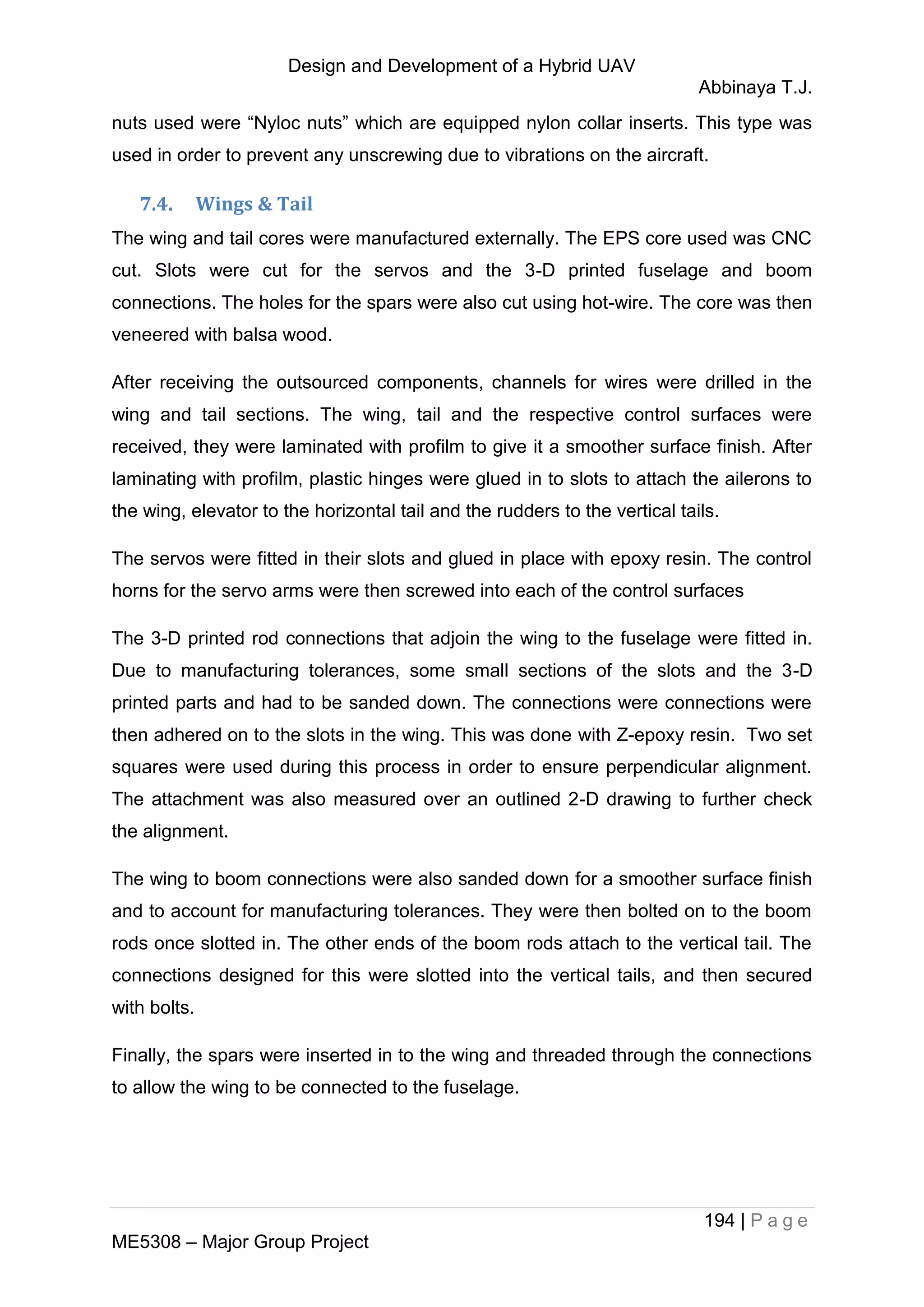 Design and Development of a Hybrid UAV
Abbinaya T.J.
194 | P a g e
ME5308 – Major Group Project
nuts used were “Nyloc nuts” which are equipped nylon collar inserts. This type was
used in order to prevent any unscrewing due to vibrations on the aircraft.
7.4. Wings & Tail
The wing and tail cores were manufactured externally. The EPS core used was CNC
cut. Slots were cut for the servos and the 3-D printed fuselage and boom
connections. The holes for the spars were also cut using hot-wire. The core was then
veneered with balsa wood.
After receiving the outsourced components, channels for wires were drilled in the
wing and tail sections. The wing, tail and the respective control surfaces were
received, they were laminated with profilm to give it a smoother surface finish. After
laminating with profilm, plastic hinges were glued in to slots to attach the ailerons to
the wing, elevator to the horizontal tail and the rudders to the vertical tails.
The servos were fitted in their slots and glued in place with epoxy resin. The control
horns for the servo arms were then screwed into each of the control surfaces
The 3-D printed rod connections that adjoin the wing to the fuselage were fitted in.
Due to manufacturing tolerances, some small sections of the slots and the 3-D
printed parts and had to be sanded down. The connections were connections were
then adhered on to the slots in the wing. This was done with Z-epoxy resin. Two set
squares were used during this process in order to ensure perpendicular alignment.
The attachment was also measured over an outlined 2-D drawing to further check
the alignment.
The wing to boom connections were also sanded down for a smoother surface finish
and to account for manufacturing tolerances. They were then bolted on to the boom
rods once slotted in. The other ends of the boom rods attach to the vertical tail. The
connections designed for this were slotted into the vertical tails, and then secured
with bolts.
Finally, the spars were inserted in to the wing and threaded through the connections
to allow the wing to be connected to the fuselage.
 