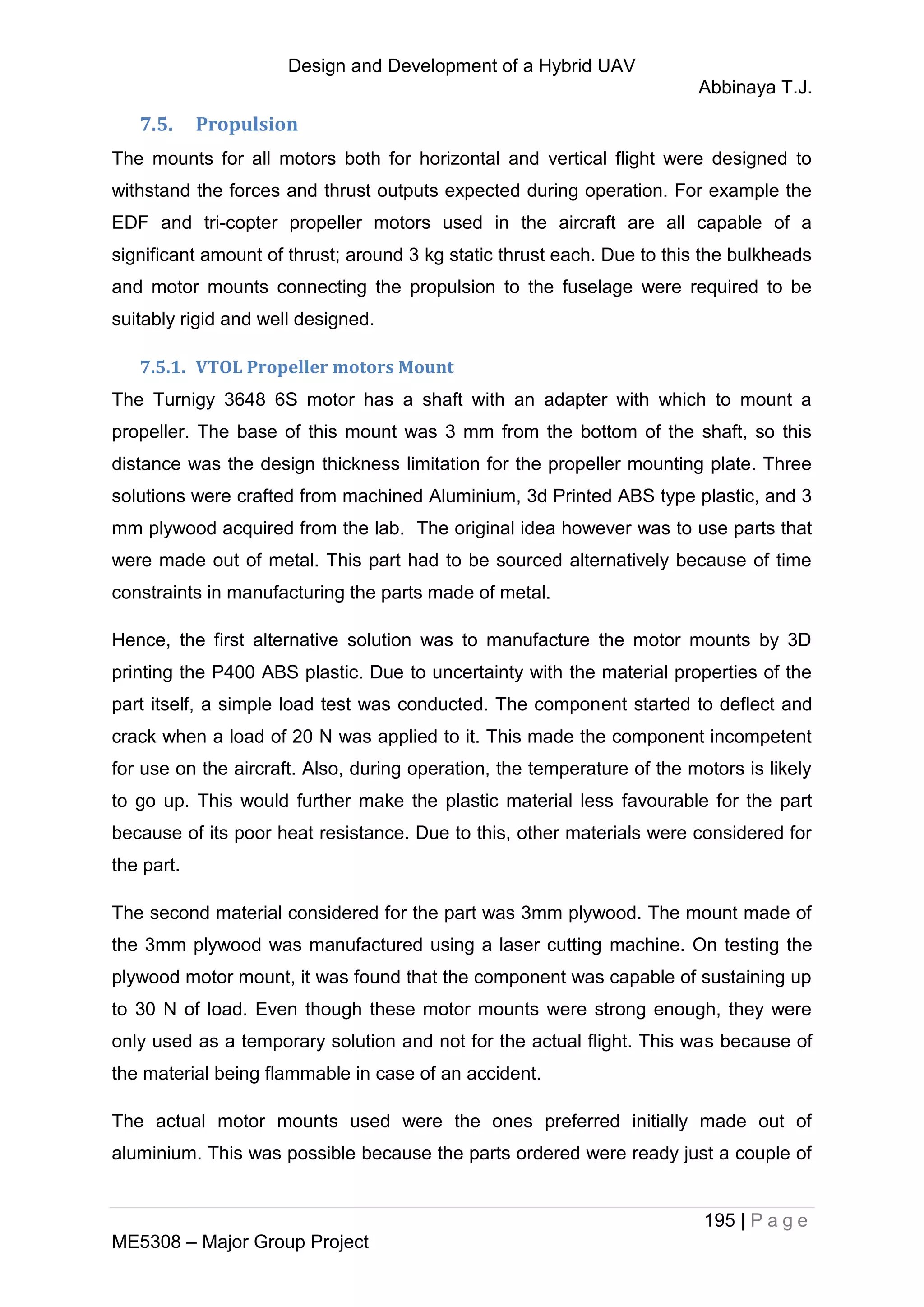Design and Development of a Hybrid UAV
Abbinaya T.J.
195 | P a g e
ME5308 – Major Group Project
7.5. Propulsion
The mounts for all motors both for horizontal and vertical flight were designed to
withstand the forces and thrust outputs expected during operation. For example the
EDF and tri-copter propeller motors used in the aircraft are all capable of a
significant amount of thrust; around 3 kg static thrust each. Due to this the bulkheads
and motor mounts connecting the propulsion to the fuselage were required to be
suitably rigid and well designed.
7.5.1. VTOL Propeller motors Mount
The Turnigy 3648 6S motor has a shaft with an adapter with which to mount a
propeller. The base of this mount was 3 mm from the bottom of the shaft, so this
distance was the design thickness limitation for the propeller mounting plate. Three
solutions were crafted from machined Aluminium, 3d Printed ABS type plastic, and 3
mm plywood acquired from the lab. The original idea however was to use parts that
were made out of metal. This part had to be sourced alternatively because of time
constraints in manufacturing the parts made of metal.
Hence, the first alternative solution was to manufacture the motor mounts by 3D
printing the P400 ABS plastic. Due to uncertainty with the material properties of the
part itself, a simple load test was conducted. The component started to deflect and
crack when a load of 20 N was applied to it. This made the component incompetent
for use on the aircraft. Also, during operation, the temperature of the motors is likely
to go up. This would further make the plastic material less favourable for the part
because of its poor heat resistance. Due to this, other materials were considered for
the part.
The second material considered for the part was 3mm plywood. The mount made of
the 3mm plywood was manufactured using a laser cutting machine. On testing the
plywood motor mount, it was found that the component was capable of sustaining up
to 30 N of load. Even though these motor mounts were strong enough, they were
only used as a temporary solution and not for the actual flight. This was because of
the material being flammable in case of an accident.
The actual motor mounts used were the ones preferred initially made out of
aluminium. This was possible because the parts ordered were ready just a couple of
 