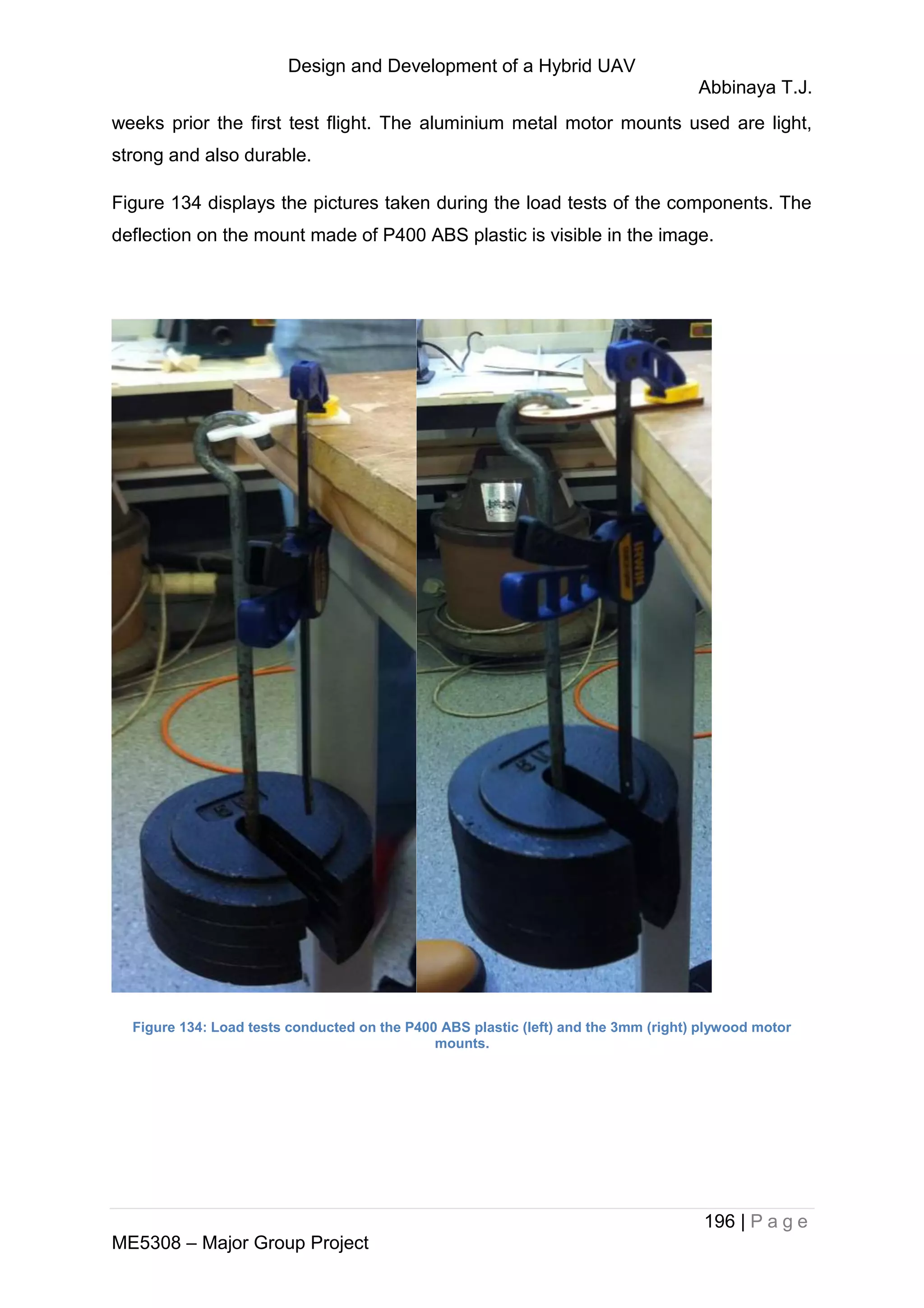 Design and Development of a Hybrid UAV
Abbinaya T.J.
196 | P a g e
ME5308 – Major Group Project
weeks prior the first test flight. The aluminium metal motor mounts used are light,
strong and also durable.
Figure 134 displays the pictures taken during the load tests of the components. The
deflection on the mount made of P400 ABS plastic is visible in the image.
Figure 134: Load tests conducted on the P400 ABS plastic (left) and the 3mm (right) plywood motor
mounts.
 