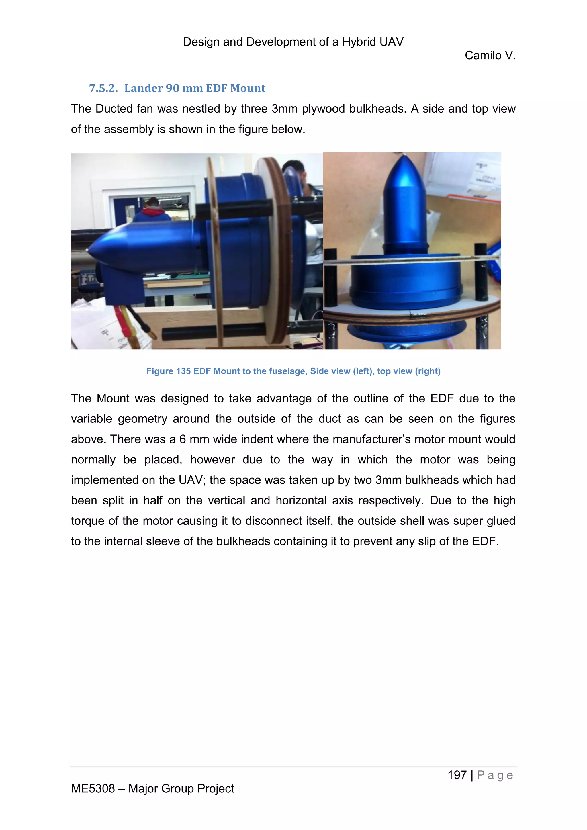 Design and Development of a Hybrid UAV
Camilo V.
197 | P a g e
ME5308 – Major Group Project
7.5.2. Lander 90 mm EDF Mount
The Ducted fan was nestled by three 3mm plywood bulkheads. A side and top view
of the assembly is shown in the figure below.
Figure 135 EDF Mount to the fuselage, Side view (left), top view (right)
The Mount was designed to take advantage of the outline of the EDF due to the
variable geometry around the outside of the duct as can be seen on the figures
above. There was a 6 mm wide indent where the manufacturer’s motor mount would
normally be placed, however due to the way in which the motor was being
implemented on the UAV; the space was taken up by two 3mm bulkheads which had
been split in half on the vertical and horizontal axis respectively. Due to the high
torque of the motor causing it to disconnect itself, the outside shell was super glued
to the internal sleeve of the bulkheads containing it to prevent any slip of the EDF.
 