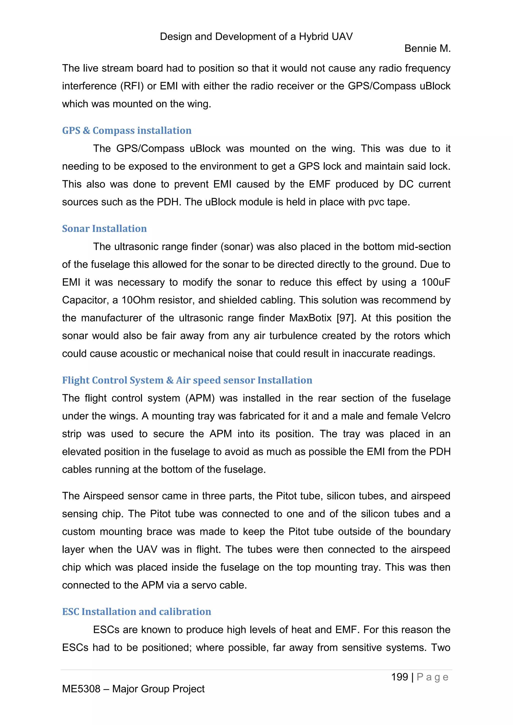 Design and Development of a Hybrid UAV
Bennie M.
199 | P a g e
ME5308 – Major Group Project
The live stream board had to position so that it would not cause any radio frequency
interference (RFI) or EMI with either the radio receiver or the GPS/Compass uBlock
which was mounted on the wing.
GPS & Compass installation
The GPS/Compass uBlock was mounted on the wing. This was due to it
needing to be exposed to the environment to get a GPS lock and maintain said lock.
This also was done to prevent EMI caused by the EMF produced by DC current
sources such as the PDH. The uBlock module is held in place with pvc tape.
Sonar Installation
The ultrasonic range finder (sonar) was also placed in the bottom mid-section
of the fuselage this allowed for the sonar to be directed directly to the ground. Due to
EMI it was necessary to modify the sonar to reduce this effect by using a 100uF
Capacitor, a 10Ohm resistor, and shielded cabling. This solution was recommend by
the manufacturer of the ultrasonic range finder MaxBotix [97]. At this position the
sonar would also be fair away from any air turbulence created by the rotors which
could cause acoustic or mechanical noise that could result in inaccurate readings.
Flight Control System & Air speed sensor Installation
The flight control system (APM) was installed in the rear section of the fuselage
under the wings. A mounting tray was fabricated for it and a male and female Velcro
strip was used to secure the APM into its position. The tray was placed in an
elevated position in the fuselage to avoid as much as possible the EMI from the PDH
cables running at the bottom of the fuselage.
The Airspeed sensor came in three parts, the Pitot tube, silicon tubes, and airspeed
sensing chip. The Pitot tube was connected to one and of the silicon tubes and a
custom mounting brace was made to keep the Pitot tube outside of the boundary
layer when the UAV was in flight. The tubes were then connected to the airspeed
chip which was placed inside the fuselage on the top mounting tray. This was then
connected to the APM via a servo cable.
ESC Installation and calibration
ESCs are known to produce high levels of heat and EMF. For this reason the
ESCs had to be positioned; where possible, far away from sensitive systems. Two
 