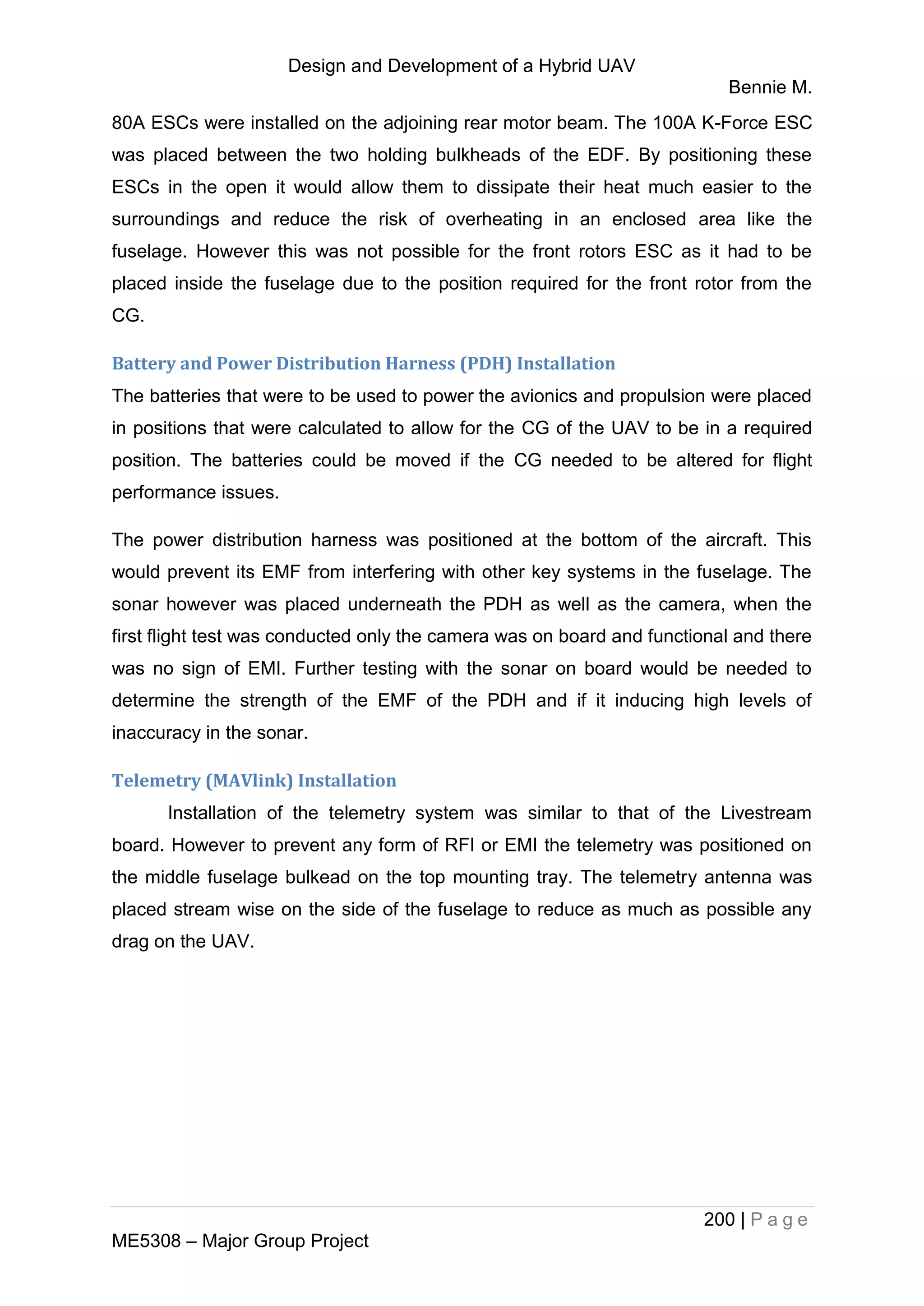 Design and Development of a Hybrid UAV
Bennie M.
200 | P a g e
ME5308 – Major Group Project
80A ESCs were installed on the adjoining rear motor beam. The 100A K-Force ESC
was placed between the two holding bulkheads of the EDF. By positioning these
ESCs in the open it would allow them to dissipate their heat much easier to the
surroundings and reduce the risk of overheating in an enclosed area like the
fuselage. However this was not possible for the front rotors ESC as it had to be
placed inside the fuselage due to the position required for the front rotor from the
CG.
Battery and Power Distribution Harness (PDH) Installation
The batteries that were to be used to power the avionics and propulsion were placed
in positions that were calculated to allow for the CG of the UAV to be in a required
position. The batteries could be moved if the CG needed to be altered for flight
performance issues.
The power distribution harness was positioned at the bottom of the aircraft. This
would prevent its EMF from interfering with other key systems in the fuselage. The
sonar however was placed underneath the PDH as well as the camera, when the
first flight test was conducted only the camera was on board and functional and there
was no sign of EMI. Further testing with the sonar on board would be needed to
determine the strength of the EMF of the PDH and if it inducing high levels of
inaccuracy in the sonar.
Telemetry (MAVlink) Installation
Installation of the telemetry system was similar to that of the Livestream
board. However to prevent any form of RFI or EMI the telemetry was positioned on
the middle fuselage bulkead on the top mounting tray. The telemetry antenna was
placed stream wise on the side of the fuselage to reduce as much as possible any
drag on the UAV.
 