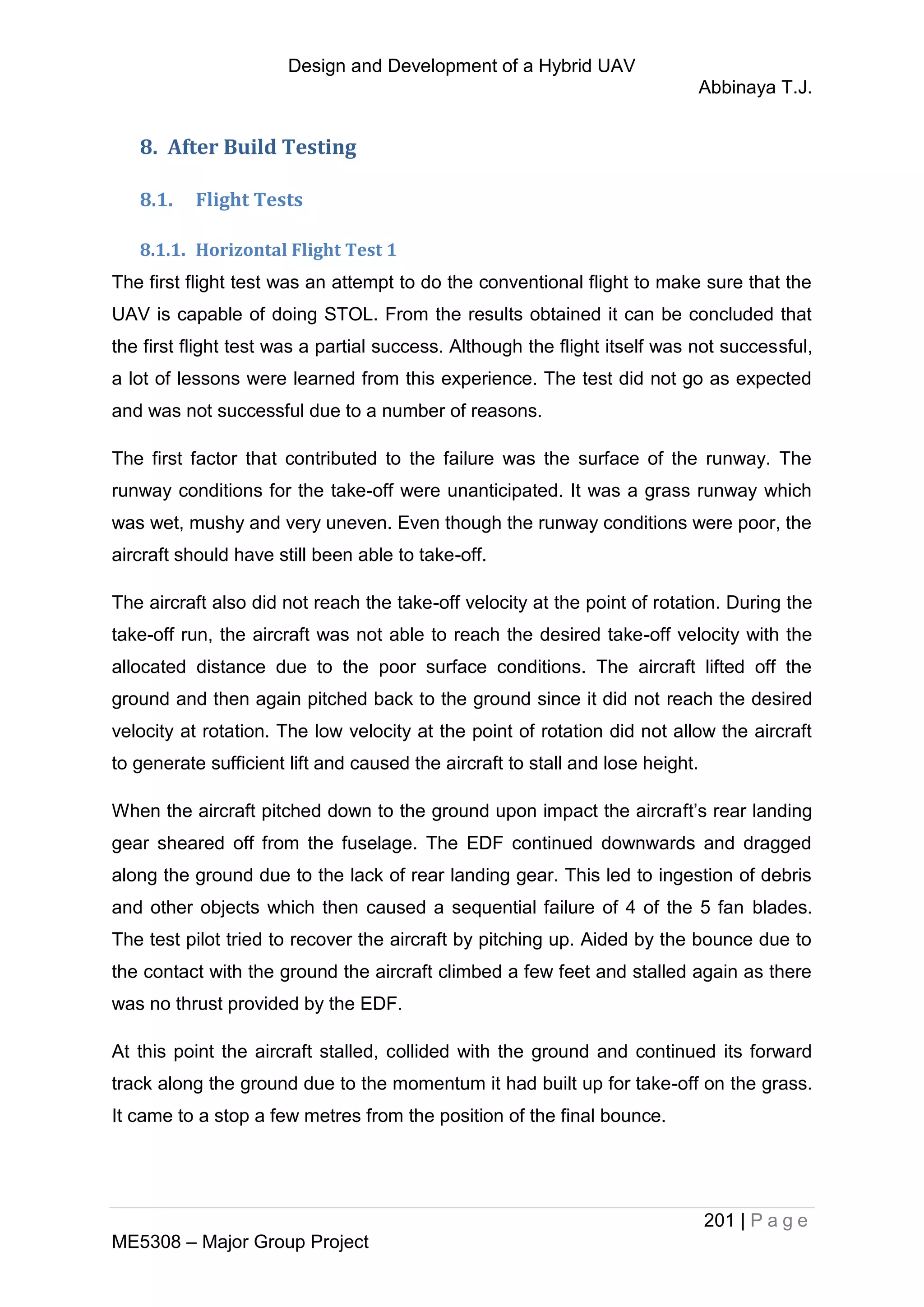 Design and Development of a Hybrid UAV
Abbinaya T.J.
201 | P a g e
ME5308 – Major Group Project
8. After Build Testing
8.1. Flight Tests
8.1.1. Horizontal Flight Test 1
The first flight test was an attempt to do the conventional flight to make sure that the
UAV is capable of doing STOL. From the results obtained it can be concluded that
the first flight test was a partial success. Although the flight itself was not successful,
a lot of lessons were learned from this experience. The test did not go as expected
and was not successful due to a number of reasons.
The first factor that contributed to the failure was the surface of the runway. The
runway conditions for the take-off were unanticipated. It was a grass runway which
was wet, mushy and very uneven. Even though the runway conditions were poor, the
aircraft should have still been able to take-off.
The aircraft also did not reach the take-off velocity at the point of rotation. During the
take-off run, the aircraft was not able to reach the desired take-off velocity with the
allocated distance due to the poor surface conditions. The aircraft lifted off the
ground and then again pitched back to the ground since it did not reach the desired
velocity at rotation. The low velocity at the point of rotation did not allow the aircraft
to generate sufficient lift and caused the aircraft to stall and lose height.
When the aircraft pitched down to the ground upon impact the aircraft’s rear landing
gear sheared off from the fuselage. The EDF continued downwards and dragged
along the ground due to the lack of rear landing gear. This led to ingestion of debris
and other objects which then caused a sequential failure of 4 of the 5 fan blades.
The test pilot tried to recover the aircraft by pitching up. Aided by the bounce due to
the contact with the ground the aircraft climbed a few feet and stalled again as there
was no thrust provided by the EDF.
At this point the aircraft stalled, collided with the ground and continued its forward
track along the ground due to the momentum it had built up for take-off on the grass.
It came to a stop a few metres from the position of the final bounce.
 