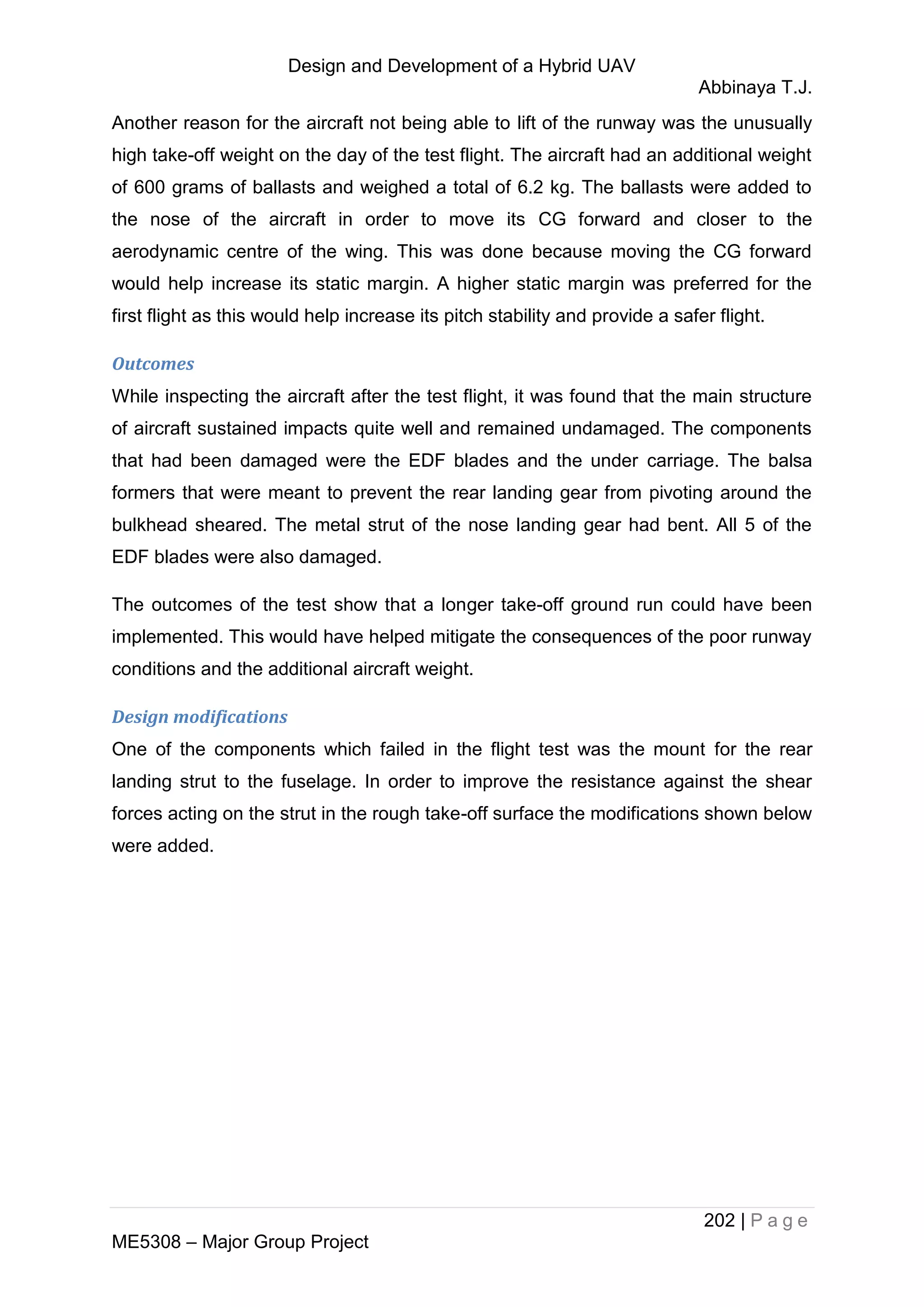 Design and Development of a Hybrid UAV
Abbinaya T.J.
202 | P a g e
ME5308 – Major Group Project
Another reason for the aircraft not being able to lift of the runway was the unusually
high take-off weight on the day of the test flight. The aircraft had an additional weight
of 600 grams of ballasts and weighed a total of 6.2 kg. The ballasts were added to
the nose of the aircraft in order to move its CG forward and closer to the
aerodynamic centre of the wing. This was done because moving the CG forward
would help increase its static margin. A higher static margin was preferred for the
first flight as this would help increase its pitch stability and provide a safer flight.
Outcomes
While inspecting the aircraft after the test flight, it was found that the main structure
of aircraft sustained impacts quite well and remained undamaged. The components
that had been damaged were the EDF blades and the under carriage. The balsa
formers that were meant to prevent the rear landing gear from pivoting around the
bulkhead sheared. The metal strut of the nose landing gear had bent. All 5 of the
EDF blades were also damaged.
The outcomes of the test show that a longer take-off ground run could have been
implemented. This would have helped mitigate the consequences of the poor runway
conditions and the additional aircraft weight.
Design modifications
One of the components which failed in the flight test was the mount for the rear
landing strut to the fuselage. In order to improve the resistance against the shear
forces acting on the strut in the rough take-off surface the modifications shown below
were added.
 