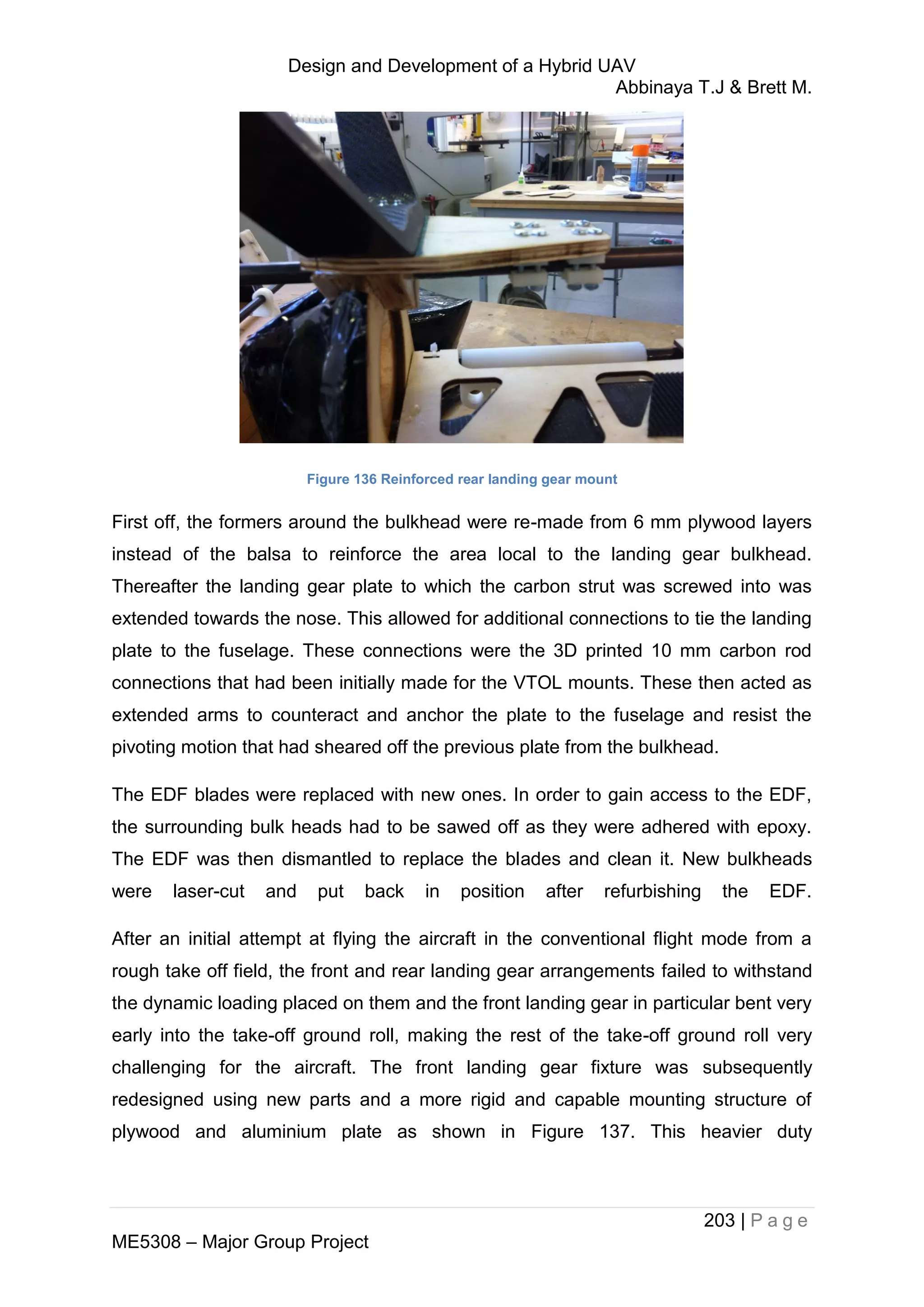 Design and Development of a Hybrid UAV
Abbinaya T.J & Brett M.
203 | P a g e
ME5308 – Major Group Project
Figure 136 Reinforced rear landing gear mount
First off, the formers around the bulkhead were re-made from 6 mm plywood layers
instead of the balsa to reinforce the area local to the landing gear bulkhead.
Thereafter the landing gear plate to which the carbon strut was screwed into was
extended towards the nose. This allowed for additional connections to tie the landing
plate to the fuselage. These connections were the 3D printed 10 mm carbon rod
connections that had been initially made for the VTOL mounts. These then acted as
extended arms to counteract and anchor the plate to the fuselage and resist the
pivoting motion that had sheared off the previous plate from the bulkhead.
The EDF blades were replaced with new ones. In order to gain access to the EDF,
the surrounding bulk heads had to be sawed off as they were adhered with epoxy.
The EDF was then dismantled to replace the blades and clean it. New bulkheads
were laser-cut and put back in position after refurbishing the EDF.
After an initial attempt at flying the aircraft in the conventional flight mode from a
rough take off field, the front and rear landing gear arrangements failed to withstand
the dynamic loading placed on them and the front landing gear in particular bent very
early into the take-off ground roll, making the rest of the take-off ground roll very
challenging for the aircraft. The front landing gear fixture was subsequently
redesigned using new parts and a more rigid and capable mounting structure of
plywood and aluminium plate as shown in Figure 137. This heavier duty
 