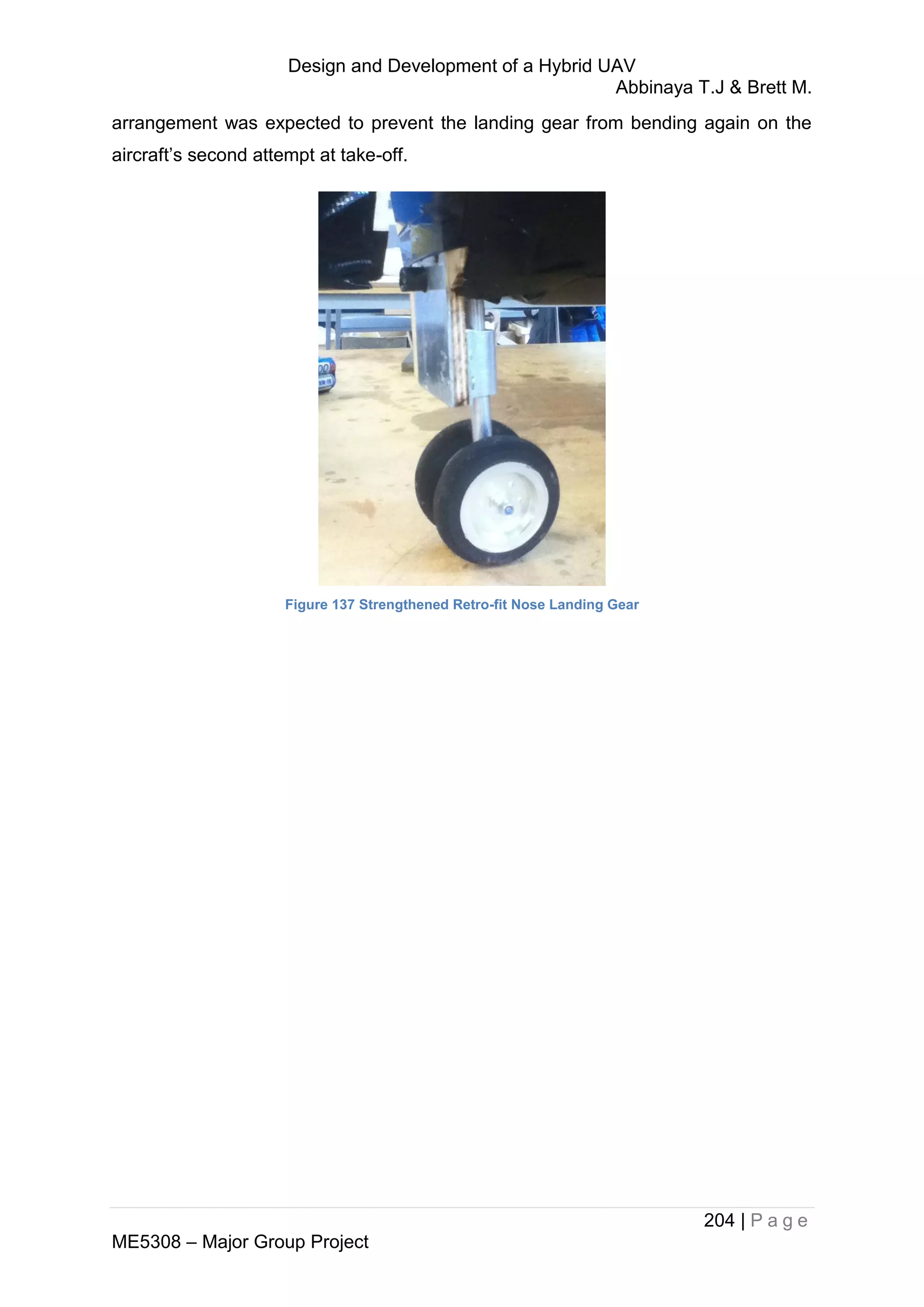 Design and Development of a Hybrid UAV
Abbinaya T.J & Brett M.
204 | P a g e
ME5308 – Major Group Project
arrangement was expected to prevent the landing gear from bending again on the
aircraft’s second attempt at take-off.
Figure 137 Strengthened Retro-fit Nose Landing Gear
 