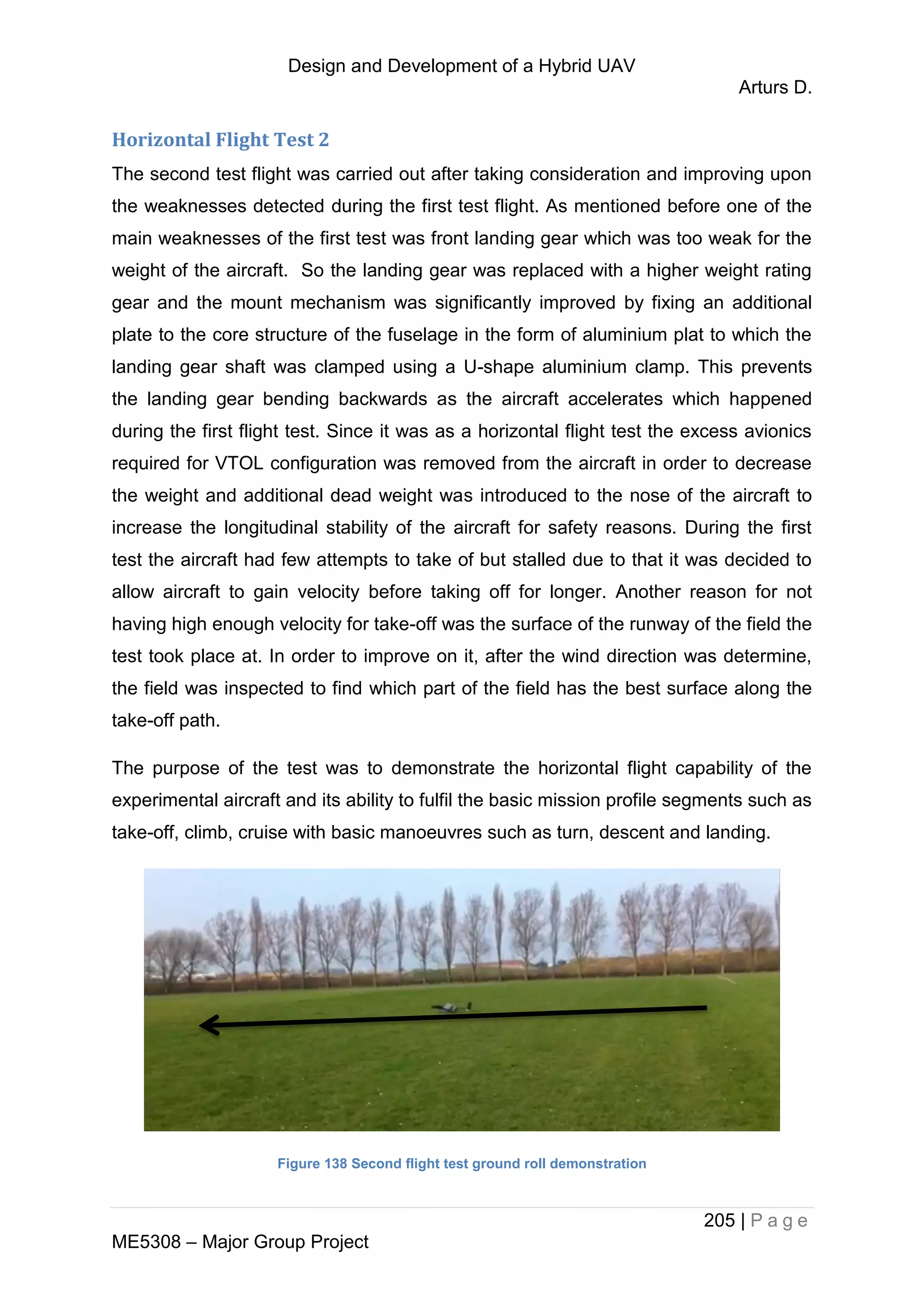 Design and Development of a Hybrid UAV
Arturs D.
205 | P a g e
ME5308 – Major Group Project
Horizontal Flight Test 2
The second test flight was carried out after taking consideration and improving upon
the weaknesses detected during the first test flight. As mentioned before one of the
main weaknesses of the first test was front landing gear which was too weak for the
weight of the aircraft. So the landing gear was replaced with a higher weight rating
gear and the mount mechanism was significantly improved by fixing an additional
plate to the core structure of the fuselage in the form of aluminium plat to which the
landing gear shaft was clamped using a U-shape aluminium clamp. This prevents
the landing gear bending backwards as the aircraft accelerates which happened
during the first flight test. Since it was as a horizontal flight test the excess avionics
required for VTOL configuration was removed from the aircraft in order to decrease
the weight and additional dead weight was introduced to the nose of the aircraft to
increase the longitudinal stability of the aircraft for safety reasons. During the first
test the aircraft had few attempts to take of but stalled due to that it was decided to
allow aircraft to gain velocity before taking off for longer. Another reason for not
having high enough velocity for take-off was the surface of the runway of the field the
test took place at. In order to improve on it, after the wind direction was determine,
the field was inspected to find which part of the field has the best surface along the
take-off path.
The purpose of the test was to demonstrate the horizontal flight capability of the
experimental aircraft and its ability to fulfil the basic mission profile segments such as
take-off, climb, cruise with basic manoeuvres such as turn, descent and landing.
Figure 138 Second flight test ground roll demonstration
 
