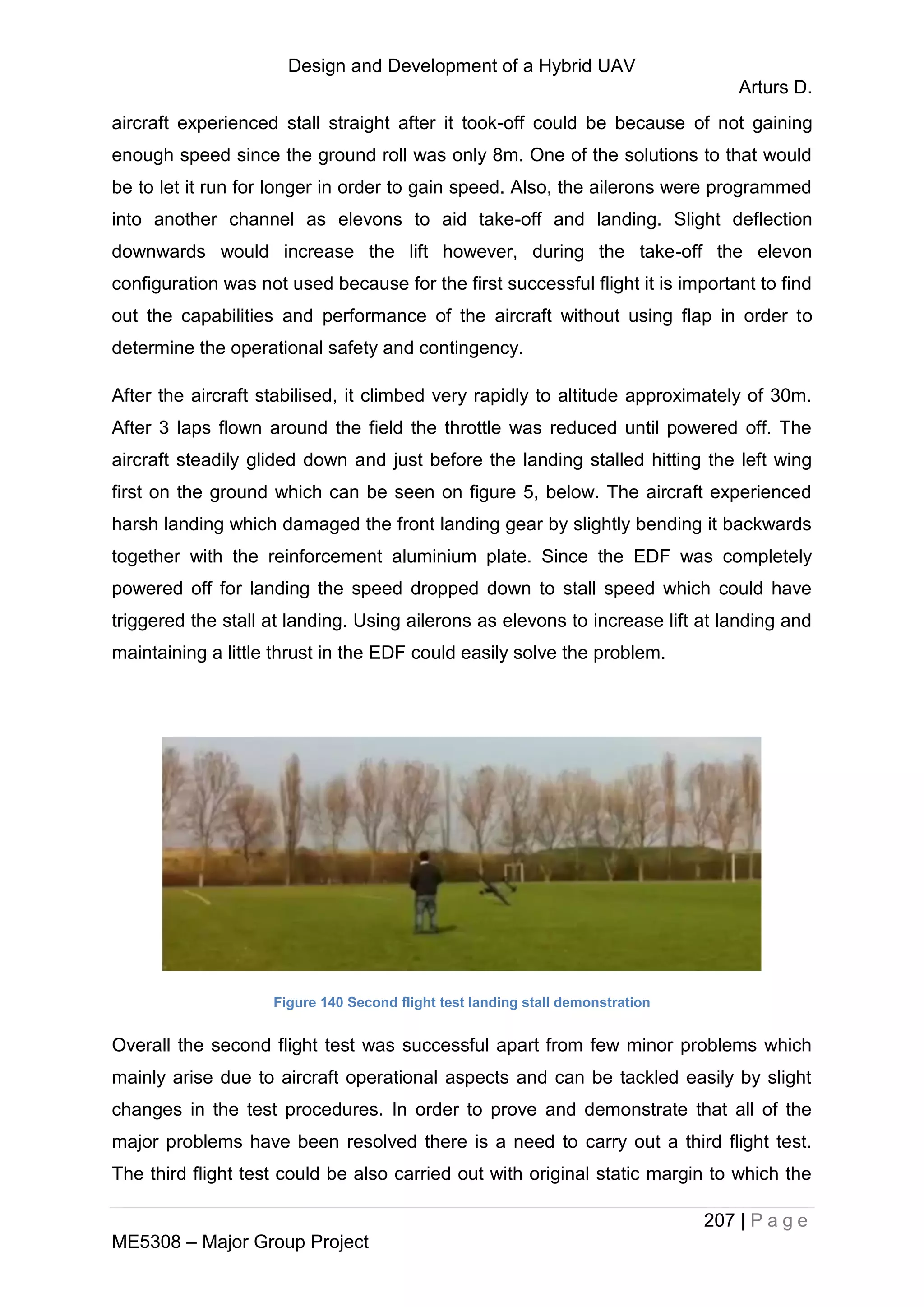 Design and Development of a Hybrid UAV
Arturs D.
207 | P a g e
ME5308 – Major Group Project
aircraft experienced stall straight after it took-off could be because of not gaining
enough speed since the ground roll was only 8m. One of the solutions to that would
be to let it run for longer in order to gain speed. Also, the ailerons were programmed
into another channel as elevons to aid take-off and landing. Slight deflection
downwards would increase the lift however, during the take-off the elevon
configuration was not used because for the first successful flight it is important to find
out the capabilities and performance of the aircraft without using flap in order to
determine the operational safety and contingency.
After the aircraft stabilised, it climbed very rapidly to altitude approximately of 30m.
After 3 laps flown around the field the throttle was reduced until powered off. The
aircraft steadily glided down and just before the landing stalled hitting the left wing
first on the ground which can be seen on figure 5, below. The aircraft experienced
harsh landing which damaged the front landing gear by slightly bending it backwards
together with the reinforcement aluminium plate. Since the EDF was completely
powered off for landing the speed dropped down to stall speed which could have
triggered the stall at landing. Using ailerons as elevons to increase lift at landing and
maintaining a little thrust in the EDF could easily solve the problem.
Figure 140 Second flight test landing stall demonstration
Overall the second flight test was successful apart from few minor problems which
mainly arise due to aircraft operational aspects and can be tackled easily by slight
changes in the test procedures. In order to prove and demonstrate that all of the
major problems have been resolved there is a need to carry out a third flight test.
The third flight test could be also carried out with original static margin to which the
 