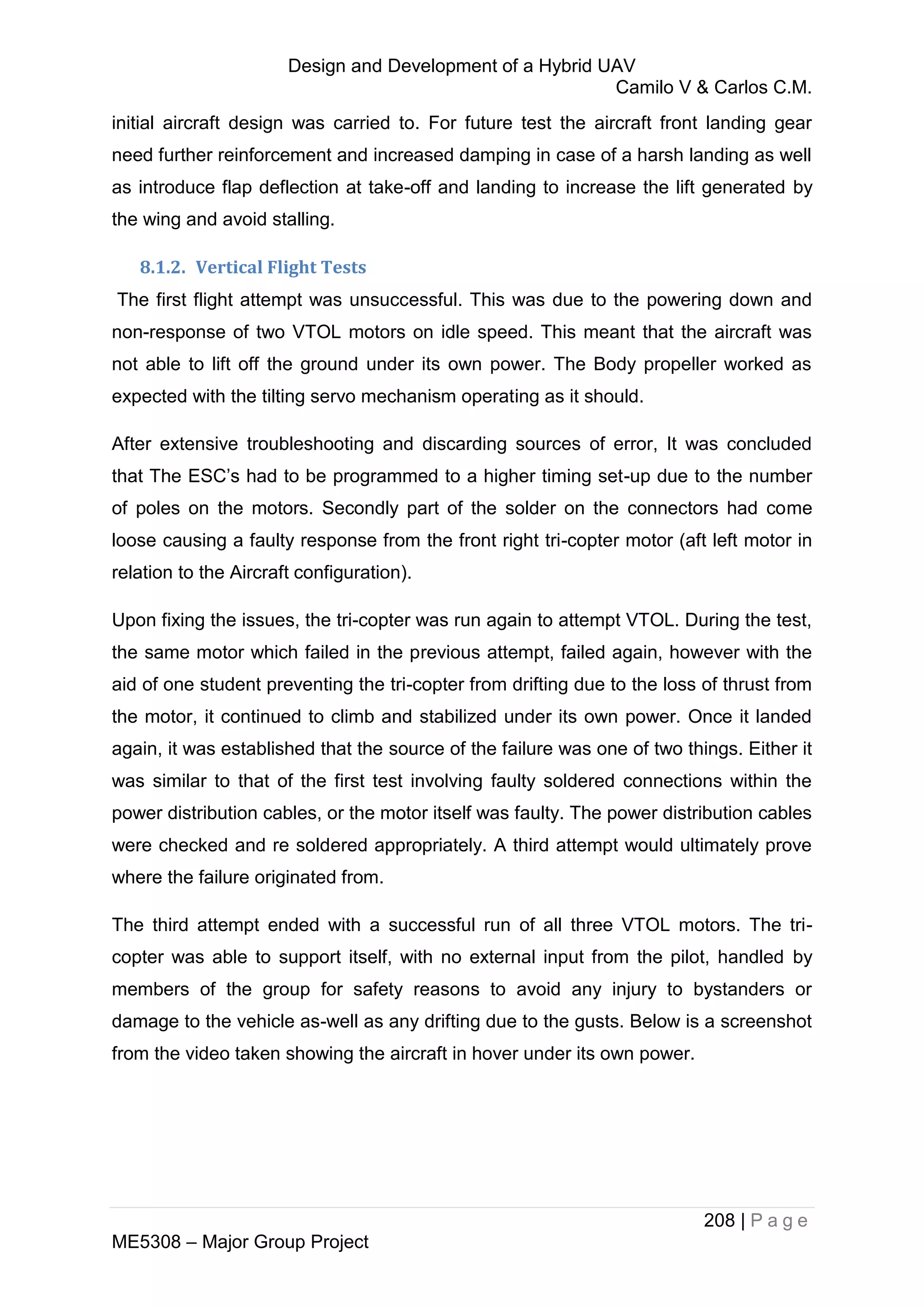 Design and Development of a Hybrid UAV
Camilo V & Carlos C.M.
208 | P a g e
ME5308 – Major Group Project
initial aircraft design was carried to. For future test the aircraft front landing gear
need further reinforcement and increased damping in case of a harsh landing as well
as introduce flap deflection at take-off and landing to increase the lift generated by
the wing and avoid stalling.
8.1.2. Vertical Flight Tests
The first flight attempt was unsuccessful. This was due to the powering down and
non-response of two VTOL motors on idle speed. This meant that the aircraft was
not able to lift off the ground under its own power. The Body propeller worked as
expected with the tilting servo mechanism operating as it should.
After extensive troubleshooting and discarding sources of error, It was concluded
that The ESC’s had to be programmed to a higher timing set-up due to the number
of poles on the motors. Secondly part of the solder on the connectors had come
loose causing a faulty response from the front right tri-copter motor (aft left motor in
relation to the Aircraft configuration).
Upon fixing the issues, the tri-copter was run again to attempt VTOL. During the test,
the same motor which failed in the previous attempt, failed again, however with the
aid of one student preventing the tri-copter from drifting due to the loss of thrust from
the motor, it continued to climb and stabilized under its own power. Once it landed
again, it was established that the source of the failure was one of two things. Either it
was similar to that of the first test involving faulty soldered connections within the
power distribution cables, or the motor itself was faulty. The power distribution cables
were checked and re soldered appropriately. A third attempt would ultimately prove
where the failure originated from.
The third attempt ended with a successful run of all three VTOL motors. The tri-
copter was able to support itself, with no external input from the pilot, handled by
members of the group for safety reasons to avoid any injury to bystanders or
damage to the vehicle as-well as any drifting due to the gusts. Below is a screenshot
from the video taken showing the aircraft in hover under its own power.
 