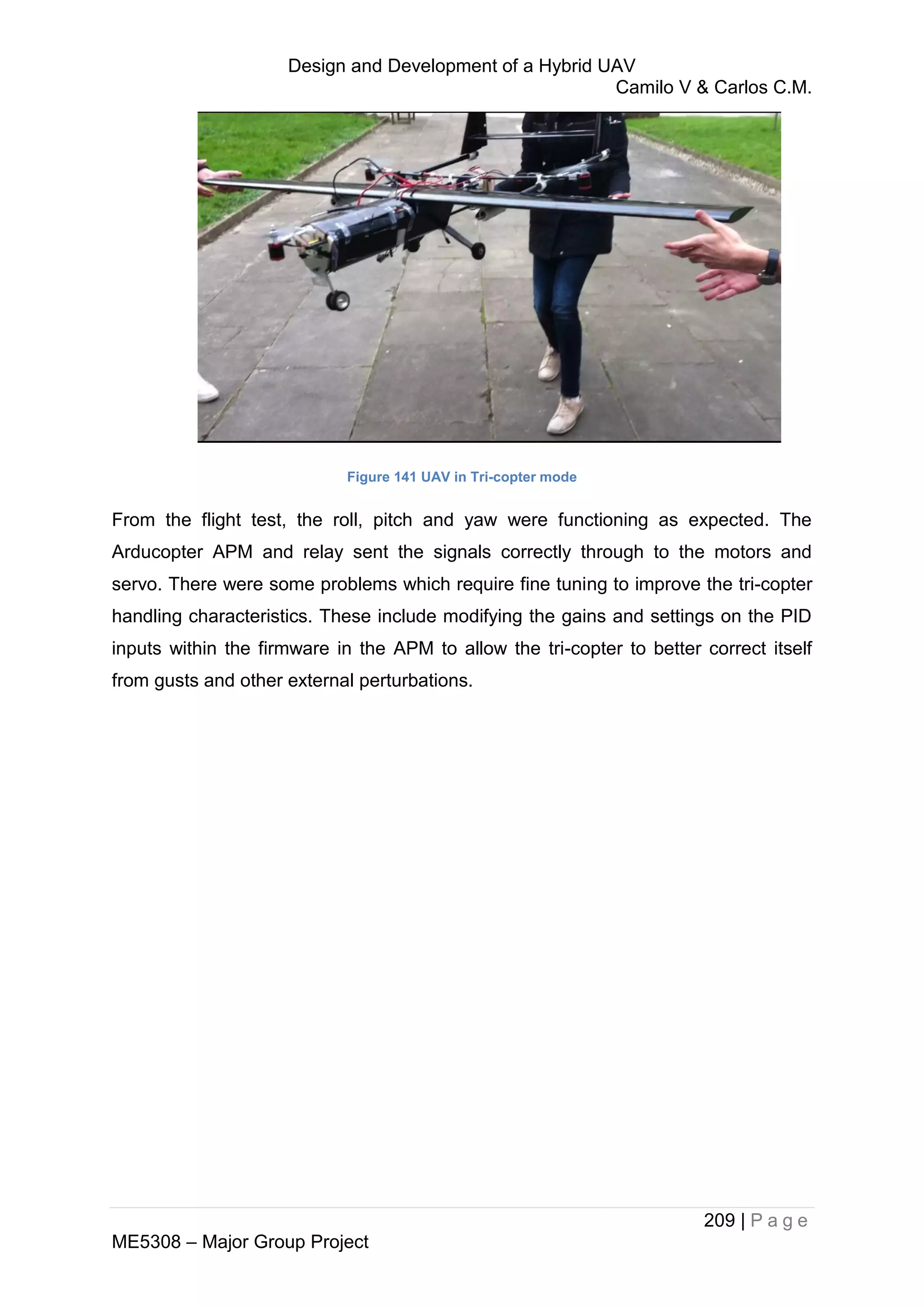 Design and Development of a Hybrid UAV
Camilo V & Carlos C.M.
209 | P a g e
ME5308 – Major Group Project
Figure 141 UAV in Tri-copter mode
From the flight test, the roll, pitch and yaw were functioning as expected. The
Arducopter APM and relay sent the signals correctly through to the motors and
servo. There were some problems which require fine tuning to improve the tri-copter
handling characteristics. These include modifying the gains and settings on the PID
inputs within the firmware in the APM to allow the tri-copter to better correct itself
from gusts and other external perturbations.
 