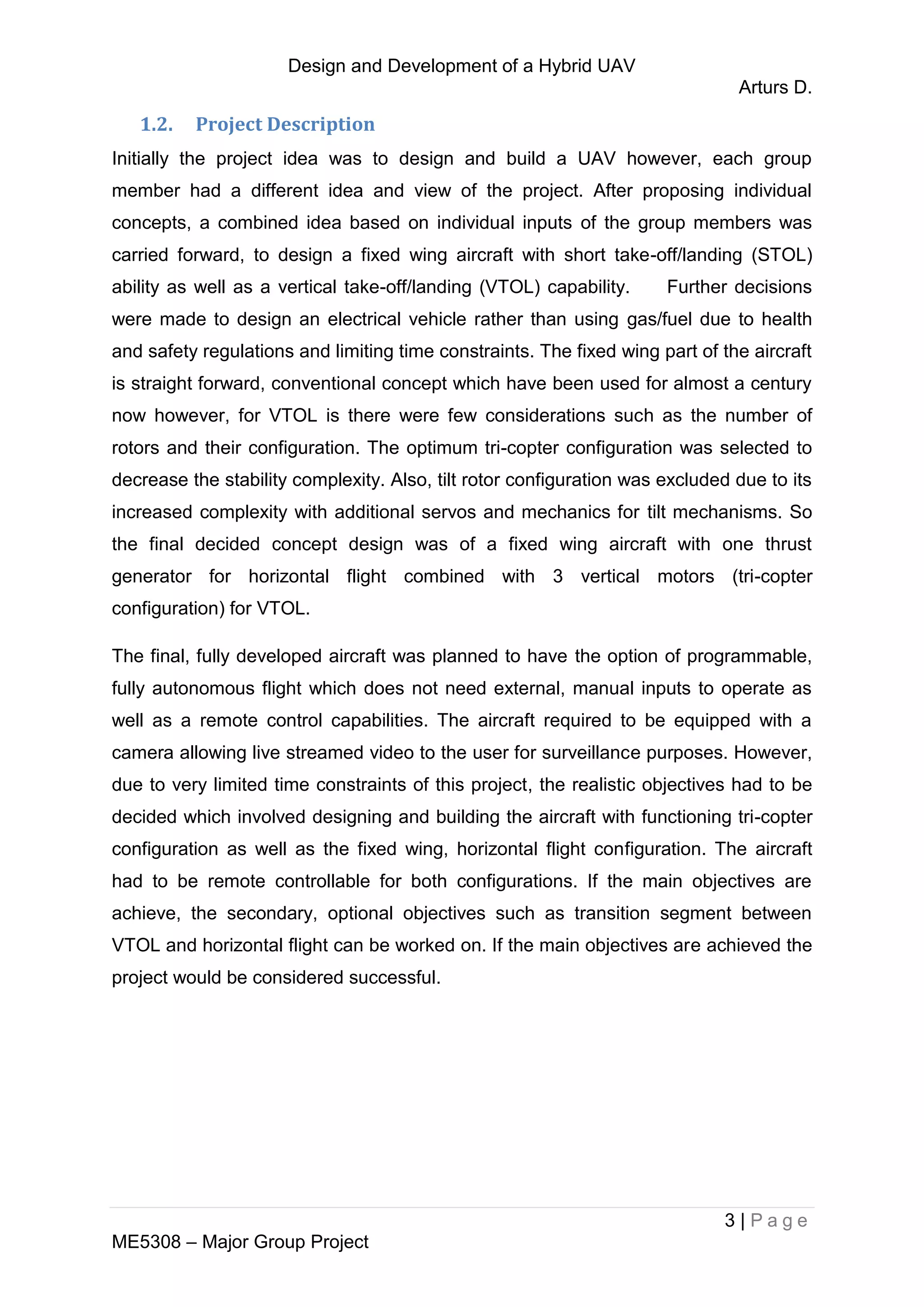 Design and Development of a Hybrid UAV
Arturs D.
3 | P a g e
ME5308 – Major Group Project
1.2. Project Description
Initially the project idea was to design and build a UAV however, each group
member had a different idea and view of the project. After proposing individual
concepts, a combined idea based on individual inputs of the group members was
carried forward, to design a fixed wing aircraft with short take-off/landing (STOL)
ability as well as a vertical take-off/landing (VTOL) capability. Further decisions
were made to design an electrical vehicle rather than using gas/fuel due to health
and safety regulations and limiting time constraints. The fixed wing part of the aircraft
is straight forward, conventional concept which have been used for almost a century
now however, for VTOL is there were few considerations such as the number of
rotors and their configuration. The optimum tri-copter configuration was selected to
decrease the stability complexity. Also, tilt rotor configuration was excluded due to its
increased complexity with additional servos and mechanics for tilt mechanisms. So
the final decided concept design was of a fixed wing aircraft with one thrust
generator for horizontal flight combined with 3 vertical motors (tri-copter
configuration) for VTOL.
The final, fully developed aircraft was planned to have the option of programmable,
fully autonomous flight which does not need external, manual inputs to operate as
well as a remote control capabilities. The aircraft required to be equipped with a
camera allowing live streamed video to the user for surveillance purposes. However,
due to very limited time constraints of this project, the realistic objectives had to be
decided which involved designing and building the aircraft with functioning tri-copter
configuration as well as the fixed wing, horizontal flight configuration. The aircraft
had to be remote controllable for both configurations. If the main objectives are
achieve, the secondary, optional objectives such as transition segment between
VTOL and horizontal flight can be worked on. If the main objectives are achieved the
project would be considered successful.
 