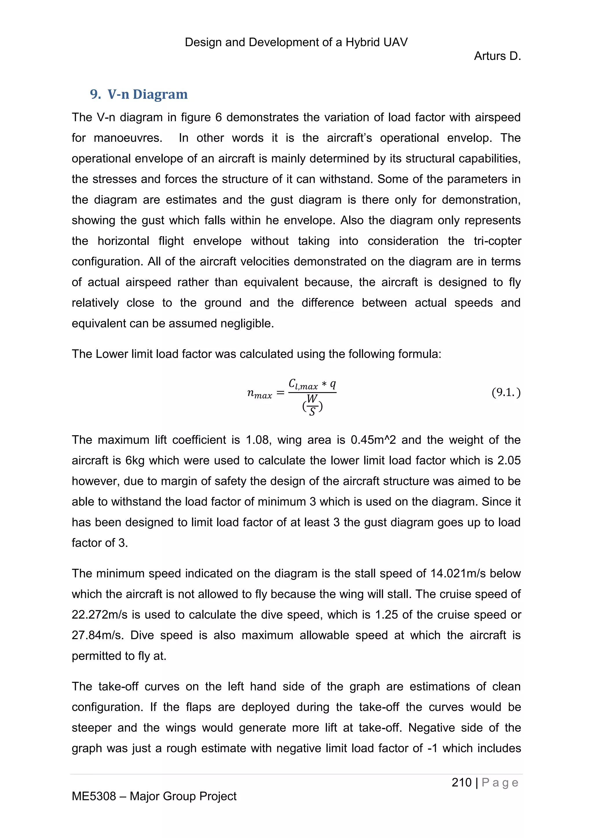 Design and Development of a Hybrid UAV
Arturs D.
210 | P a g e
ME5308 – Major Group Project
9. V-n Diagram
The V-n diagram in figure 6 demonstrates the variation of load factor with airspeed
for manoeuvres. In other words it is the aircraft’s operational envelop. The
operational envelope of an aircraft is mainly determined by its structural capabilities,
the stresses and forces the structure of it can withstand. Some of the parameters in
the diagram are estimates and the gust diagram is there only for demonstration,
showing the gust which falls within he envelope. Also the diagram only represents
the horizontal flight envelope without taking into consideration the tri-copter
configuration. All of the aircraft velocities demonstrated on the diagram are in terms
of actual airspeed rather than equivalent because, the aircraft is designed to fly
relatively close to the ground and the difference between actual speeds and
equivalent can be assumed negligible.
The Lower limit load factor was calculated using the following formula:
The maximum lift coefficient is 1.08, wing area is 0.45m^2 and the weight of the
aircraft is 6kg which were used to calculate the lower limit load factor which is 2.05
however, due to margin of safety the design of the aircraft structure was aimed to be
able to withstand the load factor of minimum 3 which is used on the diagram. Since it
has been designed to limit load factor of at least 3 the gust diagram goes up to load
factor of 3.
The minimum speed indicated on the diagram is the stall speed of 14.021m/s below
which the aircraft is not allowed to fly because the wing will stall. The cruise speed of
22.272m/s is used to calculate the dive speed, which is 1.25 of the cruise speed or
27.84m/s. Dive speed is also maximum allowable speed at which the aircraft is
permitted to fly at.
The take-off curves on the left hand side of the graph are estimations of clean
configuration. If the flaps are deployed during the take-off the curves would be
steeper and the wings would generate more lift at take-off. Negative side of the
graph was just a rough estimate with negative limit load factor of -1 which includes
 