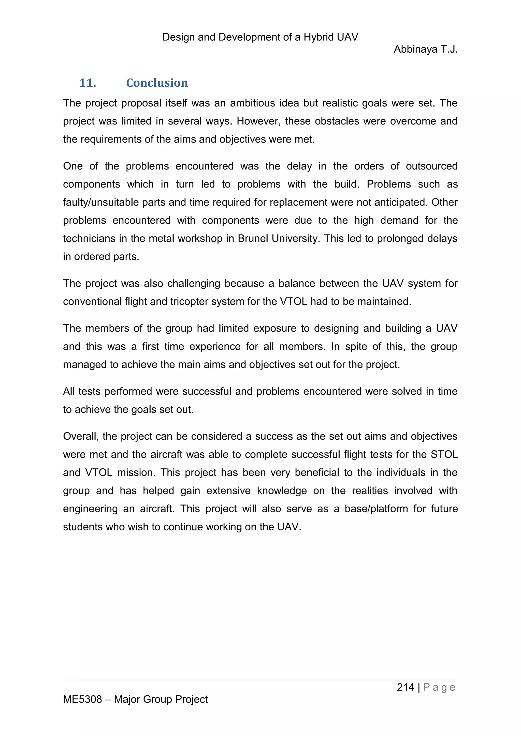 Design and Development of a Hybrid UAV
Abbinaya T.J.
214 | P a g e
ME5308 – Major Group Project
11. Conclusion
The project proposal itself was an ambitious idea but realistic goals were set. The
project was limited in several ways. However, these obstacles were overcome and
the requirements of the aims and objectives were met.
One of the problems encountered was the delay in the orders of outsourced
components which in turn led to problems with the build. Problems such as
faulty/unsuitable parts and time required for replacement were not anticipated. Other
problems encountered with components were due to the high demand for the
technicians in the metal workshop in Brunel University. This led to prolonged delays
in ordered parts.
The project was also challenging because a balance between the UAV system for
conventional flight and tricopter system for the VTOL had to be maintained.
The members of the group had limited exposure to designing and building a UAV
and this was a first time experience for all members. In spite of this, the group
managed to achieve the main aims and objectives set out for the project.
All tests performed were successful and problems encountered were solved in time
to achieve the goals set out.
Overall, the project can be considered a success as the set out aims and objectives
were met and the aircraft was able to complete successful flight tests for the STOL
and VTOL mission. This project has been very beneficial to the individuals in the
group and has helped gain extensive knowledge on the realities involved with
engineering an aircraft. This project will also serve as a base/platform for future
students who wish to continue working on the UAV.
 