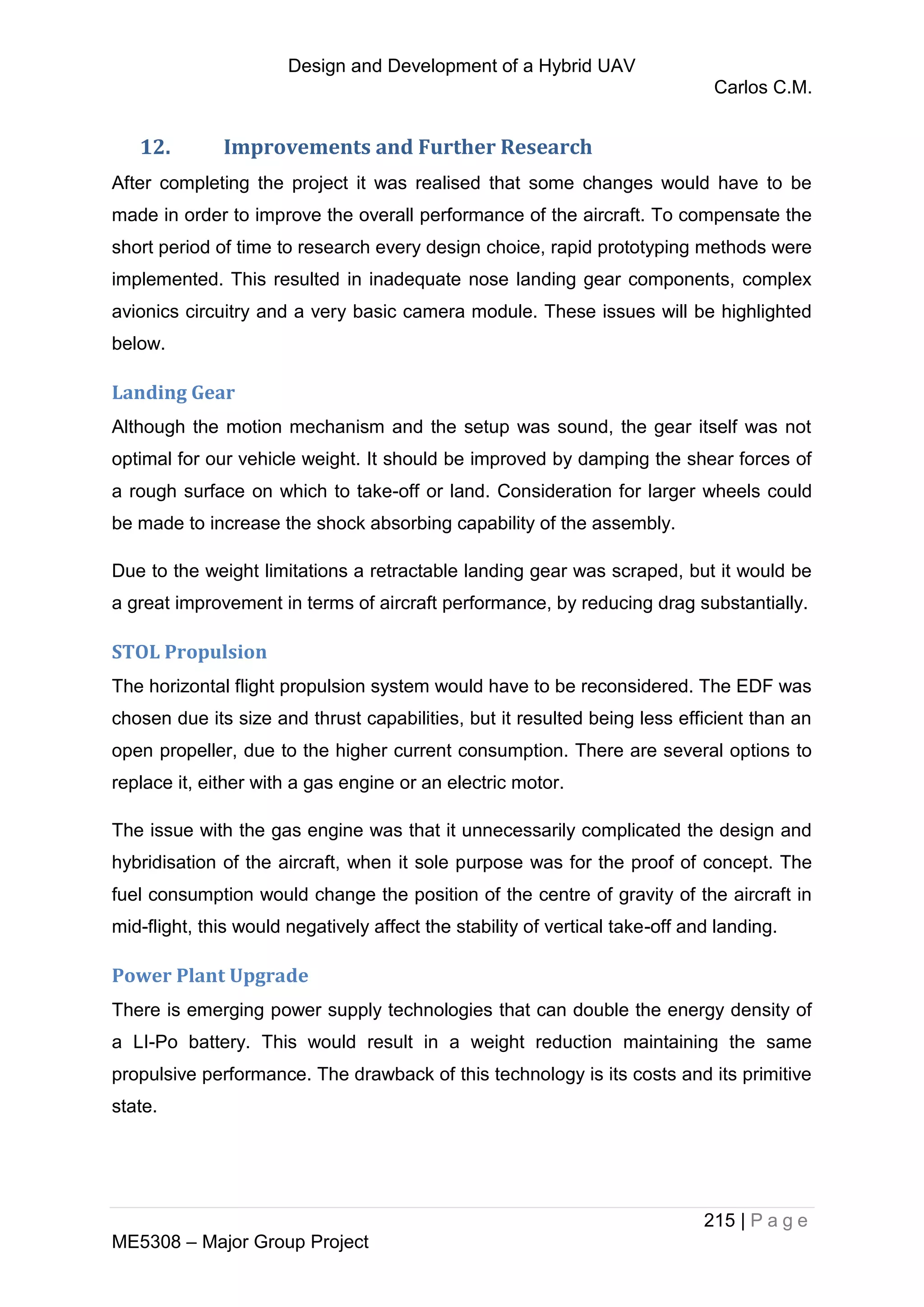 Design and Development of a Hybrid UAV
Carlos C.M.
215 | P a g e
ME5308 – Major Group Project
12. Improvements and Further Research
After completing the project it was realised that some changes would have to be
made in order to improve the overall performance of the aircraft. To compensate the
short period of time to research every design choice, rapid prototyping methods were
implemented. This resulted in inadequate nose landing gear components, complex
avionics circuitry and a very basic camera module. These issues will be highlighted
below.
Landing Gear
Although the motion mechanism and the setup was sound, the gear itself was not
optimal for our vehicle weight. It should be improved by damping the shear forces of
a rough surface on which to take-off or land. Consideration for larger wheels could
be made to increase the shock absorbing capability of the assembly.
Due to the weight limitations a retractable landing gear was scraped, but it would be
a great improvement in terms of aircraft performance, by reducing drag substantially.
STOL Propulsion
The horizontal flight propulsion system would have to be reconsidered. The EDF was
chosen due its size and thrust capabilities, but it resulted being less efficient than an
open propeller, due to the higher current consumption. There are several options to
replace it, either with a gas engine or an electric motor.
The issue with the gas engine was that it unnecessarily complicated the design and
hybridisation of the aircraft, when it sole purpose was for the proof of concept. The
fuel consumption would change the position of the centre of gravity of the aircraft in
mid-flight, this would negatively affect the stability of vertical take-off and landing.
Power Plant Upgrade
There is emerging power supply technologies that can double the energy density of
a LI-Po battery. This would result in a weight reduction maintaining the same
propulsive performance. The drawback of this technology is its costs and its primitive
state.
 