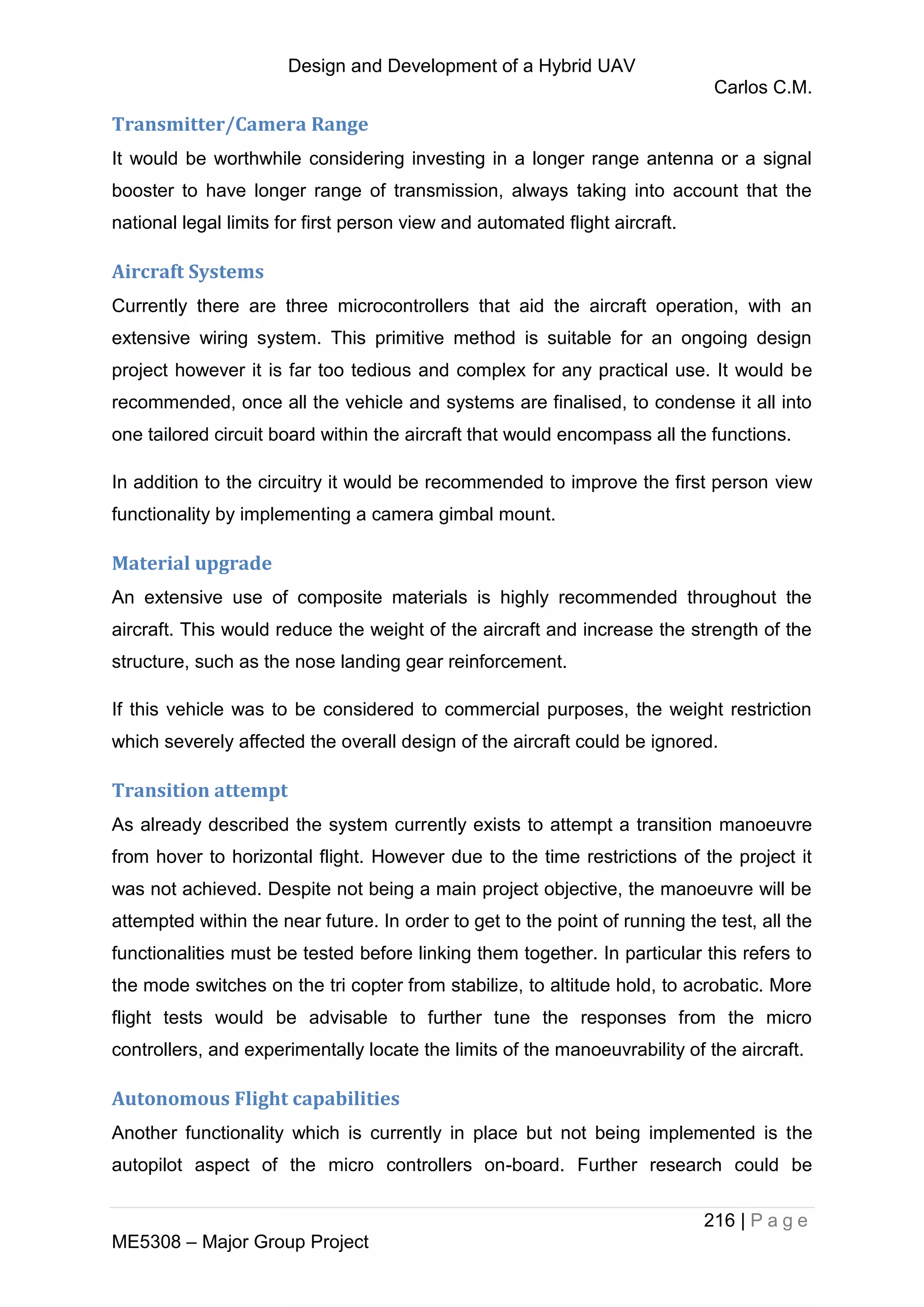 Design and Development of a Hybrid UAV
Carlos C.M.
216 | P a g e
ME5308 – Major Group Project
Transmitter/Camera Range
It would be worthwhile considering investing in a longer range antenna or a signal
booster to have longer range of transmission, always taking into account that the
national legal limits for first person view and automated flight aircraft.
Aircraft Systems
Currently there are three microcontrollers that aid the aircraft operation, with an
extensive wiring system. This primitive method is suitable for an ongoing design
project however it is far too tedious and complex for any practical use. It would be
recommended, once all the vehicle and systems are finalised, to condense it all into
one tailored circuit board within the aircraft that would encompass all the functions.
In addition to the circuitry it would be recommended to improve the first person view
functionality by implementing a camera gimbal mount.
Material upgrade
An extensive use of composite materials is highly recommended throughout the
aircraft. This would reduce the weight of the aircraft and increase the strength of the
structure, such as the nose landing gear reinforcement.
If this vehicle was to be considered to commercial purposes, the weight restriction
which severely affected the overall design of the aircraft could be ignored.
Transition attempt
As already described the system currently exists to attempt a transition manoeuvre
from hover to horizontal flight. However due to the time restrictions of the project it
was not achieved. Despite not being a main project objective, the manoeuvre will be
attempted within the near future. In order to get to the point of running the test, all the
functionalities must be tested before linking them together. In particular this refers to
the mode switches on the tri copter from stabilize, to altitude hold, to acrobatic. More
flight tests would be advisable to further tune the responses from the micro
controllers, and experimentally locate the limits of the manoeuvrability of the aircraft.
Autonomous Flight capabilities
Another functionality which is currently in place but not being implemented is the
autopilot aspect of the micro controllers on-board. Further research could be
 