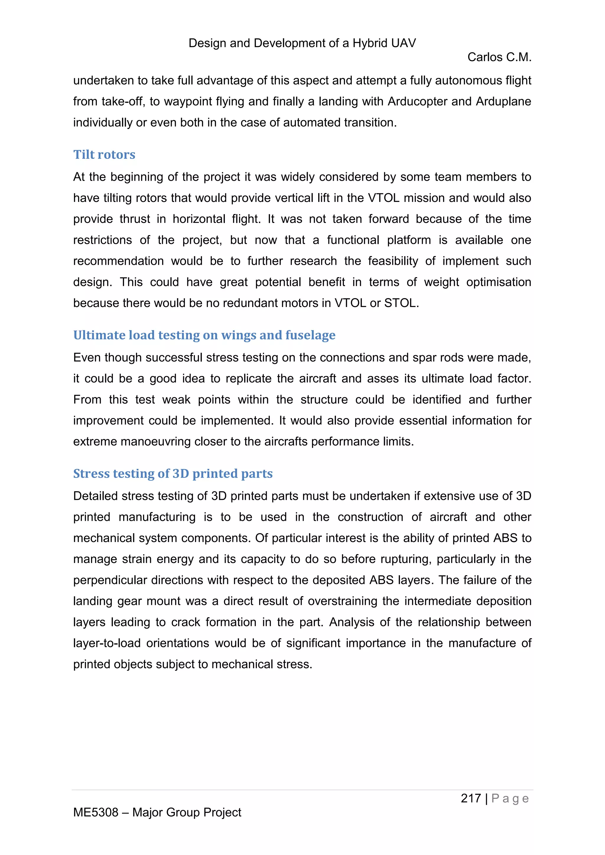 Design and Development of a Hybrid UAV
Carlos C.M.
217 | P a g e
ME5308 – Major Group Project
undertaken to take full advantage of this aspect and attempt a fully autonomous flight
from take-off, to waypoint flying and finally a landing with Arducopter and Arduplane
individually or even both in the case of automated transition.
Tilt rotors
At the beginning of the project it was widely considered by some team members to
have tilting rotors that would provide vertical lift in the VTOL mission and would also
provide thrust in horizontal flight. It was not taken forward because of the time
restrictions of the project, but now that a functional platform is available one
recommendation would be to further research the feasibility of implement such
design. This could have great potential benefit in terms of weight optimisation
because there would be no redundant motors in VTOL or STOL.
Ultimate load testing on wings and fuselage
Even though successful stress testing on the connections and spar rods were made,
it could be a good idea to replicate the aircraft and asses its ultimate load factor.
From this test weak points within the structure could be identified and further
improvement could be implemented. It would also provide essential information for
extreme manoeuvring closer to the aircrafts performance limits.
Stress testing of 3D printed parts
Detailed stress testing of 3D printed parts must be undertaken if extensive use of 3D
printed manufacturing is to be used in the construction of aircraft and other
mechanical system components. Of particular interest is the ability of printed ABS to
manage strain energy and its capacity to do so before rupturing, particularly in the
perpendicular directions with respect to the deposited ABS layers. The failure of the
landing gear mount was a direct result of overstraining the intermediate deposition
layers leading to crack formation in the part. Analysis of the relationship between
layer-to-load orientations would be of significant importance in the manufacture of
printed objects subject to mechanical stress.
 