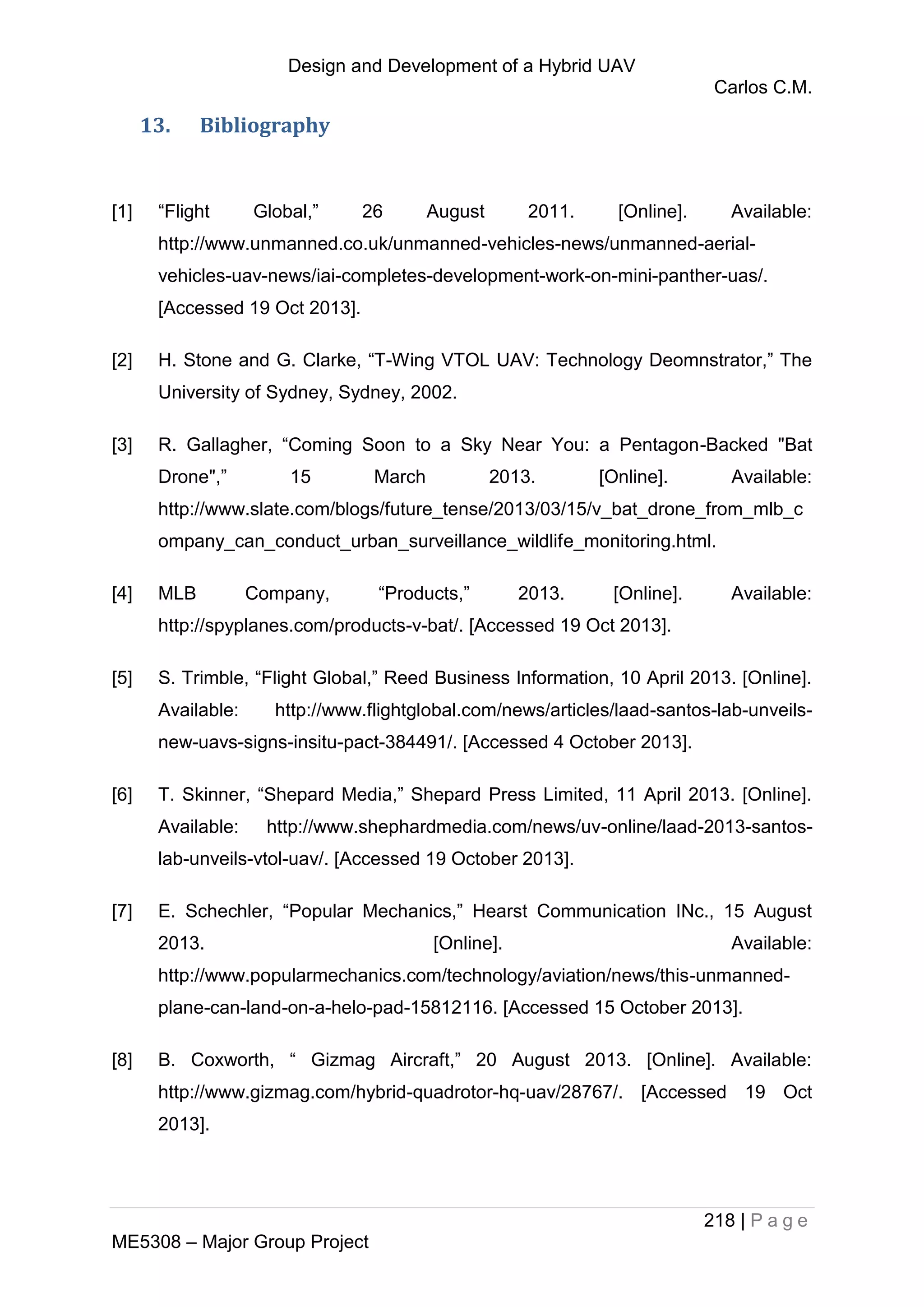 Design and Development of a Hybrid UAV
Carlos C.M.
218 | P a g e
ME5308 – Major Group Project
13. Bibliography
[1] “Flight Global,” 26 August 2011. [Online]. Available:
http://www.unmanned.co.uk/unmanned-vehicles-news/unmanned-aerial-
vehicles-uav-news/iai-completes-development-work-on-mini-panther-uas/.
[Accessed 19 Oct 2013].
[2] H. Stone and G. Clarke, “T-Wing VTOL UAV: Technology Deomnstrator,” The
University of Sydney, Sydney, 2002.
[3] R. Gallagher, “Coming Soon to a Sky Near You: a Pentagon-Backed "Bat
Drone",” 15 March 2013. [Online]. Available:
http://www.slate.com/blogs/future_tense/2013/03/15/v_bat_drone_from_mlb_c
ompany_can_conduct_urban_surveillance_wildlife_monitoring.html.
[4] MLB Company, “Products,” 2013. [Online]. Available:
http://spyplanes.com/products-v-bat/. [Accessed 19 Oct 2013].
[5] S. Trimble, “Flight Global,” Reed Business Information, 10 April 2013. [Online].
Available: http://www.flightglobal.com/news/articles/laad-santos-lab-unveils-
new-uavs-signs-insitu-pact-384491/. [Accessed 4 October 2013].
[6] T. Skinner, “Shepard Media,” Shepard Press Limited, 11 April 2013. [Online].
Available: http://www.shephardmedia.com/news/uv-online/laad-2013-santos-
lab-unveils-vtol-uav/. [Accessed 19 October 2013].
[7] E. Schechler, “Popular Mechanics,” Hearst Communication INc., 15 August
2013. [Online]. Available:
http://www.popularmechanics.com/technology/aviation/news/this-unmanned-
plane-can-land-on-a-helo-pad-15812116. [Accessed 15 October 2013].
[8] B. Coxworth, “ Gizmag Aircraft,” 20 August 2013. [Online]. Available:
http://www.gizmag.com/hybrid-quadrotor-hq-uav/28767/. [Accessed 19 Oct
2013].
 