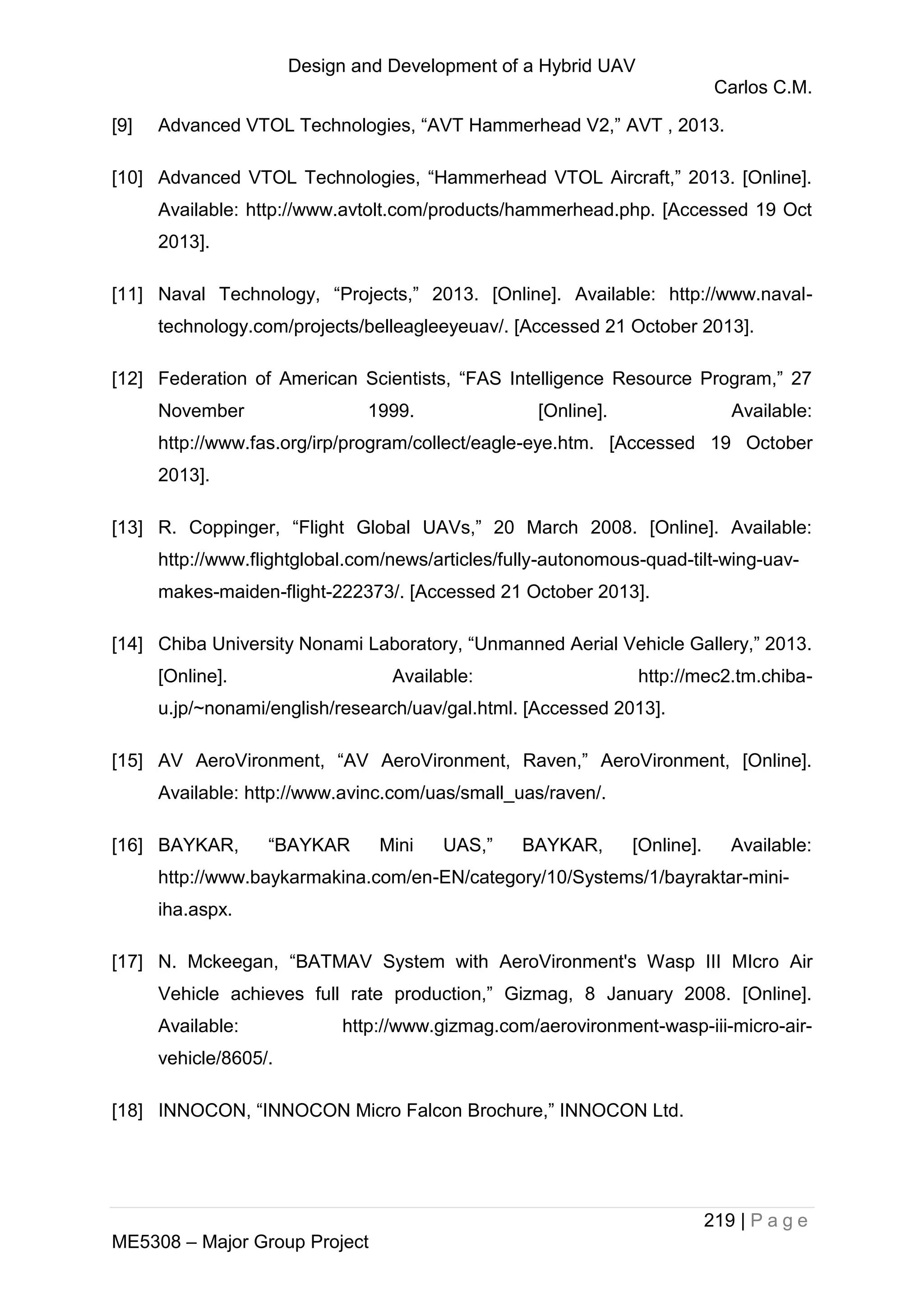 Design and Development of a Hybrid UAV
Carlos C.M.
219 | P a g e
ME5308 – Major Group Project
[9] Advanced VTOL Technologies, “AVT Hammerhead V2,” AVT , 2013.
[10] Advanced VTOL Technologies, “Hammerhead VTOL Aircraft,” 2013. [Online].
Available: http://www.avtolt.com/products/hammerhead.php. [Accessed 19 Oct
2013].
[11] Naval Technology, “Projects,” 2013. [Online]. Available: http://www.naval-
technology.com/projects/belleagleeyeuav/. [Accessed 21 October 2013].
[12] Federation of American Scientists, “FAS Intelligence Resource Program,” 27
November 1999. [Online]. Available:
http://www.fas.org/irp/program/collect/eagle-eye.htm. [Accessed 19 October
2013].
[13] R. Coppinger, “Flight Global UAVs,” 20 March 2008. [Online]. Available:
http://www.flightglobal.com/news/articles/fully-autonomous-quad-tilt-wing-uav-
makes-maiden-flight-222373/. [Accessed 21 October 2013].
[14] Chiba University Nonami Laboratory, “Unmanned Aerial Vehicle Gallery,” 2013.
[Online]. Available: http://mec2.tm.chiba-
u.jp/~nonami/english/research/uav/gal.html. [Accessed 2013].
[15] AV AeroVironment, “AV AeroVironment, Raven,” AeroVironment, [Online].
Available: http://www.avinc.com/uas/small_uas/raven/.
[16] BAYKAR, “BAYKAR Mini UAS,” BAYKAR, [Online]. Available:
http://www.baykarmakina.com/en-EN/category/10/Systems/1/bayraktar-mini-
iha.aspx.
[17] N. Mckeegan, “BATMAV System with AeroVironment's Wasp III MIcro Air
Vehicle achieves full rate production,” Gizmag, 8 January 2008. [Online].
Available: http://www.gizmag.com/aerovironment-wasp-iii-micro-air-
vehicle/8605/.
[18] INNOCON, “INNOCON Micro Falcon Brochure,” INNOCON Ltd.
 