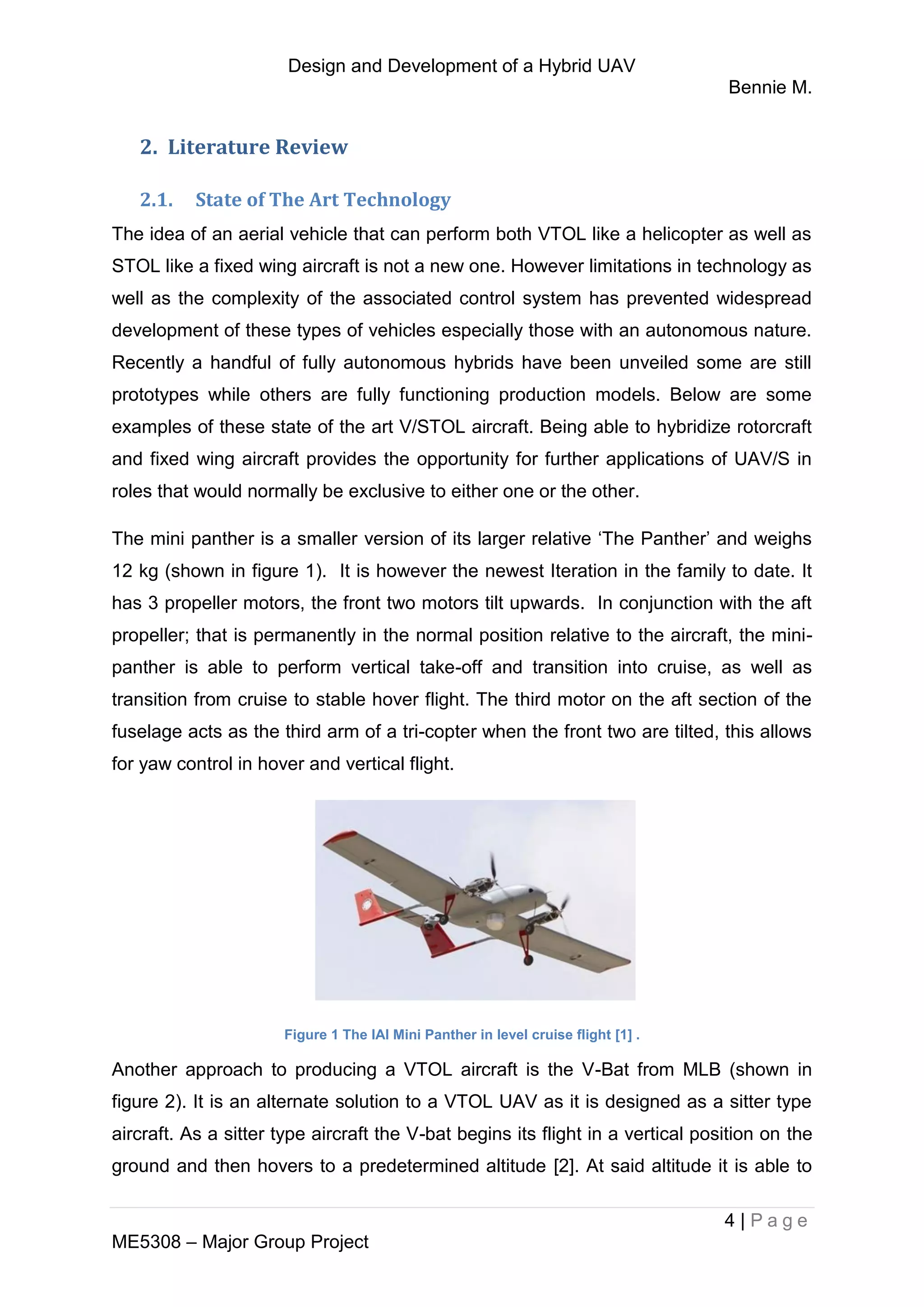 Design and Development of a Hybrid UAV
Bennie M.
4 | P a g e
ME5308 – Major Group Project
2. Literature Review
2.1. State of The Art Technology
The idea of an aerial vehicle that can perform both VTOL like a helicopter as well as
STOL like a fixed wing aircraft is not a new one. However limitations in technology as
well as the complexity of the associated control system has prevented widespread
development of these types of vehicles especially those with an autonomous nature.
Recently a handful of fully autonomous hybrids have been unveiled some are still
prototypes while others are fully functioning production models. Below are some
examples of these state of the art V/STOL aircraft. Being able to hybridize rotorcraft
and fixed wing aircraft provides the opportunity for further applications of UAV/S in
roles that would normally be exclusive to either one or the other.
The mini panther is a smaller version of its larger relative ‘The Panther’ and weighs
12 kg (shown in figure 1). It is however the newest Iteration in the family to date. It
has 3 propeller motors, the front two motors tilt upwards. In conjunction with the aft
propeller; that is permanently in the normal position relative to the aircraft, the mini-
panther is able to perform vertical take-off and transition into cruise, as well as
transition from cruise to stable hover flight. The third motor on the aft section of the
fuselage acts as the third arm of a tri-copter when the front two are tilted, this allows
for yaw control in hover and vertical flight.
Figure 1 The IAI Mini Panther in level cruise flight [1] .
Another approach to producing a VTOL aircraft is the V-Bat from MLB (shown in
figure 2). It is an alternate solution to a VTOL UAV as it is designed as a sitter type
aircraft. As a sitter type aircraft the V-bat begins its flight in a vertical position on the
ground and then hovers to a predetermined altitude [2]. At said altitude it is able to
 
