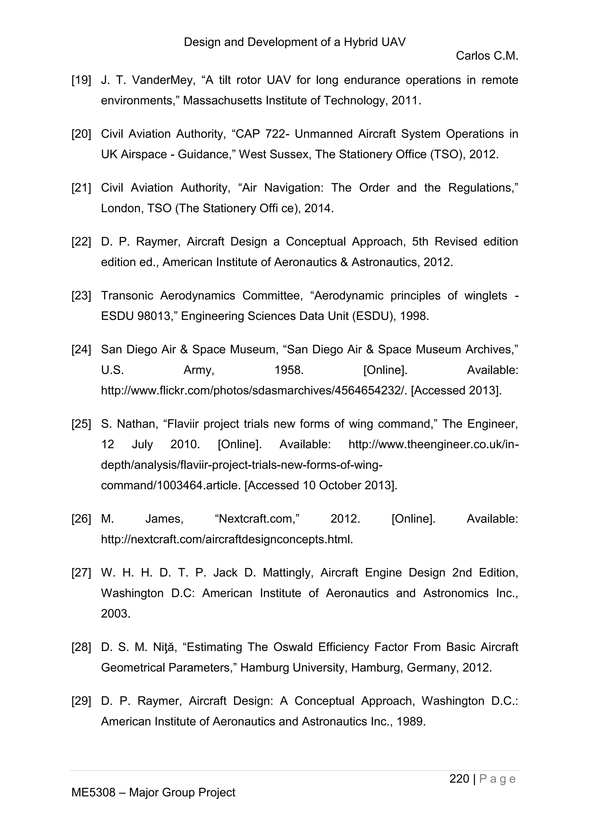 Design and Development of a Hybrid UAV
Carlos C.M.
220 | P a g e
ME5308 – Major Group Project
[19] J. T. VanderMey, “A tilt rotor UAV for long endurance operations in remote
environments,” Massachusetts Institute of Technology, 2011.
[20] Civil Aviation Authority, “CAP 722- Unmanned Aircraft System Operations in
UK Airspace - Guidance,” West Sussex, The Stationery Office (TSO), 2012.
[21] Civil Aviation Authority, “Air Navigation: The Order and the Regulations,”
London, TSO (The Stationery Offi ce), 2014.
[22] D. P. Raymer, Aircraft Design a Conceptual Approach, 5th Revised edition
edition ed., American Institute of Aeronautics & Astronautics, 2012.
[23] Transonic Aerodynamics Committee, “Aerodynamic principles of winglets -
ESDU 98013,” Engineering Sciences Data Unit (ESDU), 1998.
[24] San Diego Air & Space Museum, “San Diego Air & Space Museum Archives,”
U.S. Army, 1958. [Online]. Available:
http://www.flickr.com/photos/sdasmarchives/4564654232/. [Accessed 2013].
[25] S. Nathan, “Flaviir project trials new forms of wing command,” The Engineer,
12 July 2010. [Online]. Available: http://www.theengineer.co.uk/in-
depth/analysis/flaviir-project-trials-new-forms-of-wing-
command/1003464.article. [Accessed 10 October 2013].
[26] M. James, “Nextcraft.com,” 2012. [Online]. Available:
http://nextcraft.com/aircraftdesignconcepts.html.
[27] W. H. H. D. T. P. Jack D. Mattingly, Aircraft Engine Design 2nd Edition,
Washington D.C: American Institute of Aeronautics and Astronomics Inc.,
2003.
[28] D. S. M. Niƫă, “Estimating The Oswald Efficiency Factor From Basic Aircraft
Geometrical Parameters,” Hamburg University, Hamburg, Germany, 2012.
[29] D. P. Raymer, Aircraft Design: A Conceptual Approach, Washington D.C.:
American Institute of Aeronautics and Astronautics Inc., 1989.
 