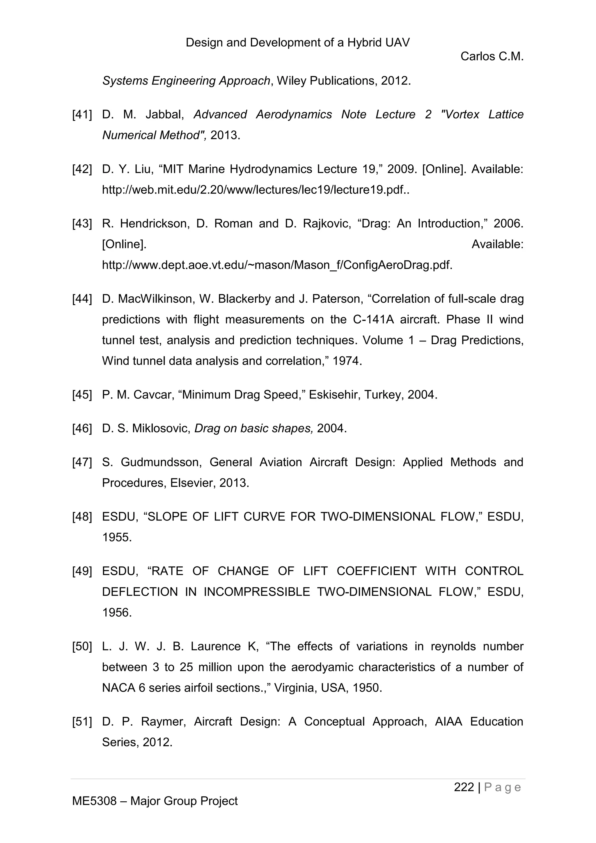 Design and Development of a Hybrid UAV
Carlos C.M.
222 | P a g e
ME5308 – Major Group Project
Systems Engineering Approach, Wiley Publications, 2012.
[41] D. M. Jabbal, Advanced Aerodynamics Note Lecture 2 "Vortex Lattice
Numerical Method", 2013.
[42] D. Y. Liu, “MIT Marine Hydrodynamics Lecture 19,” 2009. [Online]. Available:
http://web.mit.edu/2.20/www/lectures/lec19/lecture19.pdf..
[43] R. Hendrickson, D. Roman and D. Rajkovic, “Drag: An Introduction,” 2006.
[Online]. Available:
http://www.dept.aoe.vt.edu/~mason/Mason_f/ConfigAeroDrag.pdf.
[44] D. MacWilkinson, W. Blackerby and J. Paterson, “Correlation of full-scale drag
predictions with flight measurements on the C-141A aircraft. Phase II wind
tunnel test, analysis and prediction techniques. Volume 1 – Drag Predictions,
Wind tunnel data analysis and correlation,” 1974.
[45] P. M. Cavcar, “Minimum Drag Speed,” Eskisehir, Turkey, 2004.
[46] D. S. Miklosovic, Drag on basic shapes, 2004.
[47] S. Gudmundsson, General Aviation Aircraft Design: Applied Methods and
Procedures, Elsevier, 2013.
[48] ESDU, “SLOPE OF LIFT CURVE FOR TWO-DIMENSIONAL FLOW,” ESDU,
1955.
[49] ESDU, “RATE OF CHANGE OF LIFT COEFFICIENT WITH CONTROL
DEFLECTION IN INCOMPRESSIBLE TWO-DIMENSIONAL FLOW,” ESDU,
1956.
[50] L. J. W. J. B. Laurence K, “The effects of variations in reynolds number
between 3 to 25 million upon the aerodyamic characteristics of a number of
NACA 6 series airfoil sections.,” Virginia, USA, 1950.
[51] D. P. Raymer, Aircraft Design: A Conceptual Approach, AIAA Education
Series, 2012.
 
