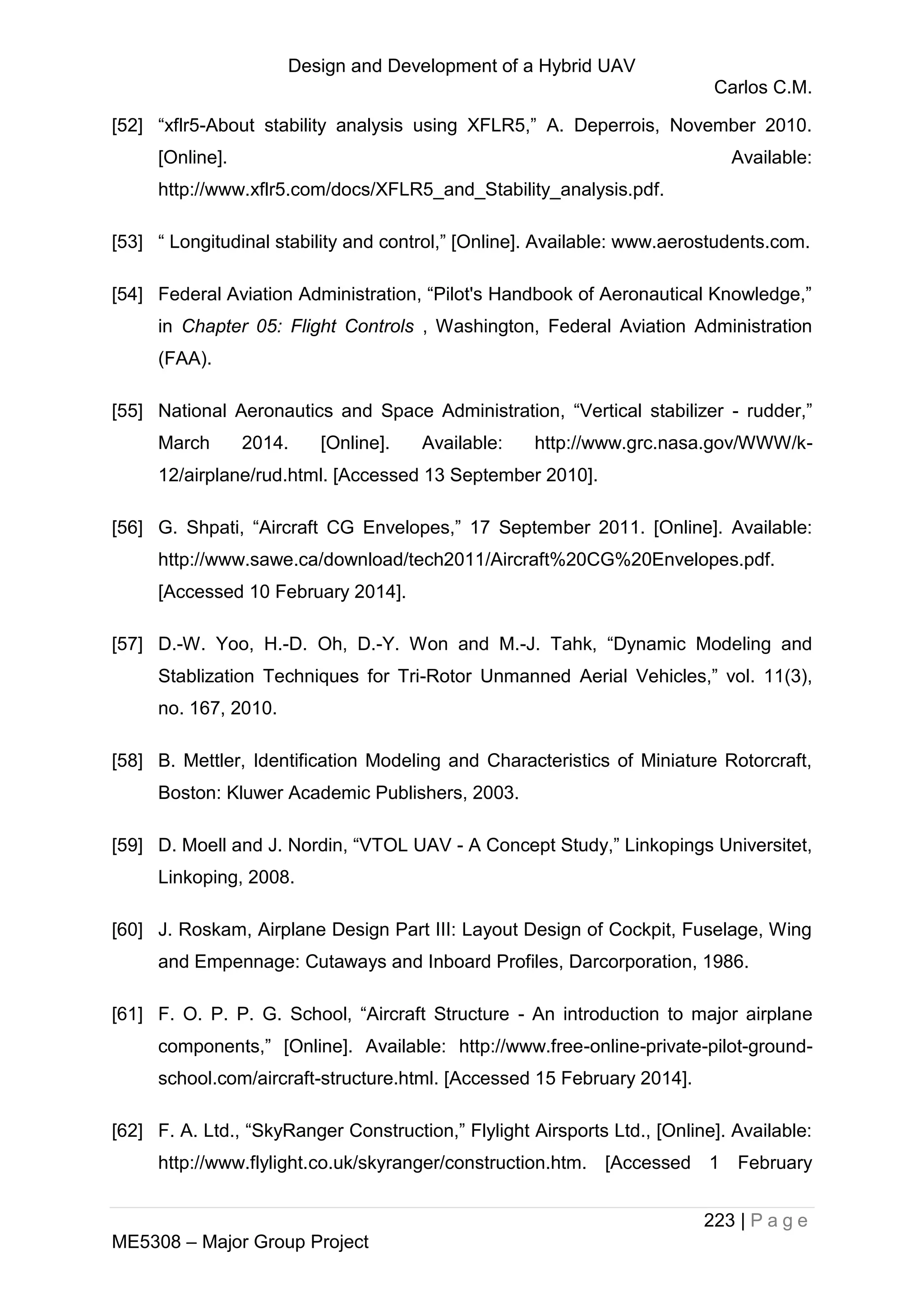 Design and Development of a Hybrid UAV
Carlos C.M.
223 | P a g e
ME5308 – Major Group Project
[52] “xflr5-About stability analysis using XFLR5,” A. Deperrois, November 2010.
[Online]. Available:
http://www.xflr5.com/docs/XFLR5_and_Stability_analysis.pdf.
[53] “ Longitudinal stability and control,” [Online]. Available: www.aerostudents.com.
[54] Federal Aviation Administration, “Pilot's Handbook of Aeronautical Knowledge,”
in Chapter 05: Flight Controls , Washington, Federal Aviation Administration
(FAA).
[55] National Aeronautics and Space Administration, “Vertical stabilizer - rudder,”
March 2014. [Online]. Available: http://www.grc.nasa.gov/WWW/k-
12/airplane/rud.html. [Accessed 13 September 2010].
[56] G. Shpati, “Aircraft CG Envelopes,” 17 September 2011. [Online]. Available:
http://www.sawe.ca/download/tech2011/Aircraft%20CG%20Envelopes.pdf.
[Accessed 10 February 2014].
[57] D.-W. Yoo, H.-D. Oh, D.-Y. Won and M.-J. Tahk, “Dynamic Modeling and
Stablization Techniques for Tri-Rotor Unmanned Aerial Vehicles,” vol. 11(3),
no. 167, 2010.
[58] B. Mettler, Identification Modeling and Characteristics of Miniature Rotorcraft,
Boston: Kluwer Academic Publishers, 2003.
[59] D. Moell and J. Nordin, “VTOL UAV - A Concept Study,” Linkopings Universitet,
Linkoping, 2008.
[60] J. Roskam, Airplane Design Part III: Layout Design of Cockpit, Fuselage, Wing
and Empennage: Cutaways and Inboard Profiles, Darcorporation, 1986.
[61] F. O. P. P. G. School, “Aircraft Structure - An introduction to major airplane
components,” [Online]. Available: http://www.free-online-private-pilot-ground-
school.com/aircraft-structure.html. [Accessed 15 February 2014].
[62] F. A. Ltd., “SkyRanger Construction,” Flylight Airsports Ltd., [Online]. Available:
http://www.flylight.co.uk/skyranger/construction.htm. [Accessed 1 February
 