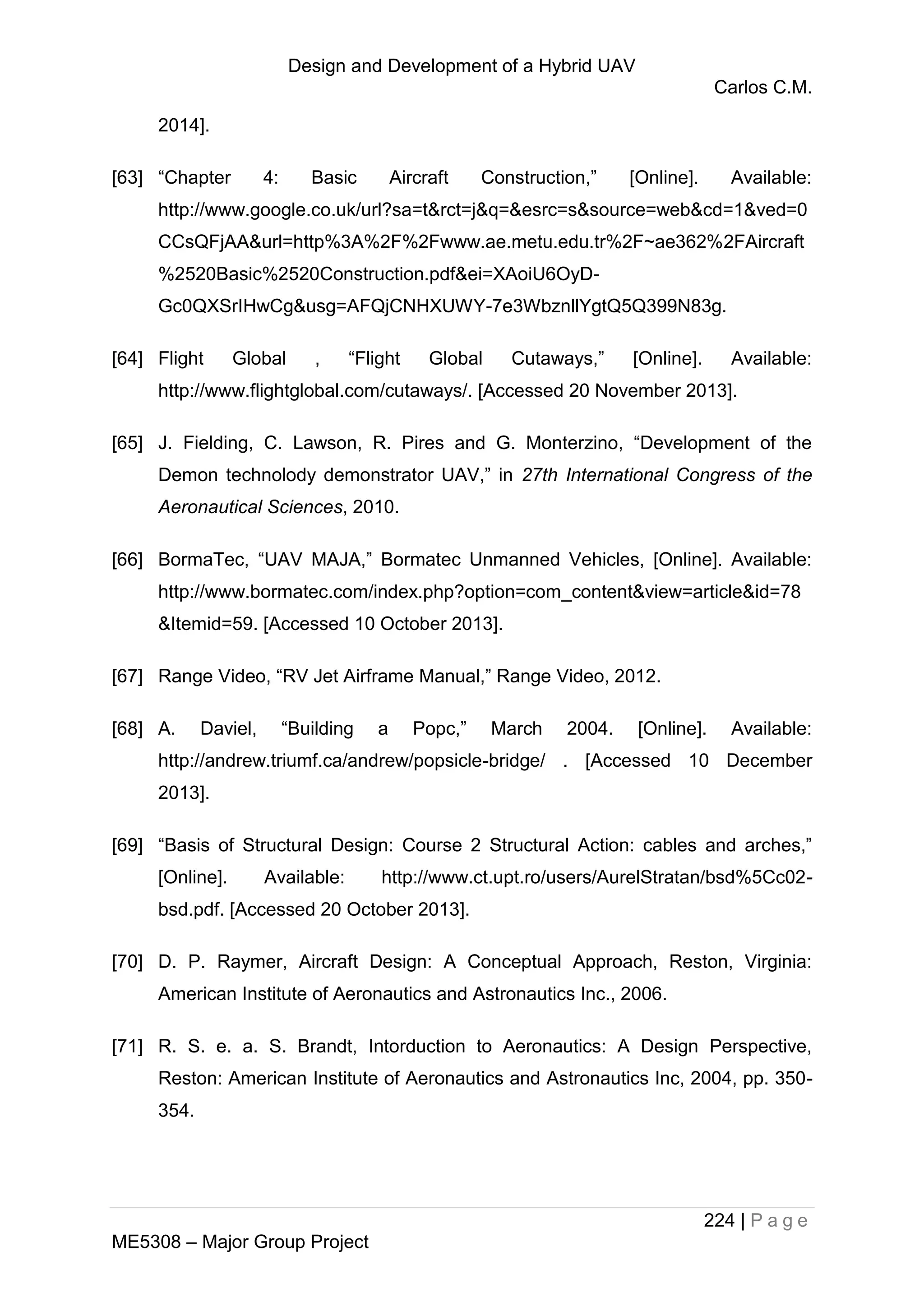 Design and Development of a Hybrid UAV
Carlos C.M.
224 | P a g e
ME5308 – Major Group Project
2014].
[63] “Chapter 4: Basic Aircraft Construction,” [Online]. Available:
http://www.google.co.uk/url?sa=t&rct=j&q=&esrc=s&source=web&cd=1&ved=0
CCsQFjAA&url=http%3A%2F%2Fwww.ae.metu.edu.tr%2F~ae362%2FAircraft
%2520Basic%2520Construction.pdf&ei=XAoiU6OyD-
Gc0QXSrIHwCg&usg=AFQjCNHXUWY-7e3WbznllYgtQ5Q399N83g.
[64] Flight Global , “Flight Global Cutaways,” [Online]. Available:
http://www.flightglobal.com/cutaways/. [Accessed 20 November 2013].
[65] J. Fielding, C. Lawson, R. Pires and G. Monterzino, “Development of the
Demon technolody demonstrator UAV,” in 27th International Congress of the
Aeronautical Sciences, 2010.
[66] BormaTec, “UAV MAJA,” Bormatec Unmanned Vehicles, [Online]. Available:
http://www.bormatec.com/index.php?option=com_content&view=article&id=78
&Itemid=59. [Accessed 10 October 2013].
[67] Range Video, “RV Jet Airframe Manual,” Range Video, 2012.
[68] A. Daviel, “Building a Popc,” March 2004. [Online]. Available:
http://andrew.triumf.ca/andrew/popsicle-bridge/ . [Accessed 10 December
2013].
[69] “Basis of Structural Design: Course 2 Structural Action: cables and arches,”
[Online]. Available: http://www.ct.upt.ro/users/AurelStratan/bsd%5Cc02-
bsd.pdf. [Accessed 20 October 2013].
[70] D. P. Raymer, Aircraft Design: A Conceptual Approach, Reston, Virginia:
American Institute of Aeronautics and Astronautics Inc., 2006.
[71] R. S. e. a. S. Brandt, Intorduction to Aeronautics: A Design Perspective,
Reston: American Institute of Aeronautics and Astronautics Inc, 2004, pp. 350-
354.
 