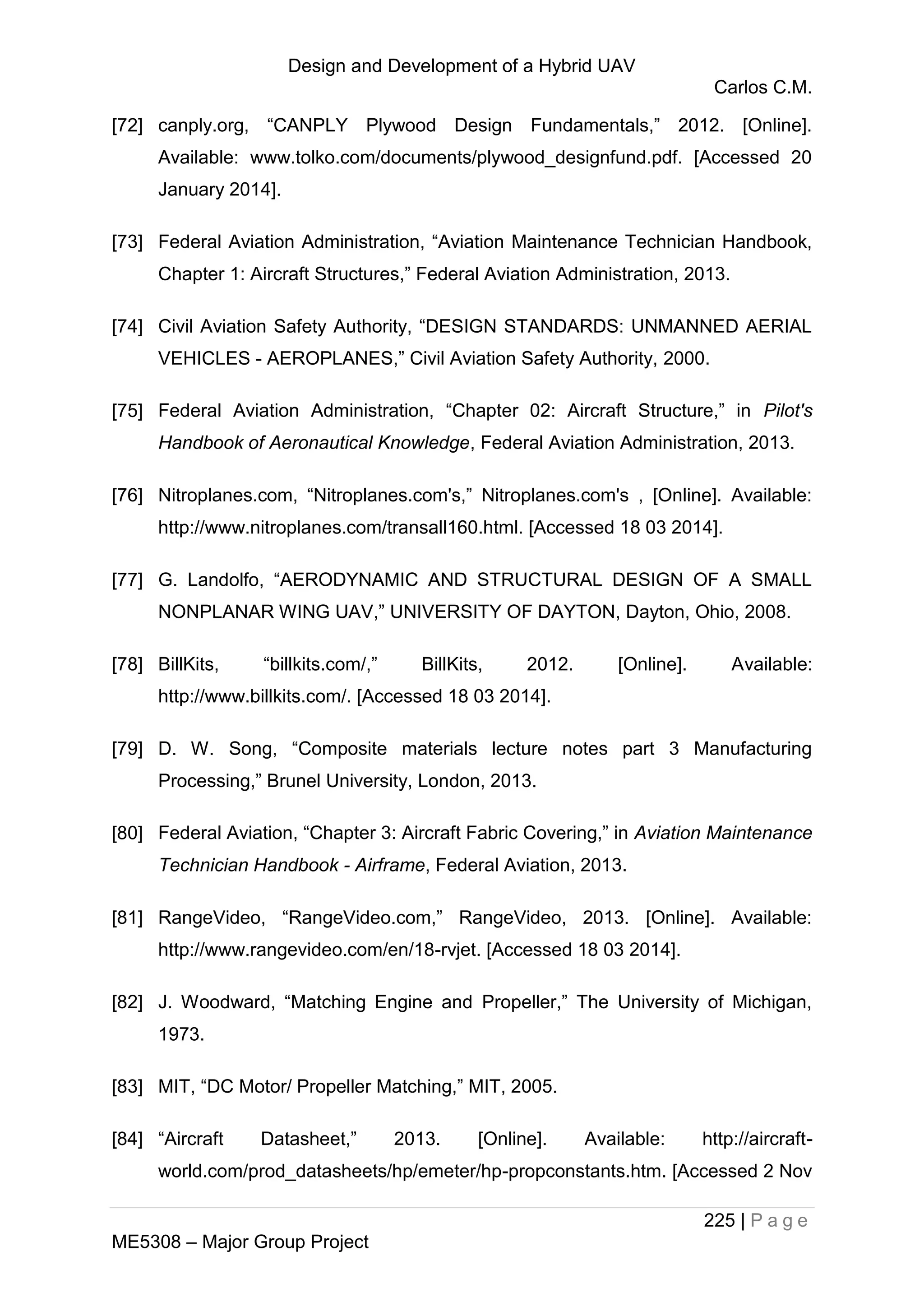 Design and Development of a Hybrid UAV
Carlos C.M.
225 | P a g e
ME5308 – Major Group Project
[72] canply.org, “CANPLY Plywood Design Fundamentals,” 2012. [Online].
Available: www.tolko.com/documents/plywood_designfund.pdf. [Accessed 20
January 2014].
[73] Federal Aviation Administration, “Aviation Maintenance Technician Handbook,
Chapter 1: Aircraft Structures,” Federal Aviation Administration, 2013.
[74] Civil Aviation Safety Authority, “DESIGN STANDARDS: UNMANNED AERIAL
VEHICLES - AEROPLANES,” Civil Aviation Safety Authority, 2000.
[75] Federal Aviation Administration, “Chapter 02: Aircraft Structure,” in Pilot's
Handbook of Aeronautical Knowledge, Federal Aviation Administration, 2013.
[76] Nitroplanes.com, “Nitroplanes.com's,” Nitroplanes.com's , [Online]. Available:
http://www.nitroplanes.com/transall160.html. [Accessed 18 03 2014].
[77] G. Landolfo, “AERODYNAMIC AND STRUCTURAL DESIGN OF A SMALL
NONPLANAR WING UAV,” UNIVERSITY OF DAYTON, Dayton, Ohio, 2008.
[78] BillKits, “billkits.com/,” BillKits, 2012. [Online]. Available:
http://www.billkits.com/. [Accessed 18 03 2014].
[79] D. W. Song, “Composite materials lecture notes part 3 Manufacturing
Processing,” Brunel University, London, 2013.
[80] Federal Aviation, “Chapter 3: Aircraft Fabric Covering,” in Aviation Maintenance
Technician Handbook - Airframe, Federal Aviation, 2013.
[81] RangeVideo, “RangeVideo.com,” RangeVideo, 2013. [Online]. Available:
http://www.rangevideo.com/en/18-rvjet. [Accessed 18 03 2014].
[82] J. Woodward, “Matching Engine and Propeller,” The University of Michigan,
1973.
[83] MIT, “DC Motor/ Propeller Matching,” MIT, 2005.
[84] “Aircraft Datasheet,” 2013. [Online]. Available: http://aircraft-
world.com/prod_datasheets/hp/emeter/hp-propconstants.htm. [Accessed 2 Nov
 