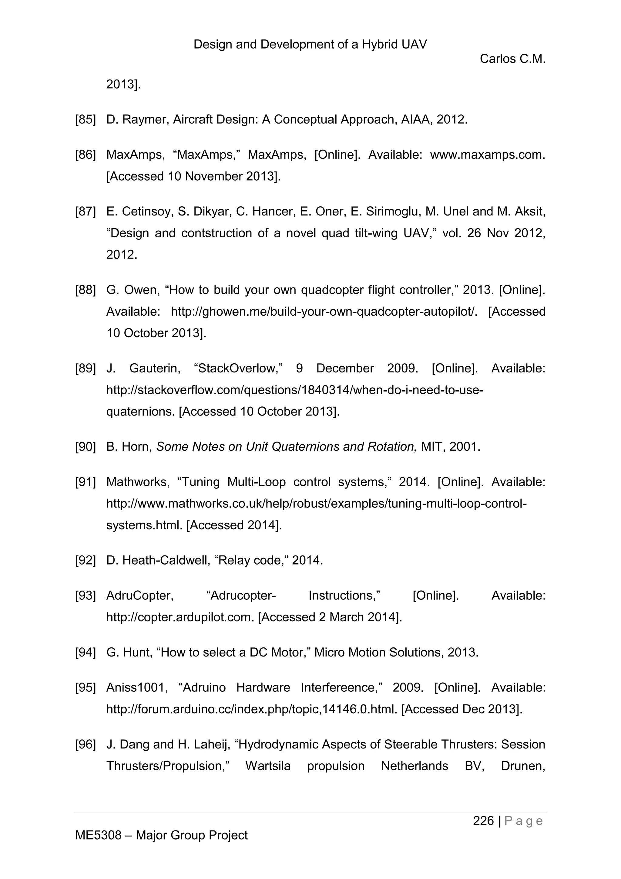 Design and Development of a Hybrid UAV
Carlos C.M.
226 | P a g e
ME5308 – Major Group Project
2013].
[85] D. Raymer, Aircraft Design: A Conceptual Approach, AIAA, 2012.
[86] MaxAmps, “MaxAmps,” MaxAmps, [Online]. Available: www.maxamps.com.
[Accessed 10 November 2013].
[87] E. Cetinsoy, S. Dikyar, C. Hancer, E. Oner, E. Sirimoglu, M. Unel and M. Aksit,
“Design and contstruction of a novel quad tilt-wing UAV,” vol. 26 Nov 2012,
2012.
[88] G. Owen, “How to build your own quadcopter flight controller,” 2013. [Online].
Available: http://ghowen.me/build-your-own-quadcopter-autopilot/. [Accessed
10 October 2013].
[89] J. Gauterin, “StackOverlow,” 9 December 2009. [Online]. Available:
http://stackoverflow.com/questions/1840314/when-do-i-need-to-use-
quaternions. [Accessed 10 October 2013].
[90] B. Horn, Some Notes on Unit Quaternions and Rotation, MIT, 2001.
[91] Mathworks, “Tuning Multi-Loop control systems,” 2014. [Online]. Available:
http://www.mathworks.co.uk/help/robust/examples/tuning-multi-loop-control-
systems.html. [Accessed 2014].
[92] D. Heath-Caldwell, “Relay code,” 2014.
[93] AdruCopter, “Adrucopter- Instructions,” [Online]. Available:
http://copter.ardupilot.com. [Accessed 2 March 2014].
[94] G. Hunt, “How to select a DC Motor,” Micro Motion Solutions, 2013.
[95] Aniss1001, “Adruino Hardware Interfereence,” 2009. [Online]. Available:
http://forum.arduino.cc/index.php/topic,14146.0.html. [Accessed Dec 2013].
[96] J. Dang and H. Laheij, “Hydrodynamic Aspects of Steerable Thrusters: Session
Thrusters/Propulsion,” Wartsila propulsion Netherlands BV, Drunen,
 