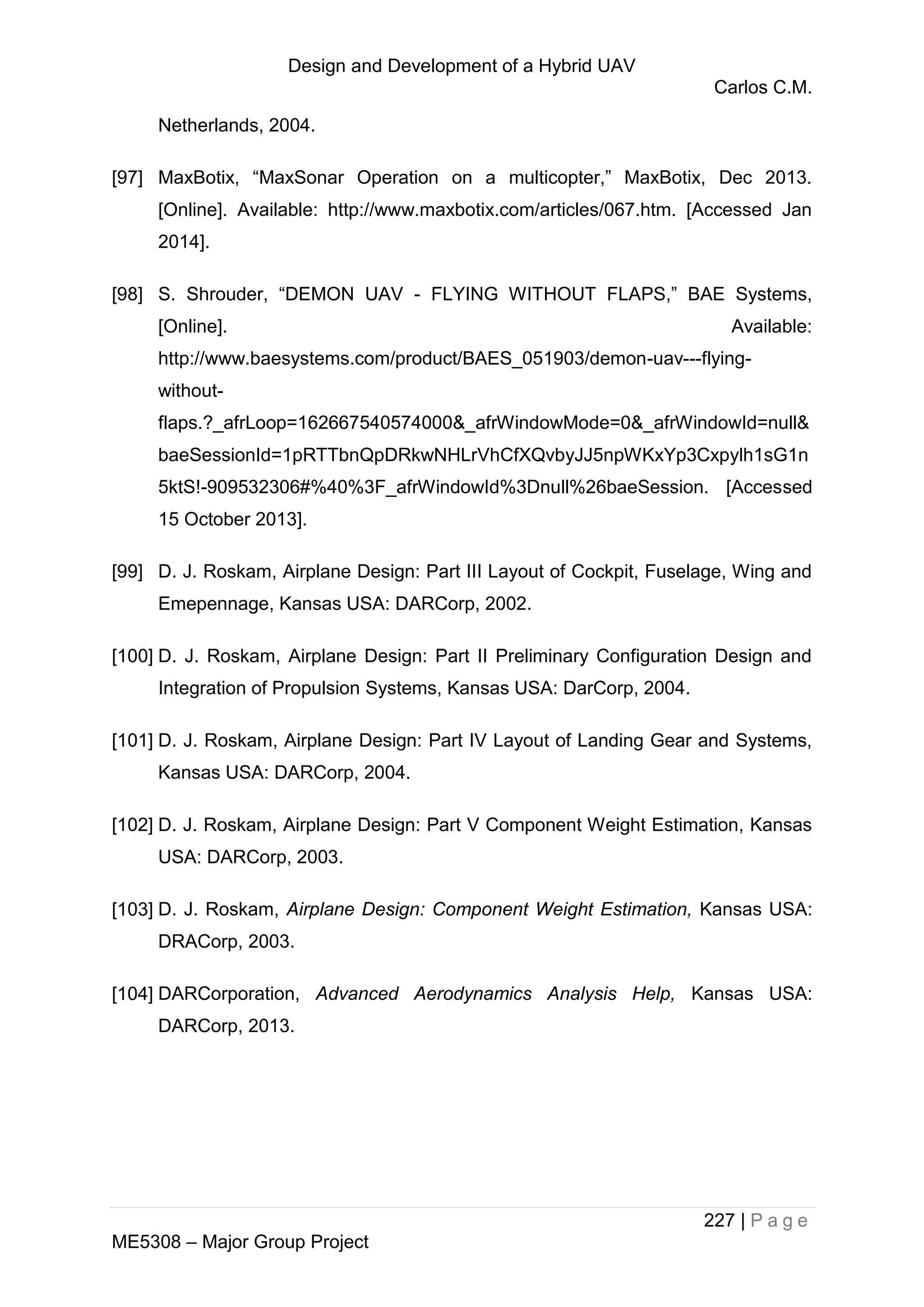 Design and Development of a Hybrid UAV
Carlos C.M.
227 | P a g e
ME5308 – Major Group Project
Netherlands, 2004.
[97] MaxBotix, “MaxSonar Operation on a multicopter,” MaxBotix, Dec 2013.
[Online]. Available: http://www.maxbotix.com/articles/067.htm. [Accessed Jan
2014].
[98] S. Shrouder, “DEMON UAV - FLYING WITHOUT FLAPS,” BAE Systems,
[Online]. Available:
http://www.baesystems.com/product/BAES_051903/demon-uav---flying-
without-
flaps.?_afrLoop=162667540574000&_afrWindowMode=0&_afrWindowId=null&
baeSessionId=1pRTTbnQpDRkwNHLrVhCfXQvbyJJ5npWKxYp3Cxpylh1sG1n
5ktS!-909532306#%40%3F_afrWindowId%3Dnull%26baeSession. [Accessed
15 October 2013].
[99] D. J. Roskam, Airplane Design: Part III Layout of Cockpit, Fuselage, Wing and
Emepennage, Kansas USA: DARCorp, 2002.
[100] D. J. Roskam, Airplane Design: Part II Preliminary Configuration Design and
Integration of Propulsion Systems, Kansas USA: DarCorp, 2004.
[101] D. J. Roskam, Airplane Design: Part IV Layout of Landing Gear and Systems,
Kansas USA: DARCorp, 2004.
[102] D. J. Roskam, Airplane Design: Part V Component Weight Estimation, Kansas
USA: DARCorp, 2003.
[103] D. J. Roskam, Airplane Design: Component Weight Estimation, Kansas USA:
DRACorp, 2003.
[104] DARCorporation, Advanced Aerodynamics Analysis Help, Kansas USA:
DARCorp, 2013.
 