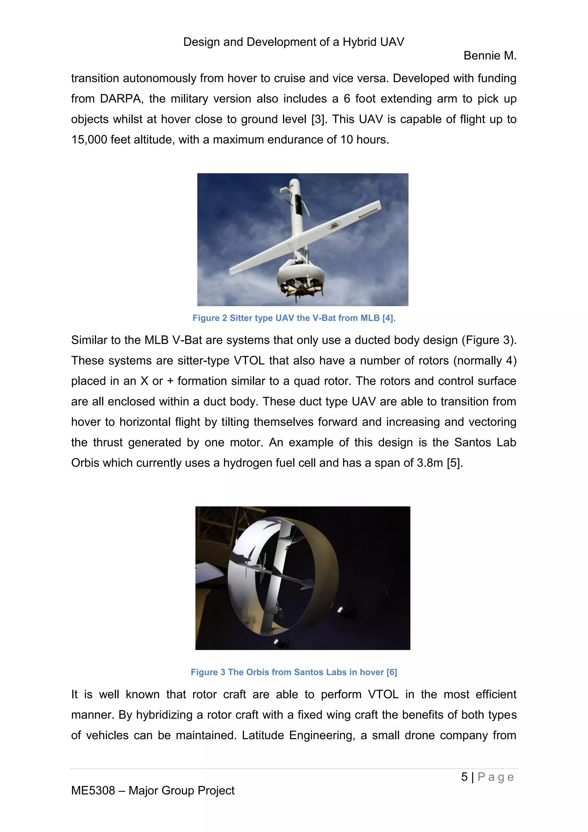 Design and Development of a Hybrid UAV
Bennie M.
5 | P a g e
ME5308 – Major Group Project
transition autonomously from hover to cruise and vice versa. Developed with funding
from DARPA, the military version also includes a 6 foot extending arm to pick up
objects whilst at hover close to ground level [3]. This UAV is capable of flight up to
15,000 feet altitude, with a maximum endurance of 10 hours.
Figure 2 Sitter type UAV the V-Bat from MLB [4].
Similar to the MLB V-Bat are systems that only use a ducted body design (Figure 3).
These systems are sitter-type VTOL that also have a number of rotors (normally 4)
placed in an X or + formation similar to a quad rotor. The rotors and control surface
are all enclosed within a duct body. These duct type UAV are able to transition from
hover to horizontal flight by tilting themselves forward and increasing and vectoring
the thrust generated by one motor. An example of this design is the Santos Lab
Orbis which currently uses a hydrogen fuel cell and has a span of 3.8m [5].
Figure 3 The Orbis from Santos Labs in hover [6]
It is well known that rotor craft are able to perform VTOL in the most efficient
manner. By hybridizing a rotor craft with a fixed wing craft the benefits of both types
of vehicles can be maintained. Latitude Engineering, a small drone company from
 