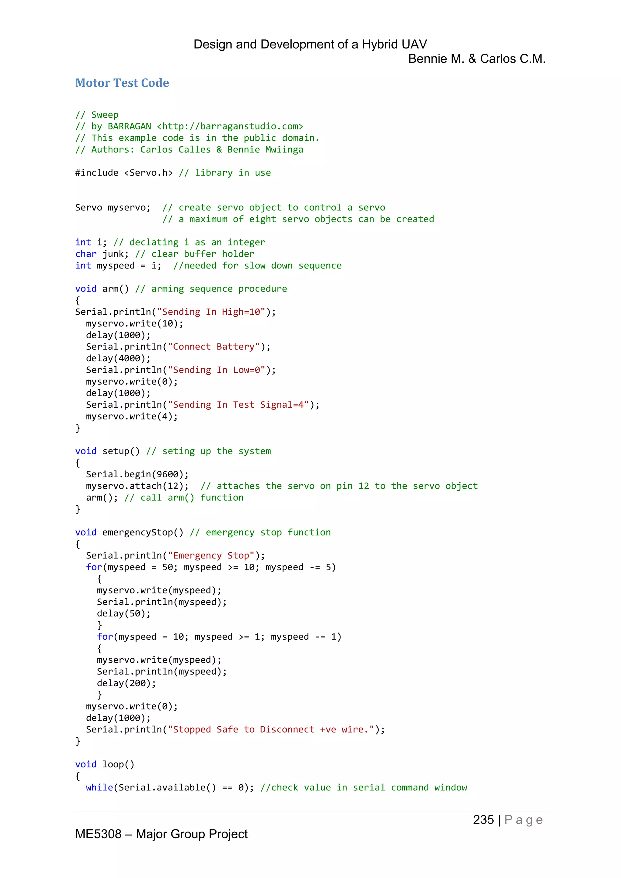 Design and Development of a Hybrid UAV
Bennie M. & Carlos C.M.
235 | P a g e
ME5308 – Major Group Project
Motor Test Code
// Sweep
// by BARRAGAN <http://barraganstudio.com>
// This example code is in the public domain.
// Authors: Carlos Calles & Bennie Mwiinga
#include <Servo.h> // library in use
Servo myservo; // create servo object to control a servo
// a maximum of eight servo objects can be created
int i; // declating i as an integer
char junk; // clear buffer holder
int myspeed = i; //needed for slow down sequence
void arm() // arming sequence procedure
{
Serial.println("Sending In High=10");
myservo.write(10);
delay(1000);
Serial.println("Connect Battery");
delay(4000);
Serial.println("Sending In Low=0");
myservo.write(0);
delay(1000);
Serial.println("Sending In Test Signal=4");
myservo.write(4);
}
void setup() // seting up the system
{
Serial.begin(9600);
myservo.attach(12); // attaches the servo on pin 12 to the servo object
arm(); // call arm() function
}
void emergencyStop() // emergency stop function
{
Serial.println("Emergency Stop");
for(myspeed = 50; myspeed >= 10; myspeed -= 5)
{
myservo.write(myspeed);
Serial.println(myspeed);
delay(50);
}
for(myspeed = 10; myspeed >= 1; myspeed -= 1)
{
myservo.write(myspeed);
Serial.println(myspeed);
delay(200);
}
myservo.write(0);
delay(1000);
Serial.println("Stopped Safe to Disconnect +ve wire.");
}
void loop()
{
while(Serial.available() == 0); //check value in serial command window
 