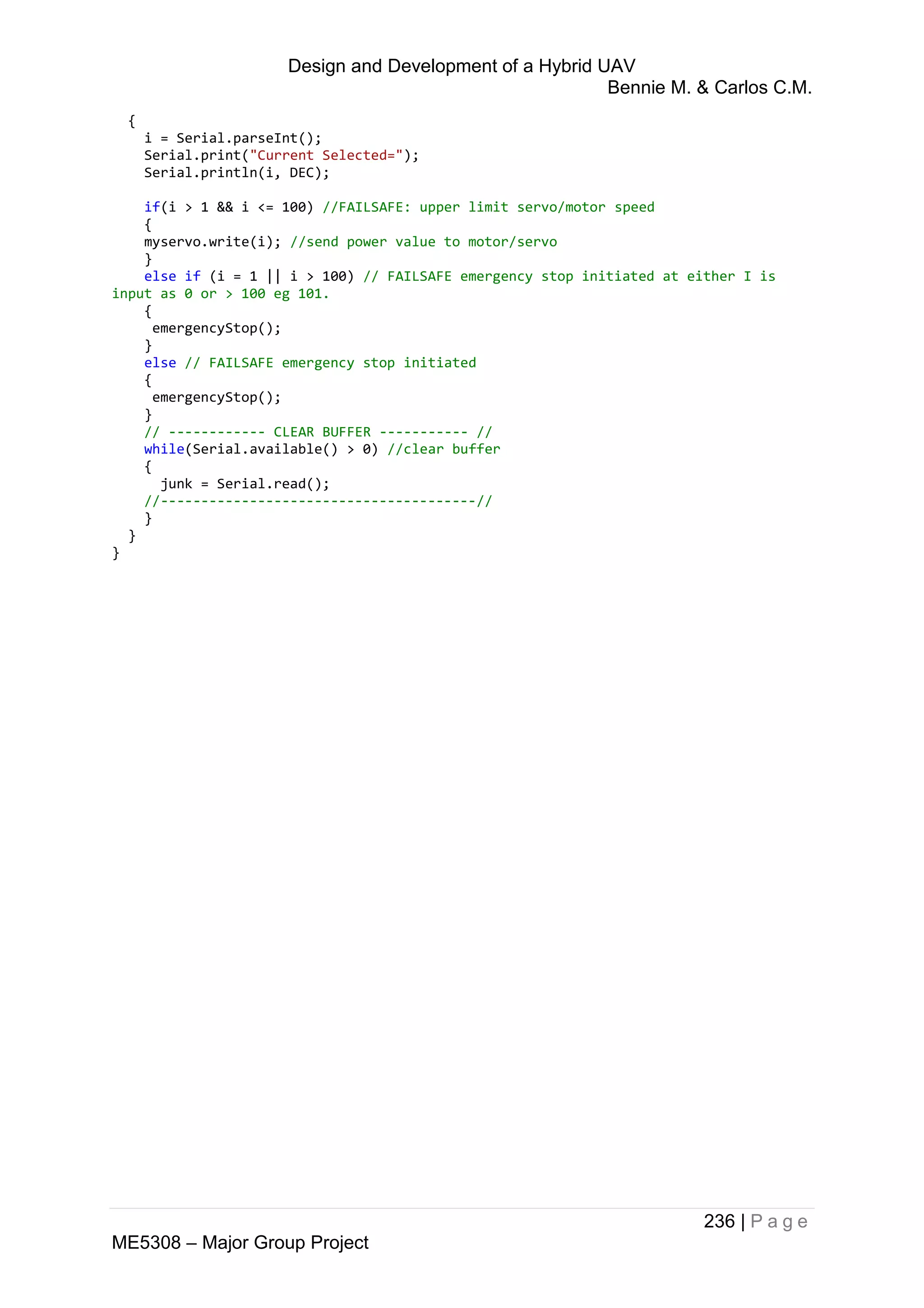 Design and Development of a Hybrid UAV
Bennie M. & Carlos C.M.
236 | P a g e
ME5308 – Major Group Project
{
i = Serial.parseInt();
Serial.print("Current Selected=");
Serial.println(i, DEC);
if(i > 1 && i <= 100) //FAILSAFE: upper limit servo/motor speed
{
myservo.write(i); //send power value to motor/servo
}
else if (i = 1 || i > 100) // FAILSAFE emergency stop initiated at either I is
input as 0 or > 100 eg 101.
{
emergencyStop();
}
else // FAILSAFE emergency stop initiated
{
emergencyStop();
}
// ------------ CLEAR BUFFER ----------- //
while(Serial.available() > 0) //clear buffer
{
junk = Serial.read();
//---------------------------------------//
}
}
}
 