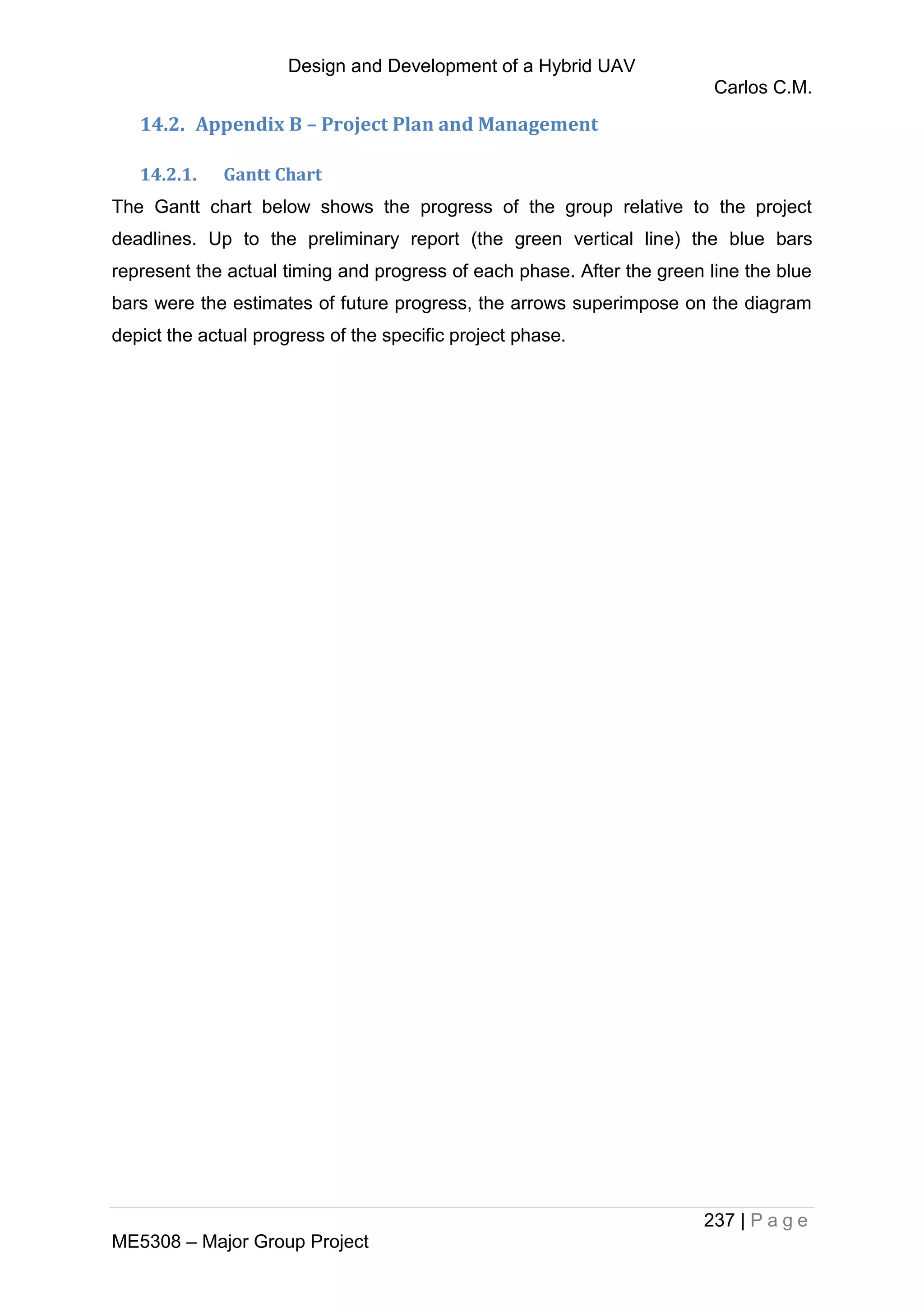 Design and Development of a Hybrid UAV
Carlos C.M.
237 | P a g e
ME5308 – Major Group Project
14.2. Appendix B – Project Plan and Management
14.2.1. Gantt Chart
The Gantt chart below shows the progress of the group relative to the project
deadlines. Up to the preliminary report (the green vertical line) the blue bars
represent the actual timing and progress of each phase. After the green line the blue
bars were the estimates of future progress, the arrows superimpose on the diagram
depict the actual progress of the specific project phase.
 