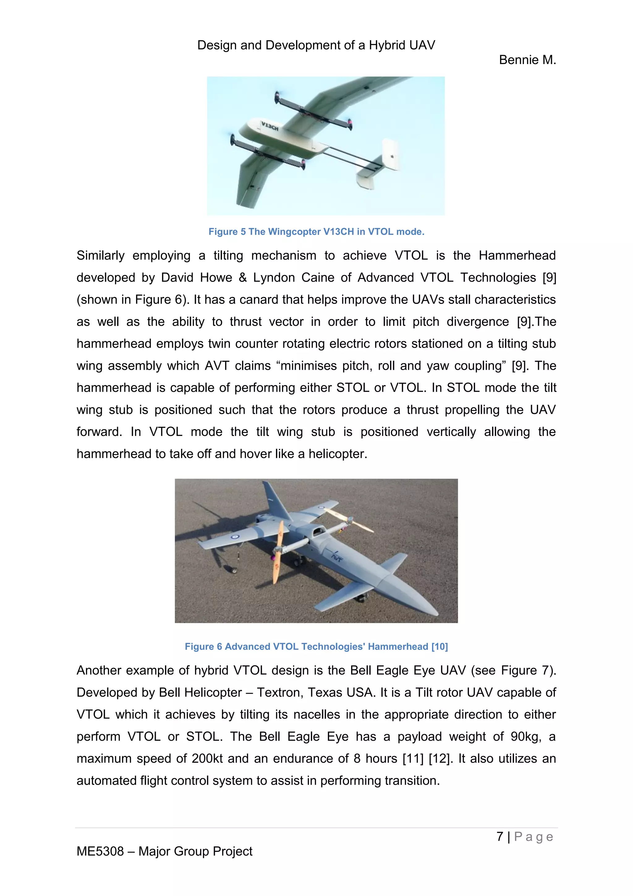 Design and Development of a Hybrid UAV
Bennie M.
7 | P a g e
ME5308 – Major Group Project
Figure 5 The Wingcopter V13CH in VTOL mode.
Similarly employing a tilting mechanism to achieve VTOL is the Hammerhead
developed by David Howe & Lyndon Caine of Advanced VTOL Technologies [9]
(shown in Figure 6). It has a canard that helps improve the UAVs stall characteristics
as well as the ability to thrust vector in order to limit pitch divergence [9].The
hammerhead employs twin counter rotating electric rotors stationed on a tilting stub
wing assembly which AVT claims “minimises pitch, roll and yaw coupling” [9]. The
hammerhead is capable of performing either STOL or VTOL. In STOL mode the tilt
wing stub is positioned such that the rotors produce a thrust propelling the UAV
forward. In VTOL mode the tilt wing stub is positioned vertically allowing the
hammerhead to take off and hover like a helicopter.
Figure 6 Advanced VTOL Technologies' Hammerhead [10]
Another example of hybrid VTOL design is the Bell Eagle Eye UAV (see Figure 7).
Developed by Bell Helicopter – Textron, Texas USA. It is a Tilt rotor UAV capable of
VTOL which it achieves by tilting its nacelles in the appropriate direction to either
perform VTOL or STOL. The Bell Eagle Eye has a payload weight of 90kg, a
maximum speed of 200kt and an endurance of 8 hours [11] [12]. It also utilizes an
automated flight control system to assist in performing transition.
 