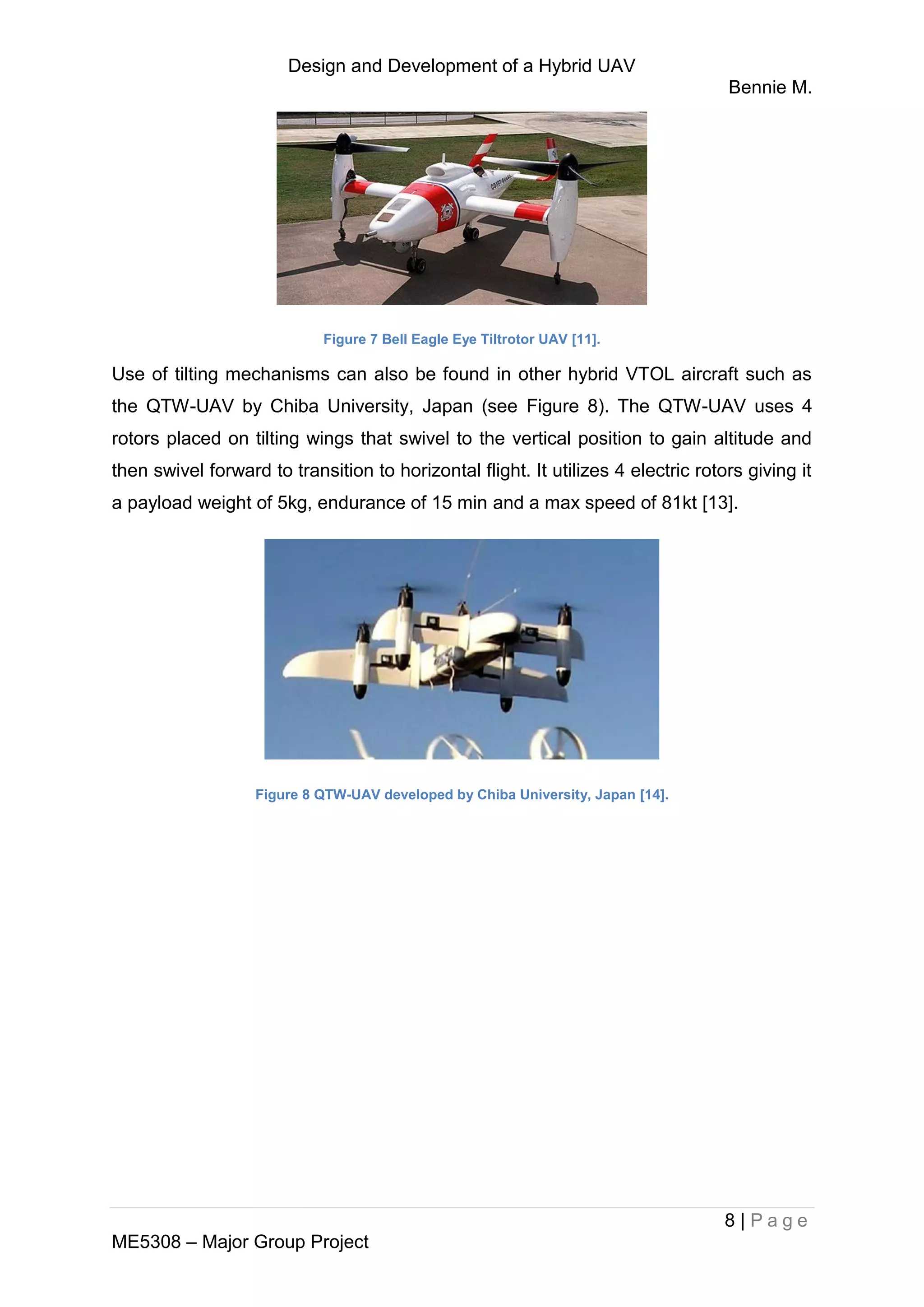 Design and Development of a Hybrid UAV
Bennie M.
8 | P a g e
ME5308 – Major Group Project
Figure 7 Bell Eagle Eye Tiltrotor UAV [11].
Use of tilting mechanisms can also be found in other hybrid VTOL aircraft such as
the QTW-UAV by Chiba University, Japan (see Figure 8). The QTW-UAV uses 4
rotors placed on tilting wings that swivel to the vertical position to gain altitude and
then swivel forward to transition to horizontal flight. It utilizes 4 electric rotors giving it
a payload weight of 5kg, endurance of 15 min and a max speed of 81kt [13].
Figure 8 QTW-UAV developed by Chiba University, Japan [14].
 