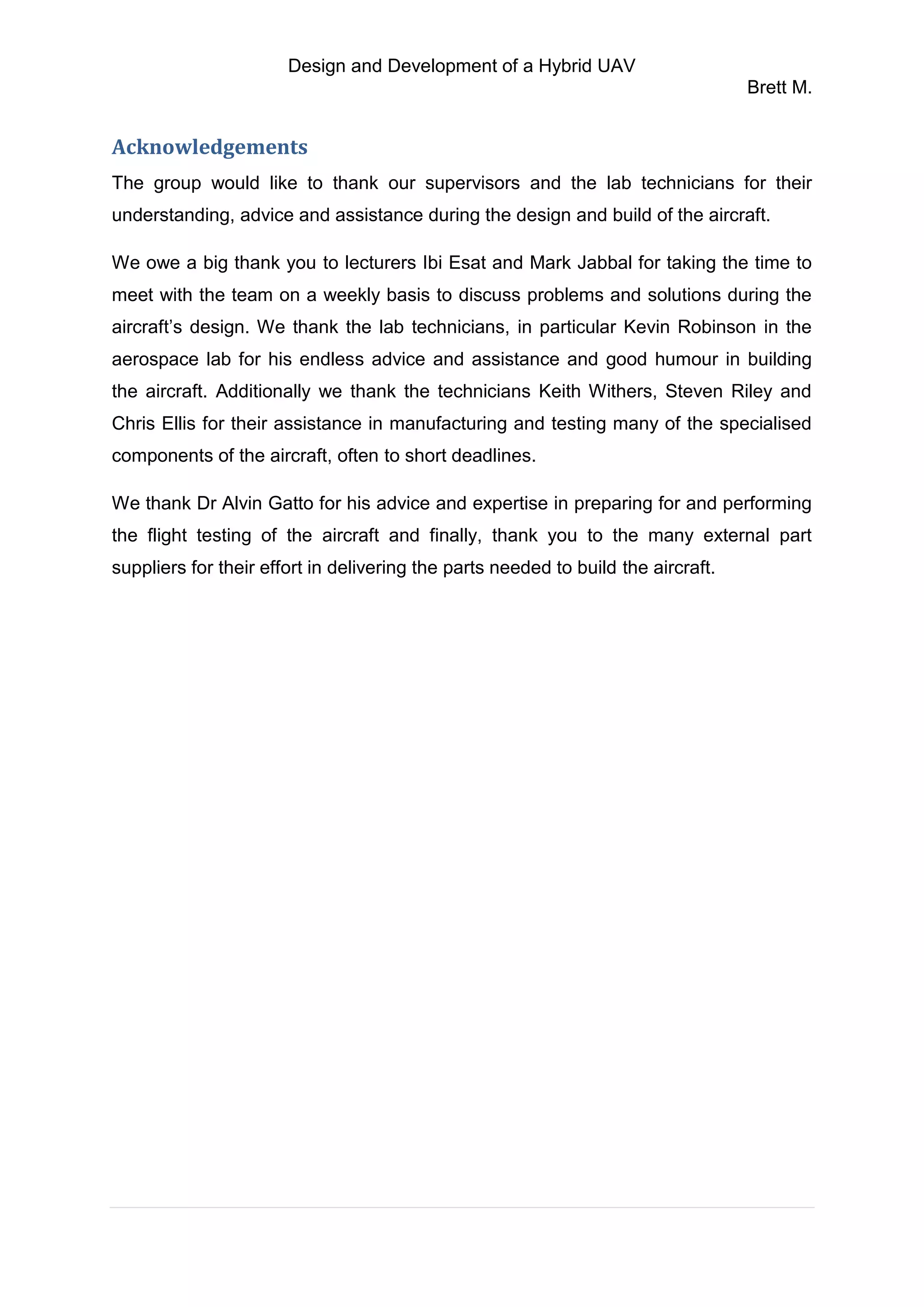 Design and Development of a Hybrid UAV
Brett M.
Acknowledgements
The group would like to thank our supervisors and the lab technicians for their
understanding, advice and assistance during the design and build of the aircraft.
We owe a big thank you to lecturers Ibi Esat and Mark Jabbal for taking the time to
meet with the team on a weekly basis to discuss problems and solutions during the
aircraft’s design. We thank the lab technicians, in particular Kevin Robinson in the
aerospace lab for his endless advice and assistance and good humour in building
the aircraft. Additionally we thank the technicians Keith Withers, Steven Riley and
Chris Ellis for their assistance in manufacturing and testing many of the specialised
components of the aircraft, often to short deadlines.
We thank Dr Alvin Gatto for his advice and expertise in preparing for and performing
the flight testing of the aircraft and finally, thank you to the many external part
suppliers for their effort in delivering the parts needed to build the aircraft.
 