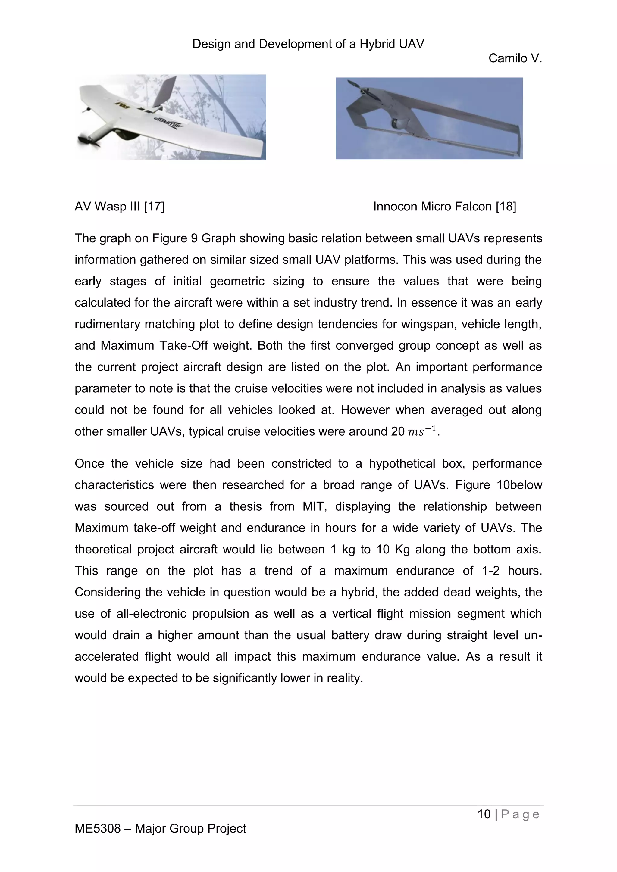 Design and Development of a Hybrid UAV
Camilo V.
10 | P a g e
ME5308 – Major Group Project
AV Wasp III [17] Innocon Micro Falcon [18]
The graph on Figure 9 Graph showing basic relation between small UAVs represents
information gathered on similar sized small UAV platforms. This was used during the
early stages of initial geometric sizing to ensure the values that were being
calculated for the aircraft were within a set industry trend. In essence it was an early
rudimentary matching plot to define design tendencies for wingspan, vehicle length,
and Maximum Take-Off weight. Both the first converged group concept as well as
the current project aircraft design are listed on the plot. An important performance
parameter to note is that the cruise velocities were not included in analysis as values
could not be found for all vehicles looked at. However when averaged out along
other smaller UAVs, typical cruise velocities were around 20 .
Once the vehicle size had been constricted to a hypothetical box, performance
characteristics were then researched for a broad range of UAVs. Figure 10below
was sourced out from a thesis from MIT, displaying the relationship between
Maximum take-off weight and endurance in hours for a wide variety of UAVs. The
theoretical project aircraft would lie between 1 kg to 10 Kg along the bottom axis.
This range on the plot has a trend of a maximum endurance of 1-2 hours.
Considering the vehicle in question would be a hybrid, the added dead weights, the
use of all-electronic propulsion as well as a vertical flight mission segment which
would drain a higher amount than the usual battery draw during straight level un-
accelerated flight would all impact this maximum endurance value. As a result it
would be expected to be significantly lower in reality.
 