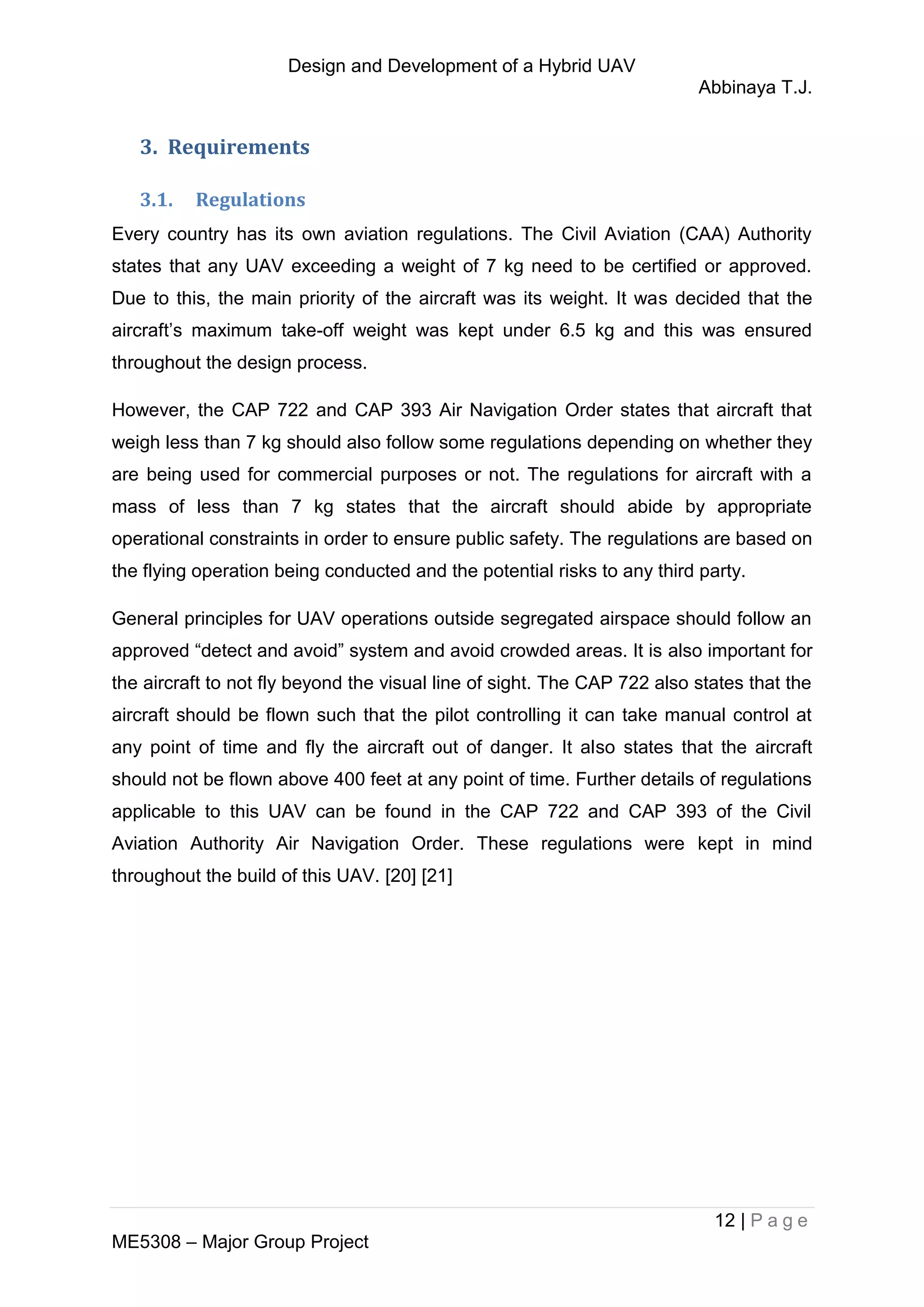 Design and Development of a Hybrid UAV
Abbinaya T.J.
12 | P a g e
ME5308 – Major Group Project
3. Requirements
3.1. Regulations
Every country has its own aviation regulations. The Civil Aviation (CAA) Authority
states that any UAV exceeding a weight of 7 kg need to be certified or approved.
Due to this, the main priority of the aircraft was its weight. It was decided that the
aircraft’s maximum take-off weight was kept under 6.5 kg and this was ensured
throughout the design process.
However, the CAP 722 and CAP 393 Air Navigation Order states that aircraft that
weigh less than 7 kg should also follow some regulations depending on whether they
are being used for commercial purposes or not. The regulations for aircraft with a
mass of less than 7 kg states that the aircraft should abide by appropriate
operational constraints in order to ensure public safety. The regulations are based on
the flying operation being conducted and the potential risks to any third party.
General principles for UAV operations outside segregated airspace should follow an
approved “detect and avoid” system and avoid crowded areas. It is also important for
the aircraft to not fly beyond the visual line of sight. The CAP 722 also states that the
aircraft should be flown such that the pilot controlling it can take manual control at
any point of time and fly the aircraft out of danger. It also states that the aircraft
should not be flown above 400 feet at any point of time. Further details of regulations
applicable to this UAV can be found in the CAP 722 and CAP 393 of the Civil
Aviation Authority Air Navigation Order. These regulations were kept in mind
throughout the build of this UAV. [20] [21]
 
