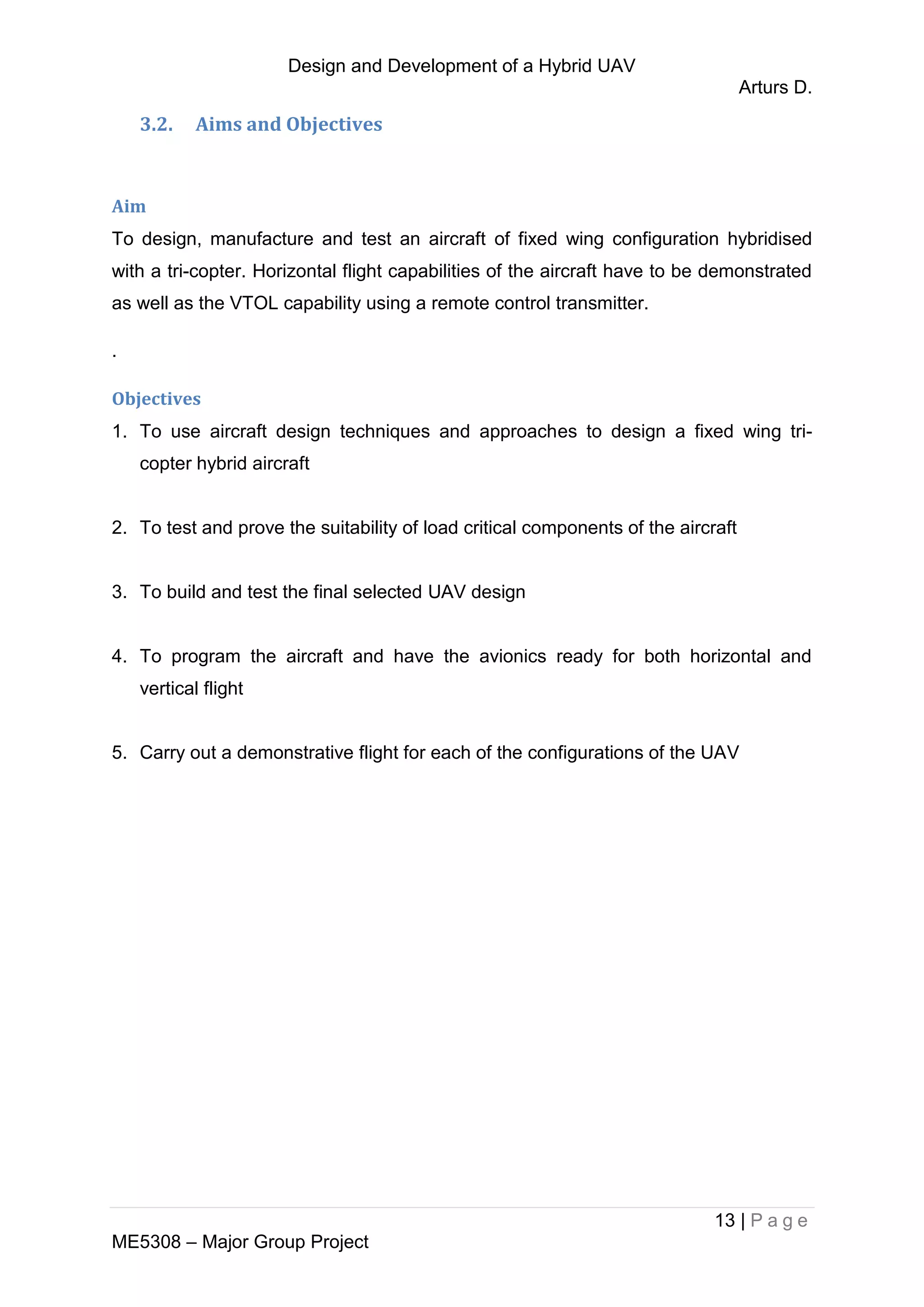 Design and Development of a Hybrid UAV
Arturs D.
13 | P a g e
ME5308 – Major Group Project
3.2. Aims and Objectives
Aim
To design, manufacture and test an aircraft of fixed wing configuration hybridised
with a tri-copter. Horizontal flight capabilities of the aircraft have to be demonstrated
as well as the VTOL capability using a remote control transmitter.
.
Objectives
1. To use aircraft design techniques and approaches to design a fixed wing tri-
copter hybrid aircraft
2. To test and prove the suitability of load critical components of the aircraft
3. To build and test the final selected UAV design
4. To program the aircraft and have the avionics ready for both horizontal and
vertical flight
5. Carry out a demonstrative flight for each of the configurations of the UAV
 