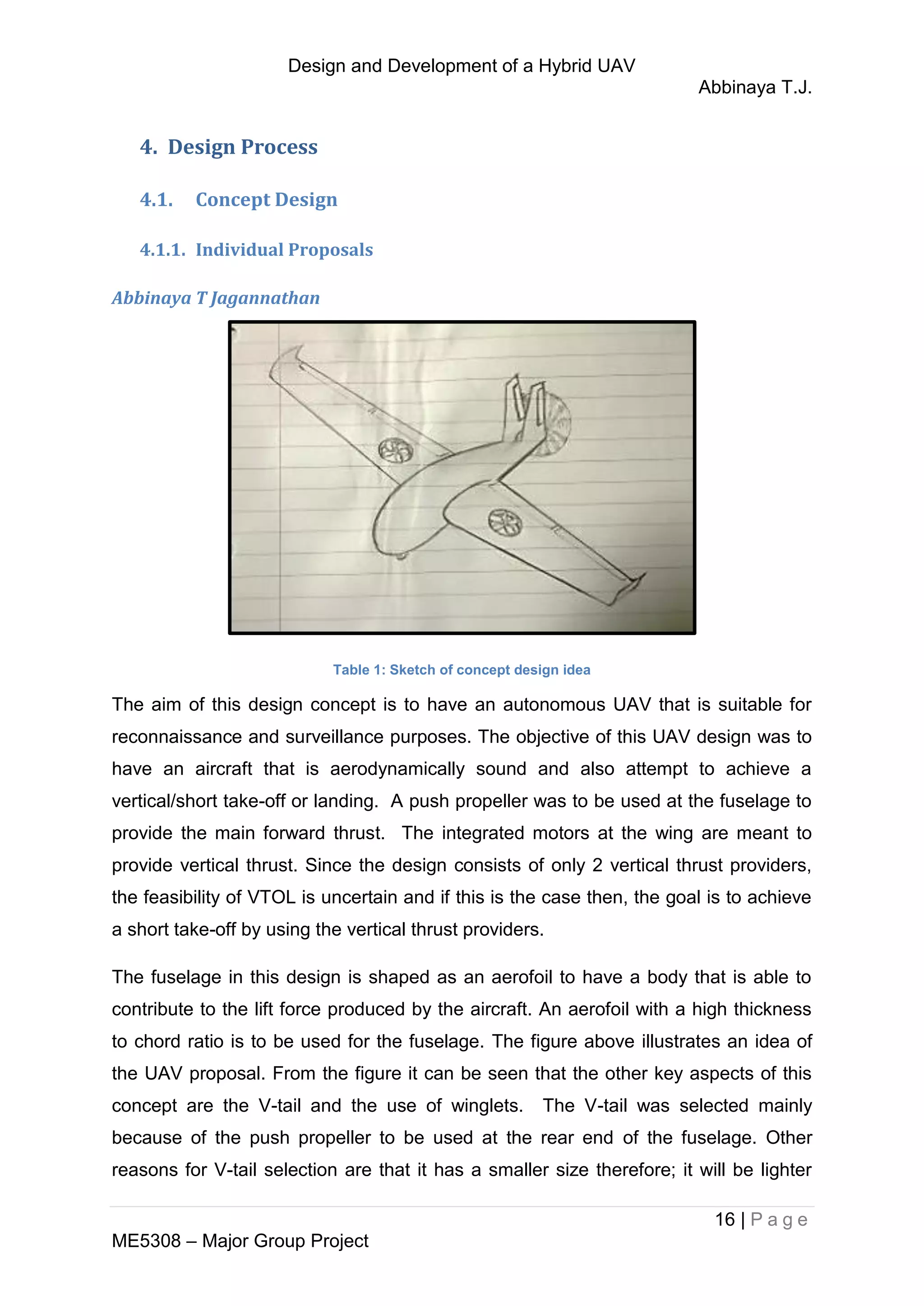 Design and Development of a Hybrid UAV
Abbinaya T.J.
16 | P a g e
ME5308 – Major Group Project
4. Design Process
4.1. Concept Design
4.1.1. Individual Proposals
Abbinaya T Jagannathan
Table 1: Sketch of concept design idea
The aim of this design concept is to have an autonomous UAV that is suitable for
reconnaissance and surveillance purposes. The objective of this UAV design was to
have an aircraft that is aerodynamically sound and also attempt to achieve a
vertical/short take-off or landing. A push propeller was to be used at the fuselage to
provide the main forward thrust. The integrated motors at the wing are meant to
provide vertical thrust. Since the design consists of only 2 vertical thrust providers,
the feasibility of VTOL is uncertain and if this is the case then, the goal is to achieve
a short take-off by using the vertical thrust providers.
The fuselage in this design is shaped as an aerofoil to have a body that is able to
contribute to the lift force produced by the aircraft. An aerofoil with a high thickness
to chord ratio is to be used for the fuselage. The figure above illustrates an idea of
the UAV proposal. From the figure it can be seen that the other key aspects of this
concept are the V-tail and the use of winglets. The V-tail was selected mainly
because of the push propeller to be used at the rear end of the fuselage. Other
reasons for V-tail selection are that it has a smaller size therefore; it will be lighter
 
