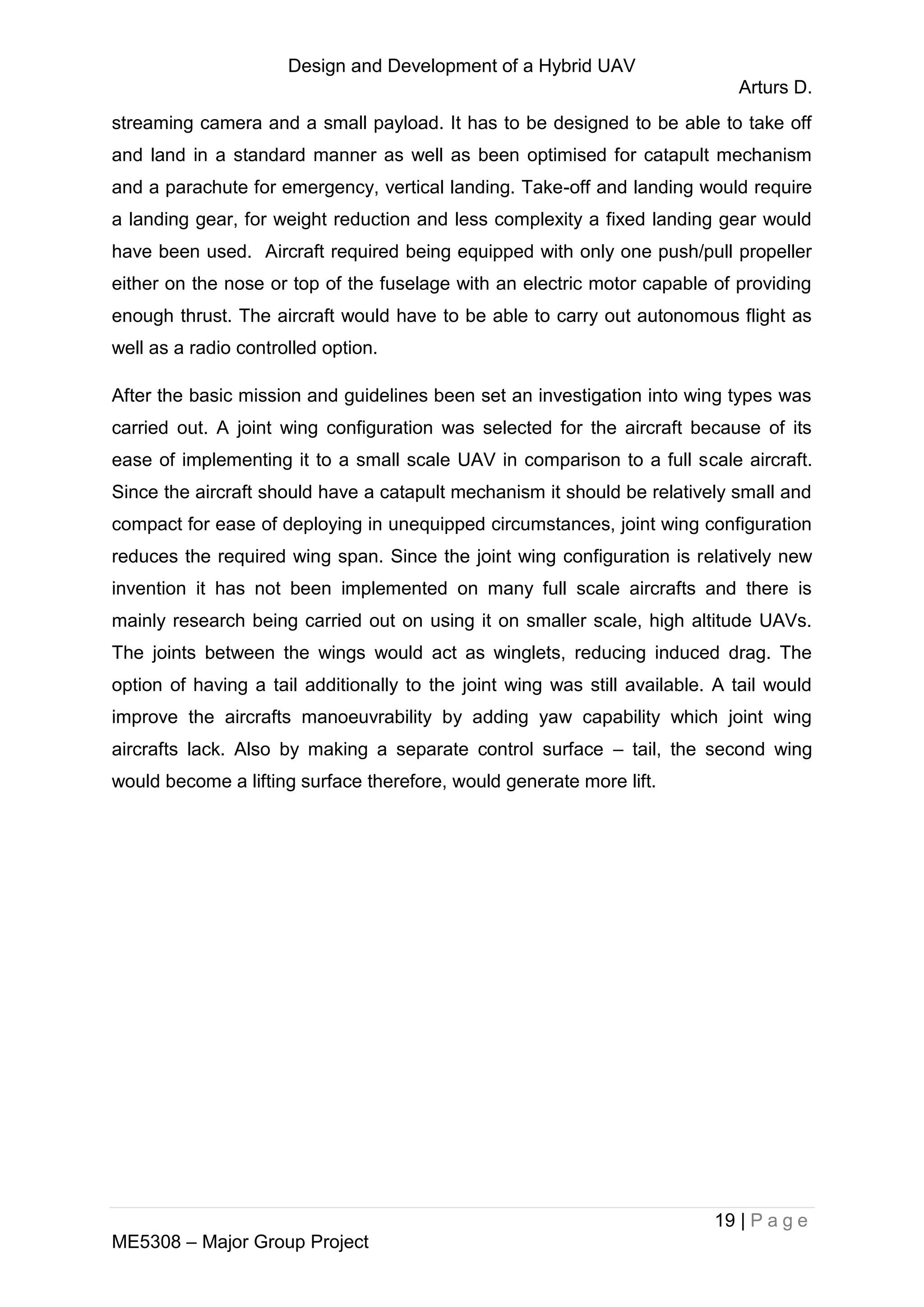 Design and Development of a Hybrid UAV
Arturs D.
19 | P a g e
ME5308 – Major Group Project
streaming camera and a small payload. It has to be designed to be able to take off
and land in a standard manner as well as been optimised for catapult mechanism
and a parachute for emergency, vertical landing. Take-off and landing would require
a landing gear, for weight reduction and less complexity a fixed landing gear would
have been used. Aircraft required being equipped with only one push/pull propeller
either on the nose or top of the fuselage with an electric motor capable of providing
enough thrust. The aircraft would have to be able to carry out autonomous flight as
well as a radio controlled option.
After the basic mission and guidelines been set an investigation into wing types was
carried out. A joint wing configuration was selected for the aircraft because of its
ease of implementing it to a small scale UAV in comparison to a full scale aircraft.
Since the aircraft should have a catapult mechanism it should be relatively small and
compact for ease of deploying in unequipped circumstances, joint wing configuration
reduces the required wing span. Since the joint wing configuration is relatively new
invention it has not been implemented on many full scale aircrafts and there is
mainly research being carried out on using it on smaller scale, high altitude UAVs.
The joints between the wings would act as winglets, reducing induced drag. The
option of having a tail additionally to the joint wing was still available. A tail would
improve the aircrafts manoeuvrability by adding yaw capability which joint wing
aircrafts lack. Also by making a separate control surface – tail, the second wing
would become a lifting surface therefore, would generate more lift.
 