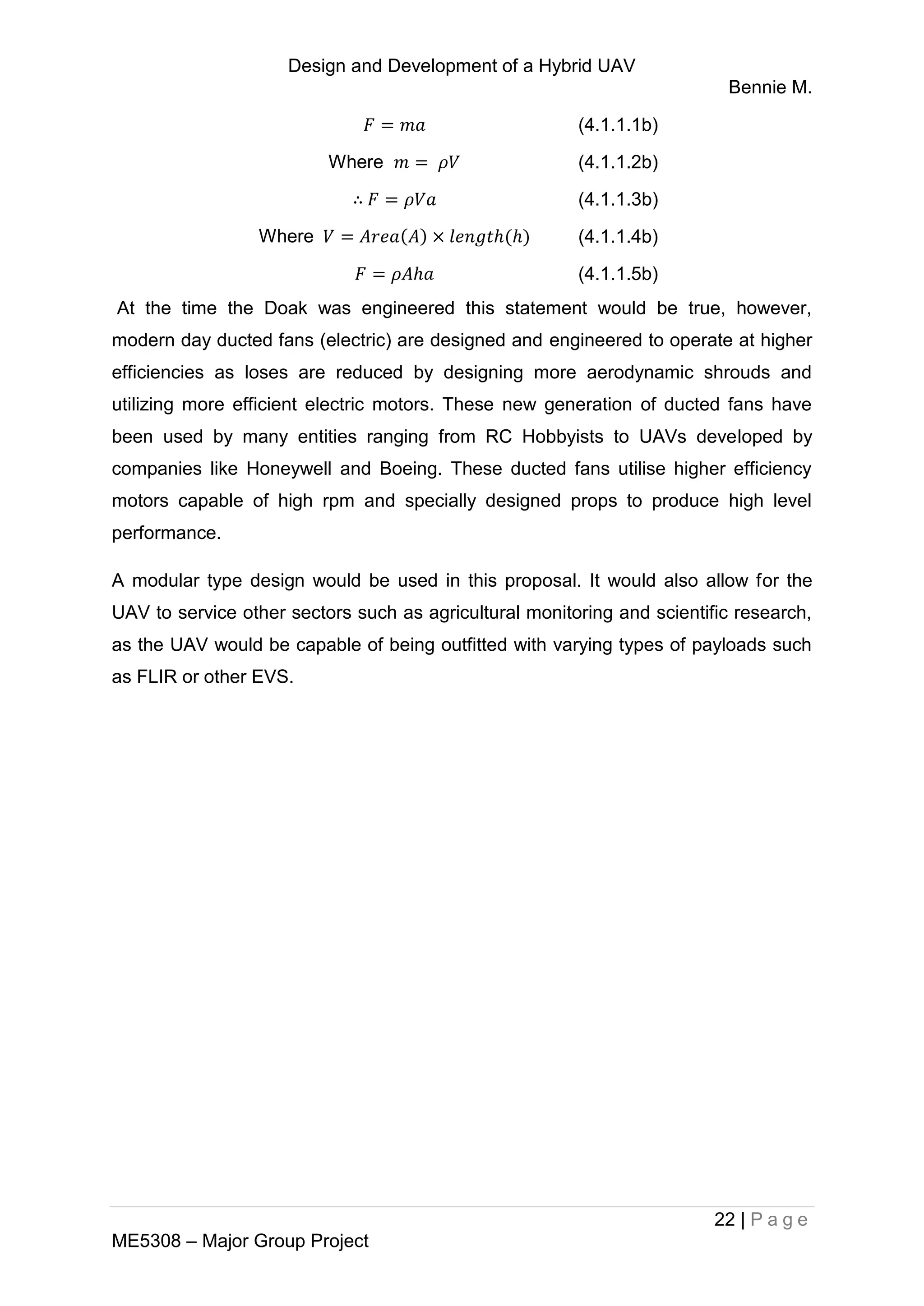 Design and Development of a Hybrid UAV
Bennie M.
22 | P a g e
ME5308 – Major Group Project
(4.1.1.1b)
Where (4.1.1.2b)
∴ (4.1.1.3b)
Where (4.1.1.4b)
(4.1.1.5b)
At the time the Doak was engineered this statement would be true, however,
modern day ducted fans (electric) are designed and engineered to operate at higher
efficiencies as loses are reduced by designing more aerodynamic shrouds and
utilizing more efficient electric motors. These new generation of ducted fans have
been used by many entities ranging from RC Hobbyists to UAVs developed by
companies like Honeywell and Boeing. These ducted fans utilise higher efficiency
motors capable of high rpm and specially designed props to produce high level
performance.
A modular type design would be used in this proposal. It would also allow for the
UAV to service other sectors such as agricultural monitoring and scientific research,
as the UAV would be capable of being outfitted with varying types of payloads such
as FLIR or other EVS.
 