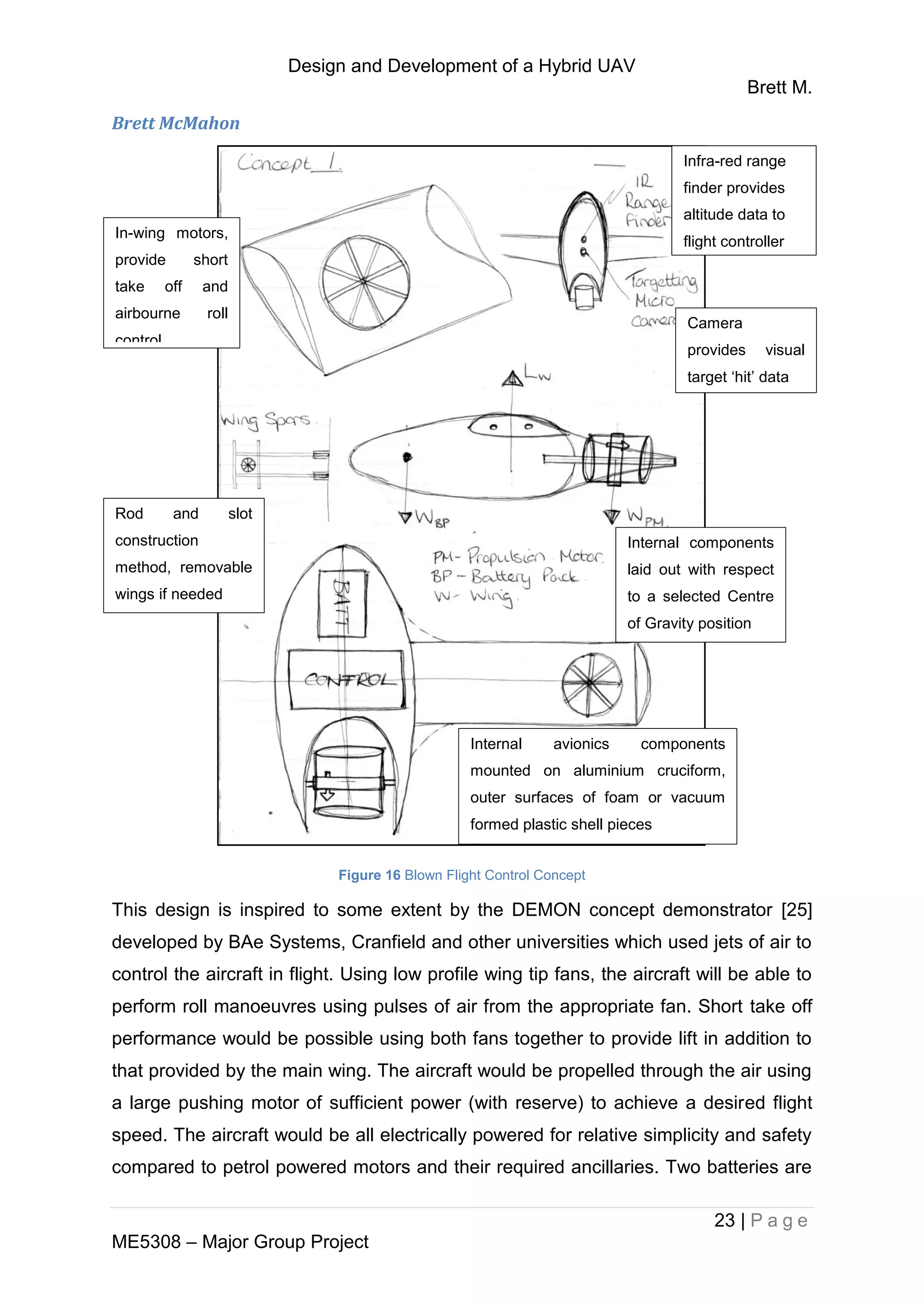 Design and Development of a Hybrid UAV
Brett M.
23 | P a g e
ME5308 – Major Group Project
Brett McMahon
Figure 16 Blown Flight Control Concept
This design is inspired to some extent by the DEMON concept demonstrator [25]
developed by BAe Systems, Cranfield and other universities which used jets of air to
control the aircraft in flight. Using low profile wing tip fans, the aircraft will be able to
perform roll manoeuvres using pulses of air from the appropriate fan. Short take off
performance would be possible using both fans together to provide lift in addition to
that provided by the main wing. The aircraft would be propelled through the air using
a large pushing motor of sufficient power (with reserve) to achieve a desired flight
speed. The aircraft would be all electrically powered for relative simplicity and safety
compared to petrol powered motors and their required ancillaries. Two batteries are
In-wing motors,
provide short
take off and
airbourne roll
control
Camera
provides visual
target ‘hit’ data
Rod and slot
construction
method, removable
wings if needed
Internal components
laid out with respect
to a selected Centre
of Gravity position
Internal avionics components
mounted on aluminium cruciform,
outer surfaces of foam or vacuum
formed plastic shell pieces
Infra-red range
finder provides
altitude data to
flight controller
 