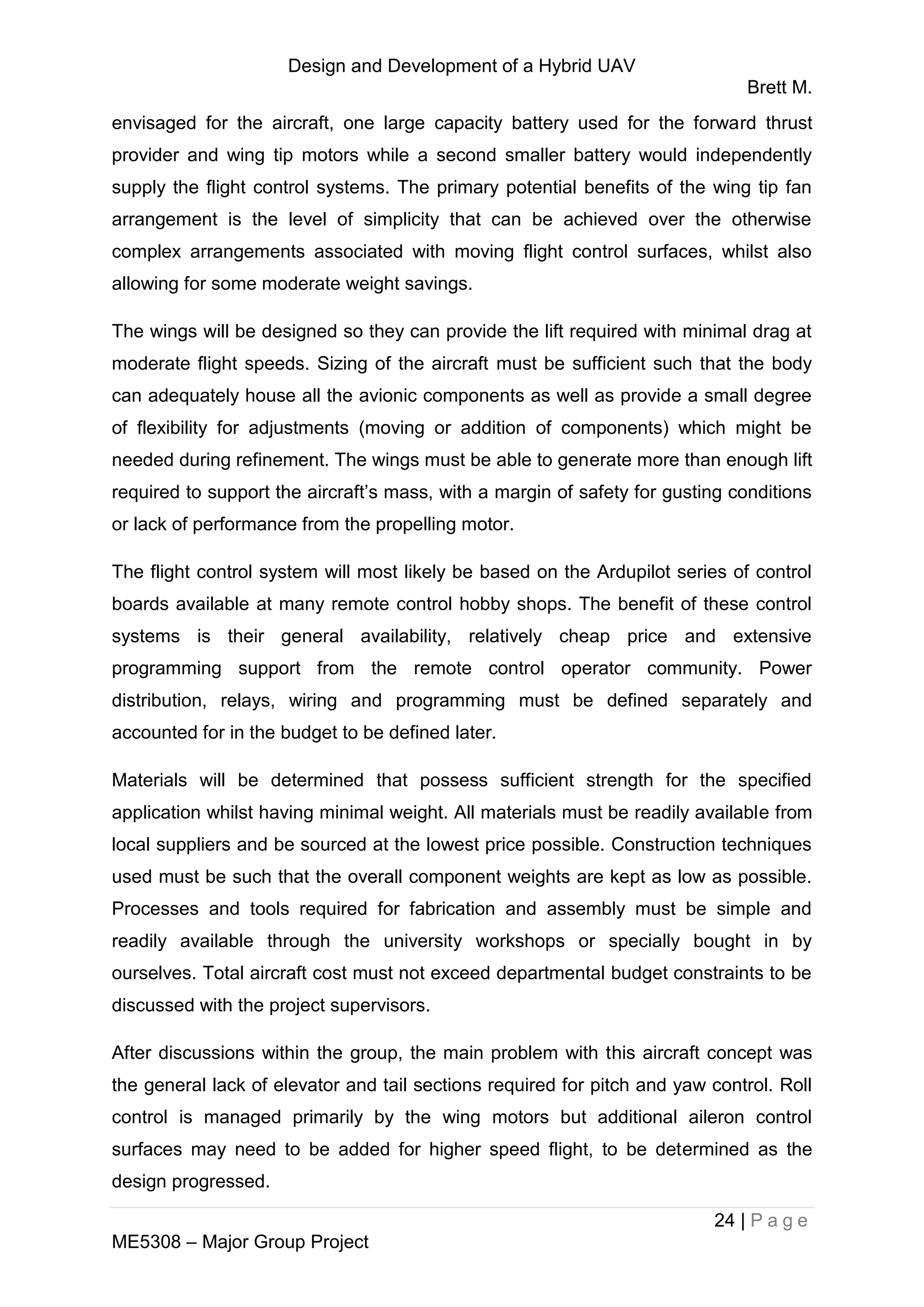 Design and Development of a Hybrid UAV
Brett M.
24 | P a g e
ME5308 – Major Group Project
envisaged for the aircraft, one large capacity battery used for the forward thrust
provider and wing tip motors while a second smaller battery would independently
supply the flight control systems. The primary potential benefits of the wing tip fan
arrangement is the level of simplicity that can be achieved over the otherwise
complex arrangements associated with moving flight control surfaces, whilst also
allowing for some moderate weight savings.
The wings will be designed so they can provide the lift required with minimal drag at
moderate flight speeds. Sizing of the aircraft must be sufficient such that the body
can adequately house all the avionic components as well as provide a small degree
of flexibility for adjustments (moving or addition of components) which might be
needed during refinement. The wings must be able to generate more than enough lift
required to support the aircraft’s mass, with a margin of safety for gusting conditions
or lack of performance from the propelling motor.
The flight control system will most likely be based on the Ardupilot series of control
boards available at many remote control hobby shops. The benefit of these control
systems is their general availability, relatively cheap price and extensive
programming support from the remote control operator community. Power
distribution, relays, wiring and programming must be defined separately and
accounted for in the budget to be defined later.
Materials will be determined that possess sufficient strength for the specified
application whilst having minimal weight. All materials must be readily available from
local suppliers and be sourced at the lowest price possible. Construction techniques
used must be such that the overall component weights are kept as low as possible.
Processes and tools required for fabrication and assembly must be simple and
readily available through the university workshops or specially bought in by
ourselves. Total aircraft cost must not exceed departmental budget constraints to be
discussed with the project supervisors.
After discussions within the group, the main problem with this aircraft concept was
the general lack of elevator and tail sections required for pitch and yaw control. Roll
control is managed primarily by the wing motors but additional aileron control
surfaces may need to be added for higher speed flight, to be determined as the
design progressed.
 