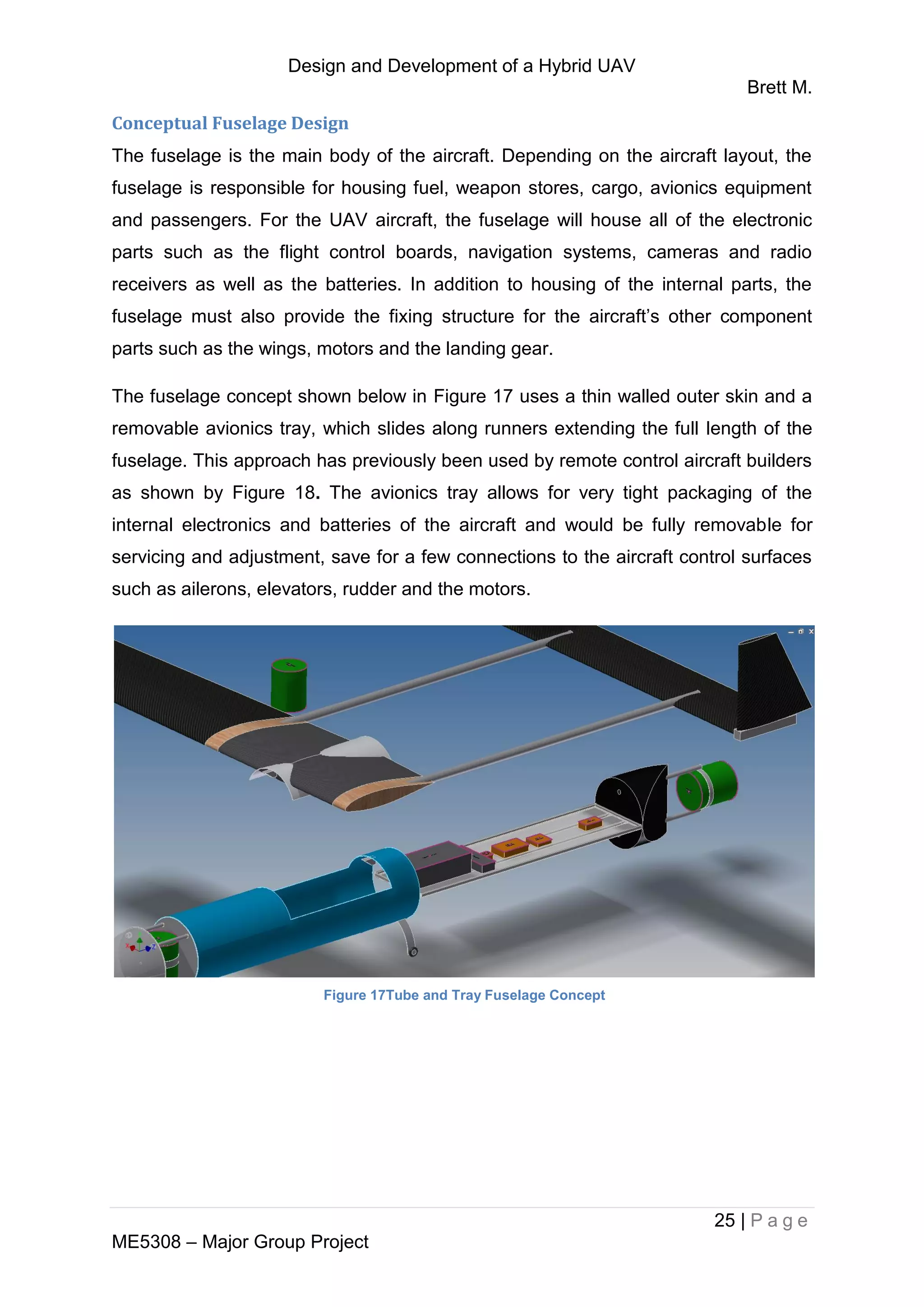 Design and Development of a Hybrid UAV
Brett M.
25 | P a g e
ME5308 – Major Group Project
Conceptual Fuselage Design
The fuselage is the main body of the aircraft. Depending on the aircraft layout, the
fuselage is responsible for housing fuel, weapon stores, cargo, avionics equipment
and passengers. For the UAV aircraft, the fuselage will house all of the electronic
parts such as the flight control boards, navigation systems, cameras and radio
receivers as well as the batteries. In addition to housing of the internal parts, the
fuselage must also provide the fixing structure for the aircraft’s other component
parts such as the wings, motors and the landing gear.
The fuselage concept shown below in Figure 17 uses a thin walled outer skin and a
removable avionics tray, which slides along runners extending the full length of the
fuselage. This approach has previously been used by remote control aircraft builders
as shown by Figure 18. The avionics tray allows for very tight packaging of the
internal electronics and batteries of the aircraft and would be fully removable for
servicing and adjustment, save for a few connections to the aircraft control surfaces
such as ailerons, elevators, rudder and the motors.
Figure 17Tube and Tray Fuselage Concept
 