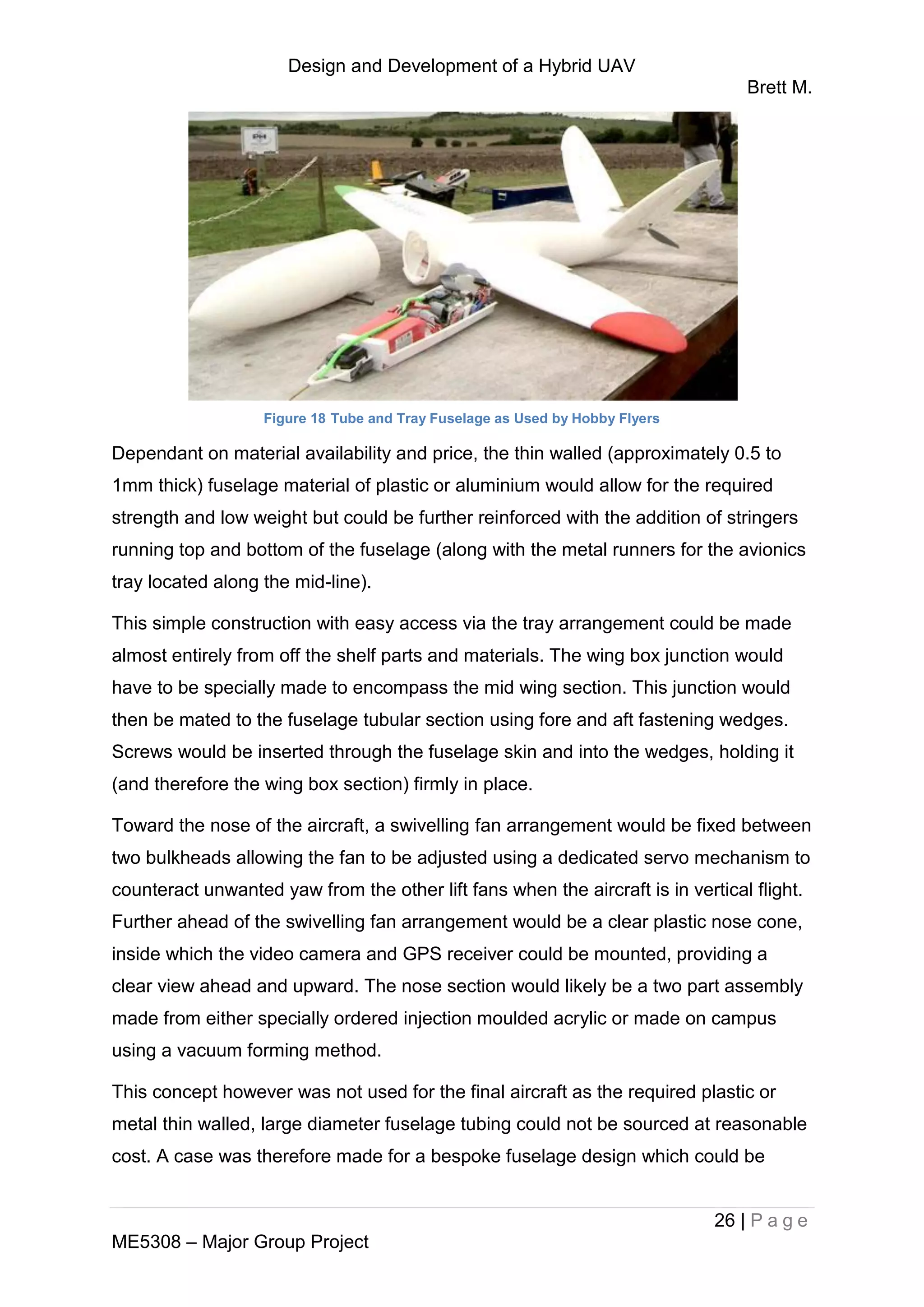 Design and Development of a Hybrid UAV
Brett M.
26 | P a g e
ME5308 – Major Group Project
Figure 18 Tube and Tray Fuselage as Used by Hobby Flyers
Dependant on material availability and price, the thin walled (approximately 0.5 to
1mm thick) fuselage material of plastic or aluminium would allow for the required
strength and low weight but could be further reinforced with the addition of stringers
running top and bottom of the fuselage (along with the metal runners for the avionics
tray located along the mid-line).
This simple construction with easy access via the tray arrangement could be made
almost entirely from off the shelf parts and materials. The wing box junction would
have to be specially made to encompass the mid wing section. This junction would
then be mated to the fuselage tubular section using fore and aft fastening wedges.
Screws would be inserted through the fuselage skin and into the wedges, holding it
(and therefore the wing box section) firmly in place.
Toward the nose of the aircraft, a swivelling fan arrangement would be fixed between
two bulkheads allowing the fan to be adjusted using a dedicated servo mechanism to
counteract unwanted yaw from the other lift fans when the aircraft is in vertical flight.
Further ahead of the swivelling fan arrangement would be a clear plastic nose cone,
inside which the video camera and GPS receiver could be mounted, providing a
clear view ahead and upward. The nose section would likely be a two part assembly
made from either specially ordered injection moulded acrylic or made on campus
using a vacuum forming method.
This concept however was not used for the final aircraft as the required plastic or
metal thin walled, large diameter fuselage tubing could not be sourced at reasonable
cost. A case was therefore made for a bespoke fuselage design which could be
 