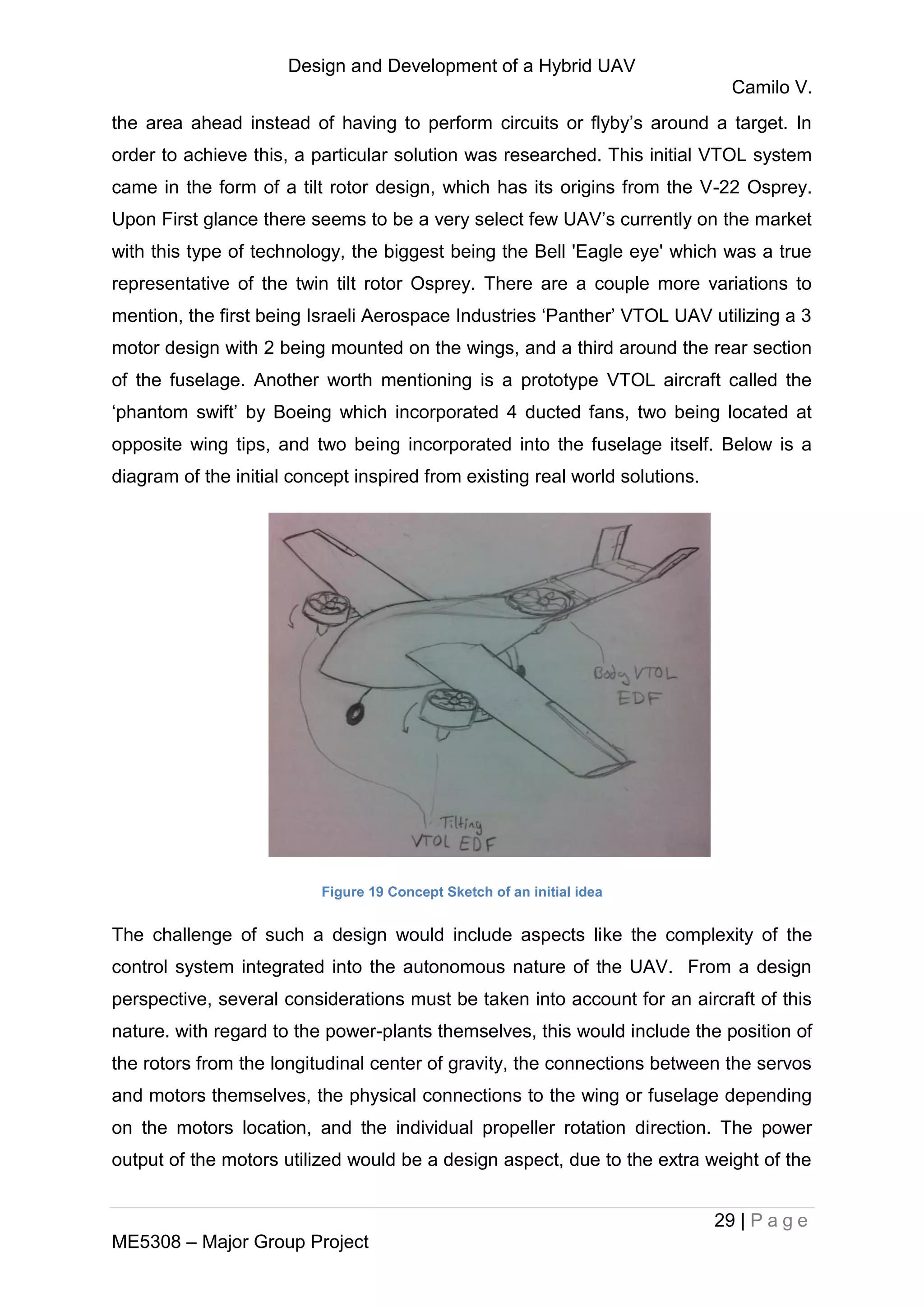 Design and Development of a Hybrid UAV
Camilo V.
29 | P a g e
ME5308 – Major Group Project
the area ahead instead of having to perform circuits or flyby’s around a target. In
order to achieve this, a particular solution was researched. This initial VTOL system
came in the form of a tilt rotor design, which has its origins from the V-22 Osprey.
Upon First glance there seems to be a very select few UAV’s currently on the market
with this type of technology, the biggest being the Bell 'Eagle eye' which was a true
representative of the twin tilt rotor Osprey. There are a couple more variations to
mention, the first being Israeli Aerospace Industries ‘Panther’ VTOL UAV utilizing a 3
motor design with 2 being mounted on the wings, and a third around the rear section
of the fuselage. Another worth mentioning is a prototype VTOL aircraft called the
‘phantom swift’ by Boeing which incorporated 4 ducted fans, two being located at
opposite wing tips, and two being incorporated into the fuselage itself. Below is a
diagram of the initial concept inspired from existing real world solutions.
Figure 19 Concept Sketch of an initial idea
The challenge of such a design would include aspects like the complexity of the
control system integrated into the autonomous nature of the UAV. From a design
perspective, several considerations must be taken into account for an aircraft of this
nature. with regard to the power-plants themselves, this would include the position of
the rotors from the longitudinal center of gravity, the connections between the servos
and motors themselves, the physical connections to the wing or fuselage depending
on the motors location, and the individual propeller rotation direction. The power
output of the motors utilized would be a design aspect, due to the extra weight of the
 