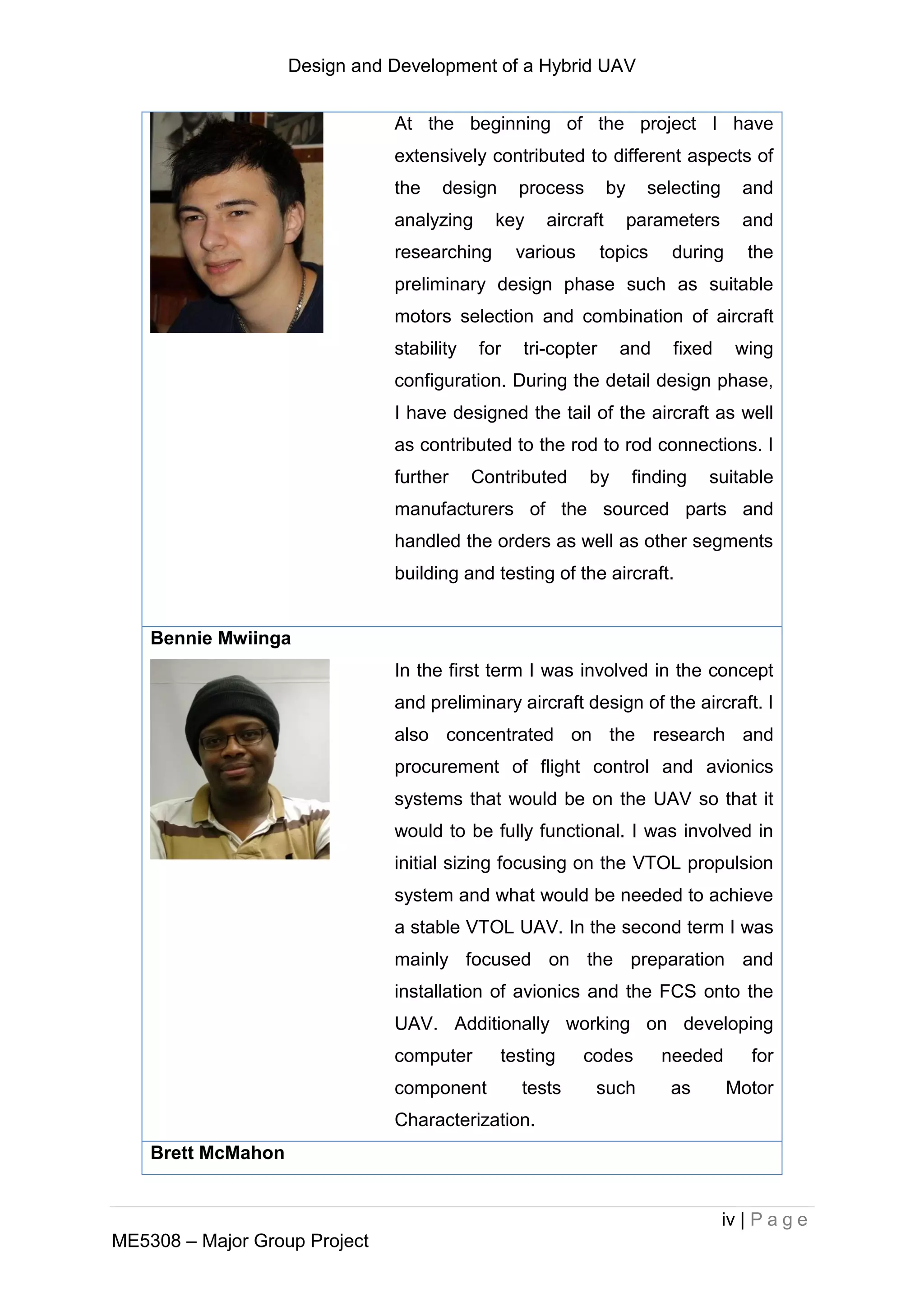 Design and Development of a Hybrid UAV
iv | P a g e
ME5308 – Major Group Project
At the beginning of the project I have
extensively contributed to different aspects of
the design process by selecting and
analyzing key aircraft parameters and
researching various topics during the
preliminary design phase such as suitable
motors selection and combination of aircraft
stability for tri-copter and fixed wing
configuration. During the detail design phase,
I have designed the tail of the aircraft as well
as contributed to the rod to rod connections. I
further Contributed by finding suitable
manufacturers of the sourced parts and
handled the orders as well as other segments
building and testing of the aircraft.
Bennie Mwiinga
In the first term I was involved in the concept
and preliminary aircraft design of the aircraft. I
also concentrated on the research and
procurement of flight control and avionics
systems that would be on the UAV so that it
would to be fully functional. I was involved in
initial sizing focusing on the VTOL propulsion
system and what would be needed to achieve
a stable VTOL UAV. In the second term I was
mainly focused on the preparation and
installation of avionics and the FCS onto the
UAV. Additionally working on developing
computer testing codes needed for
component tests such as Motor
Characterization.
Brett McMahon
 